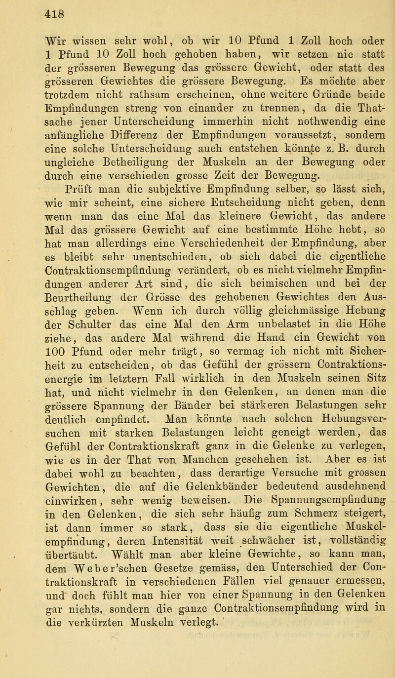 Wir wissen selir wohl, ob wir 10 Pfund 1 Zoll hoch oder 1 Pfund 10 Zoll hoch gehoben haben, wir setzen nie statt der grösseren Bewegung das grössere Gewicht, oder statt des grösseren Gewichtes die grössere Bewegung. Es möchte aber trotzdem nicht rathsam erscheinen, ohne weitere Gründe beide Empfindungen streng von einander zu trennen, da die That- sache jener Unterscheidung immerhin nicht nothwendig eine anfängliche Differenz der Empfindungen voraussetzt, sondern eine solche Unterscheidung auch entstehen könnte z. B. durch ungleiche Betheiligung der Muskeln an der Bewegung oder durch eine verschieden grosse Zeit der Bewegung. Prüft man die subjektive Empfindung selber, so lässt sich, wie mir scheint, eine sichere Entscheidung nicht geben, denn wenn man das eine Mal das kleinere Gewicht, das andere Mal das grössere Gewicht auf eine bestimmte Höhe hebt, so hat man allerdings eine Verschiedenheit der Empfindung, aber es bleibt sehr unentschieden, ob sich dabei die eigentliche Contraktionsempfindung verändert, ob es nicht vielmehr Empfin- dungen anderer Art sind, die sich beimischen und bei der Beurtheilung der Grösse des gehobenen Gewichtes den Aus- schlag geben. Wenn ich durch völlig gleichmässige Hebung der Schulter das eine Mal den Arm unbelastet in die Höhe ziehe, das andere Mal während die Hand ein Gewicht von 100 Pfund oder mehr trägt, so vermag ich nicht mit Sicher- heit zu entscheiden, ob das Gefühl der grössern Contraktions- energie im letztern Fall wirklich in den Muskeln seinen Sitz hat, und nicht vielmehr in den Gelenken, an denen man die grössere Spannung der Bänder bei stärkeren Belastungen sehr deutlich empfindet. Man könnte nach solchen Hebungsver- suchen mit starken Belastungen leicht geneigt werden, das Gefühl der Contraktionskraft ganz in die Gelenke zu verlegen, wie es in der That von Manchen geschehen ist. Aber es ist dabei wohl zu beachten, dass derartige Versuche mit grossen Gewichten, die auf die Gelenkbänder bedeutend ausdehnend einwirken, sehr wenig beweisen. Die Spannungsempfindung in den Gelenken, die sich sehr häufig zum Schmerz steigert, ist dann immer so stark, dass sie die eigentliche Muskel- empfindung, deren Intensität weit schwächer ist, vollständig übertäubt. Wählt man aber kleine Gewichte, so kann man, dem Weber'schen Gesetze gemäss, den Unterschied der Con- traktionskraft in verschiedenen Fällen viel genauer ermessen, und' doch fühlt man hier von einer Spannung in den Gelenken gar nichts, sondern die ganze Contraktionsempfindung wird in die verkürzten Muskeln verlegt. '