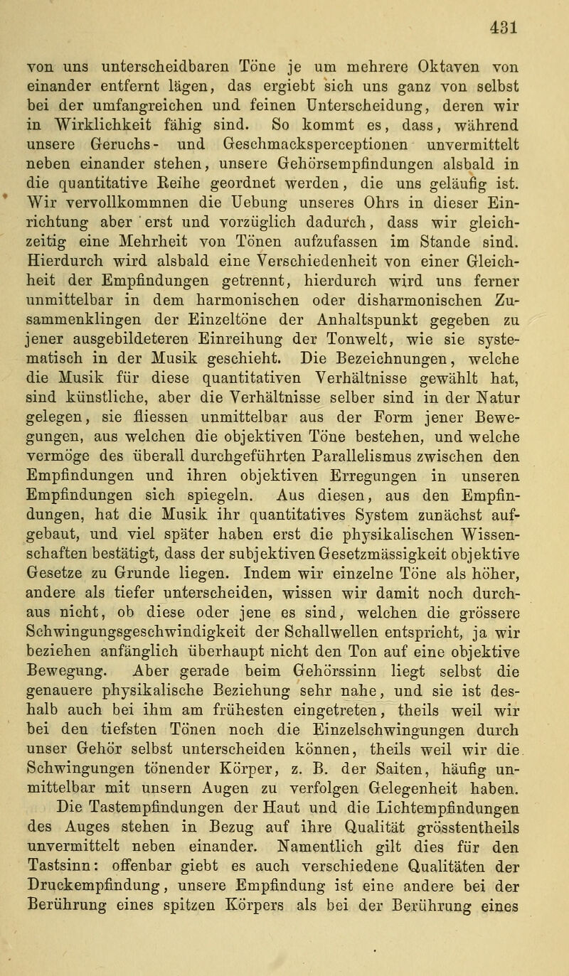 von uns unterscheidbaren Töne je um mehrere Oktaven von einander entfernt lägen, das ergiebt sich uns ganz von selbst bei der umfangreichen und feinen Unterscheidung, deren wir in Wirklichkeit fähig sind. So kommt es, dass, während unsere Geruchs- und Geschmacksperceptionen unvermittelt neben einander stehen, unsere Gehörsempfindungen alsbald in die quantitative Reihe geordnet werden, die uns geläufig ist. Wir vervollkommnen die Uebung unseres Ohrs in dieser Ein- richtung aber ' erst und vorzüglich dadurch, dass wir gleich- zeitig eine Mehrheit von Tönen aufzufassen im Stande sind. Hierdurch wird alsbald eine Verschiedenheit von einer Gleich- heit der Empfindungen getrennt, hierdurch wird uns ferner unmittelbar in dem harmonischen oder disharmonischen Zu- sammenklingen der Einzeltöne der Anhaltspunkt gegeben zu jener ausgebildeteren Einreihung der Tonwelt, wie sie syste- matisch in der Musik geschieht. Die Bezeichnungen, welche die Musik für diese quantitativen Verhältnisse gewählt hat, sind künstliche, aber die Verhältnisse selber sind in der Natur gelegen, sie fiiessen unmittelbar aus der Form jener Bewe- gungen, aus welchen die objektiven Töne bestehen, und welche vermöge des überall durchgeführten Parallelismus zwischen den Empfindungen und ihren objektiven Erregungen in unseren Empfindungen sich spiegeln. Aus diesen, aus den Empfin- dungen, hat die Musik ihr quantitatives System zunächst auf- gebaut, und viel später haben erst die physikalischen Wissen- schaften bestätigt, dass der subjektiven Gesetzmässigkeit objektive Gesetze zu Grunde liegen. Indem wir einzelne Töne als höher, andere als tiefer unterscheiden, wissen wir damit noch durch- aus nicht, ob diese oder jene es sind, welchen die grössere Schwingungsgeschwindigkeit der Schallwellen entspricht, ja wir beziehen anfänglich überhaupt nicht den Ton auf eine objektive Bewegung. Aber gerade beim Gehörssinn liegt selbst die genauere physikalische Beziehung sehr nahe, und sie ist des- halb auch bei ihm am frühesten eingetreten, theils weil wir bei den tiefsten Tönen noch die Einzelschwingungen durch unser Gehör selbst unterscheiden können, theils weil wir die Schwingungen tönender Körper, z. B. der Saiten, häufig un- mittelbar mit unsern Augen zu verfolgen Gelegenheit haben. Die Tastempfindungen der Haut und die Lichtempfindungen des Auges stehen in Bezug auf ihre Qualität grösstentheils unvermittelt neben einander. Namentlich gilt dies für den Tastsinn: offenbar giebt es auch verschiedene Qualitäten der Druckempfindung, unsere Empfindung ist eine andere bei der Berührung eines spitzen Körpers als bei der Berührung eines