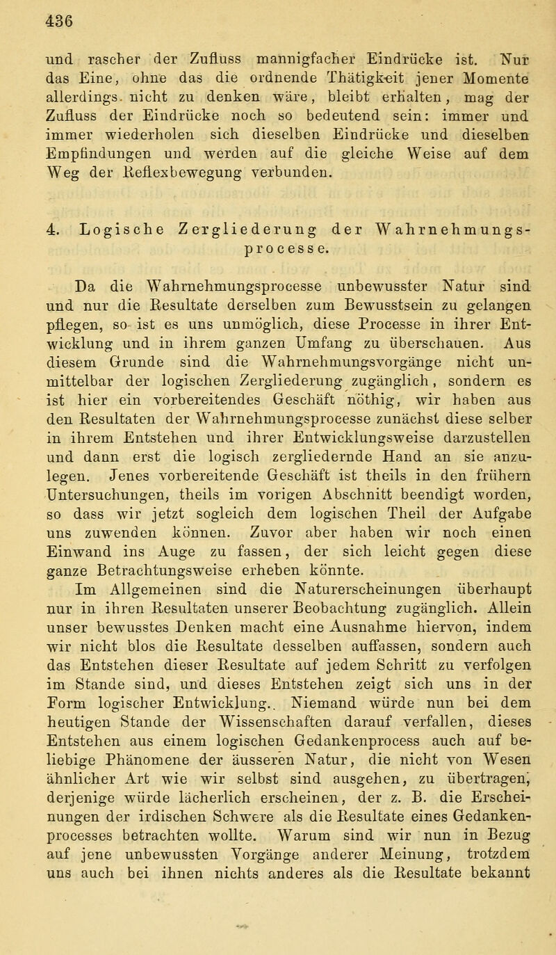 und rascher der Zuüuss mannigfacLer Eindrüclie ist. Nur das Eine, ohne das die ordnende Thätigk-eit jener Momente allerdings, nicht zu denken wäre, bleibt erhalten, mag der Zufluss der Eindrücke noch so bedeutend sein: immer und immer wiederholen sich, dieselben Eindrücke und dieselben Empfindungen und werden auf die gleiche Weise auf dem Weg der Reflexbewegung verbunden. 4. Logische Zergliederung der Wahrnehmungs- processe. Da die Wahrnehmungsprocesse unbewusster Natur sind und nur die Resultate derselben zum Bewusstsein zu gelangen pflegen, so ist es uns unmöglich, diese Processe in ihrer Ent- wicklung und in ihrem ganzen Umfang zu überschauen. Aus diesem Grunde sind die Wahrnehmungsvorgänge nicht un- mittelbar der logischen Zergliederung zugänglich, sondern es ist hier ein vorbereitendes Geschäft nöthig, wir haben aus den Resultaten der W^ahrnehmungsprocesse zunächst diese selber in ihrem Entstehen und ihrer Entwicklungsweise darzustellen und dann erst die logisch zergliedernde Hand an sie anza- lesren. Jenes vorbereitende Geschäft ist theils in den frühern Untersuchungen, theils im vorigen Abschnitt beendigt worden, so dass wir jetzt sogleich dem logischen Theil der Aufgabe uns zuwenden können. Zuvor aber haben wir noch einen Einwand ins Auge zu fassen, der sich leicht gegen diese ganze Betrachtungsweise erheben könnte. Im Allgemeinen sind die Naturerscheinungen überhaupt nur in ihren Resultaten unserer Beobachtung zugänglich. Allein unser bewusstes Denken macht eine Ausnahme hiervon, indem wir nicht blos die Resultate desselben aufi'assen, sondern auch das Entstehen dieser Resultate auf jedem Schritt zu verfolgen im Stande sind, und dieses Entstehen zeigt sich uns in der Form logischer Entwicklung.. Niemand würde nun bei dem heutigen Stande der Wissenschaften darauf verfallen, dieses Entstehen aus einem logischen Gedankenprocess auch auf be- liebige Phänomene der äusseren Natur, die nicht von Wesen ähnlicher Art wie wir selbst sind ausgehen, zu übertragen, derjenige würde lächerlich erscheinen, der z. B. die Erschei- nungen der irdischen Schwere als die Resultate eines Gedanken- processes betrachten wollte. Warum sind wir nun in Bezug auf jene unbewussten Vorgänge anderer Meinung, trotzdem uns auch bei ihnen nichts anderes als die Resultate bekannt