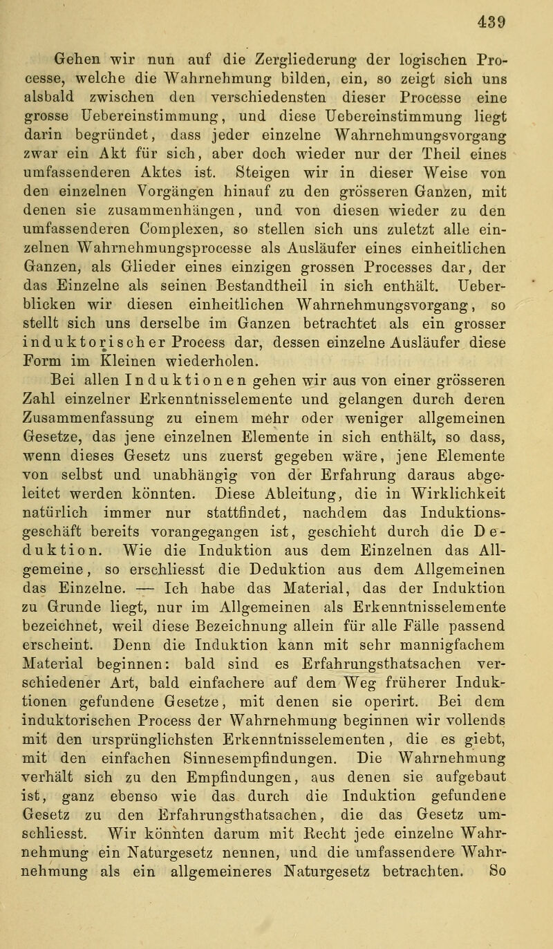 Gehen wir nun auf die Zergliederung der logischen Pro- cesse, welche die Wahrnehmung bilden, ein, so zeigt sich uns alsbald zwischen den verschiedensten dieser Processe eine grosse Uebereinstimmung, und diese Uebereinstimmung liegt darin begründet, dass jeder einzelne Wahrnehmungsvorgang zwar ein Akt für sich, aber doch wieder nur der Theil eines umfassenderen Aktes ist. Steigen wir in dieser Weise von den einzelnen Vorgängen hinauf zu den grösseren Ganzen, mit denen sie zusammenhängen, und von diesen wieder zu den umfassenderen Complexen, so stellen sich uns zuletzt alle ein- zelnen Wahrnehmungsprocesse als Ausläufer eines einheitlichen Ganzen, als Glieder eines einzigen grossen Processes dar, der das Einzelne als seinen Bestandtheil in sich enthält. Ueber- blicken wir diesen einheitlichen Wahrnehmungsvorgang, so stellt sich uns derselbe im Ganzen betrachtet als ein grosser induktorischer Process dar, dessen einzelne Ausläufer diese Form im Kleinen wiederholen. Bei allen Induktionen gehen wir aus von einer grösseren Zahl einzelner Erkenntnisselemente und gelangen durch deren Zusammenfassung zu einem mehr oder weniger allgemeinen Gesetze, das jene einzelnen Elemente in sich enthält, so dass, wenn dieses Gesetz uns zuerst gegeben wäre, jene Elemente von selbst und unabhängig von der Erfahrung daraus abge- leitet werden könnten. Diese Ableitung, die in Wirklichkeit natürlich immer nur stattfindet, nachdem das Induktions- geschäft bereits vorangegangen ist, geschieht durch die De- duktion. Wie die Induktion aus dem Einzelnen das All- gemeine , so erschliesst die Deduktion aus dem Allgemeinen das Einzelne. — Ich habe das Material, das der Induktion zu Grunde liegt, nur im Allgemeinen als Erkenntnisselemente bezeichnet, weil diese Bezeichnung allein für alle Fälle passend erscheint. Denn die Induktion kann mit sehr mannigfachem Material beginnen: bald sind es Erfahrungsthatsachen ver- schiedener Art, bald einfachere auf dem Weg früherer Induk- tionen gefundene Gesetze, mit denen sie operirt. Bei dem induktorischen Process der Wahrnehmung beginnen wir vollends mit den ursprünglichsten Erkenntnisselementen, die es giebt, mit den einfachen Sinnesempfindungen. Die Wahrnehmung verhält sich zu den Empfindungen, aus denen sie aufgebaut ist, ganz ebenso wie das durch die Induktion gefundene Gesetz zu den Erfahrungsthatsachen, die das Gesetz um- schliesst. Wir köniiten darum mit Recht jede einzelne Wahr- nehmung ein Naturgesetz nennen, und die umfassendere Wahr- nehmung als ein allgemeineres Naturgesetz betrachten. So