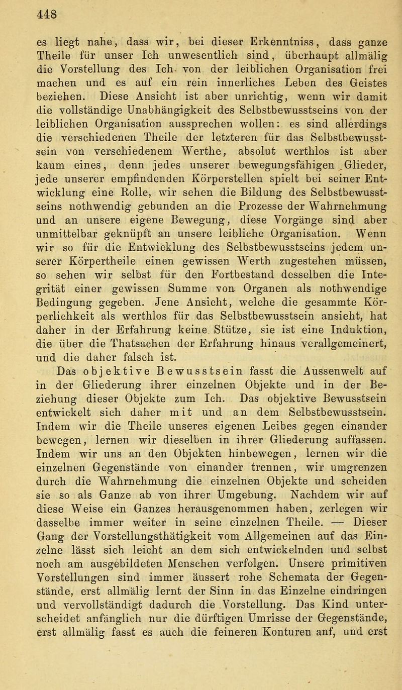 es liegt nahe, dass wir, bei dieser Erkenntniss, dass ganze Theile für unser Ich unwesentlich sind, überhaupt allmälig die Vorstellung des Ich von der leiblichen Organisation frei machen und es auf ein rein innerliches Leben des Geistes beziehen. Diese Ansicht ist aber unrichtig, wenn wir damit die vollständige Unabhängigkeit des Selbstbewusstseins von der leiblichen Organisation aussprechen wollen: es sind allerdings die verschiedenen Theile der letzteren für das Selbstbewusst- sein von verschiedenem Werthe, absolut werthlos ist aber kaum eines, denn jedes unserer bewegungsfähigen ,Glieder, jede unserer empfindenden Körperstellen spielt bei seiner Ent- wicklung eine Rolle, wir sehen die Bildung des Selbstbewusst- seins nothwendig gebunden an die Prozesse der Wahrnehmung und an unsere eigene Bewegung, diese Vorgänge sind aber unmittelbar geknüpft an unsere leibliche Organisation. Wenn wir so für die Entwicklung des Selbstbewusstseins jedem un- serer Körpertheile einen gewissen Werth zugestehen müssen, so sehen wir selbst für den Fortbestand desselben die Inte- grität einer gewissen Summe von- Organen als nothwendige Bedingung gegeben. Jene Ansicht, welche die gesammte Kör- perlichkeit als werthlos für das Selbstbewusstsein ansieht, hat daher in der Erfahrung keine Stütze, sie ist eine Induktion, die über die Thatsachen der Erfahrung hinaus verallgemeinert, und die daher falsch ist. Das objektive Bewusstsein fasst die Aussenwelt auf in der Gliederung ihrer einzelnen Objekte und in der Be- ziehung dieser Objekte zum Ich. Das objektive Bewusstsein entwickelt sich daher mit und an dem Selbstbewusstsein. Indem wir die Theile unseres eigenen Leibes gegen einander bewegen, lernen wir dieselben in ihrer Gliederung auffassen. Indem wir uns an den Objekten hinbewegen, lernen wir die einzelnen Gegenstände von einander trennen, wir umgrenzen durch die Wahrnehmung die einzelnen Objekte und scheiden sie so als Ganze ab von ihrer Umgebung. Nachdem wir auf diese Weise ein Ganzes herausgenommen haben, zerlegen wir dasselbe immer weiter in seine einzelnen Theile. — Dieser Gang der Vorstellungsthätigkeit vom Allgemeinen auf das Ein- zelne lässt sich leicht an dem sich entwickelnden und selbst noch am ausgebildeten Menschen verfolgen. Unsere primitiven Vorstellungen sind immer äussert rohe Schemata der Gegen- stände, erst allmälig lernt der Sinn in das Einzelne eindringen und vervollständigt dadurch die Vorstellung. Das Kind unter- scheidet anfänglich nur die dürftigen Umrisse der Gegenstände, erst allmälig fasst es auch die feineren Konturen anf, und erst