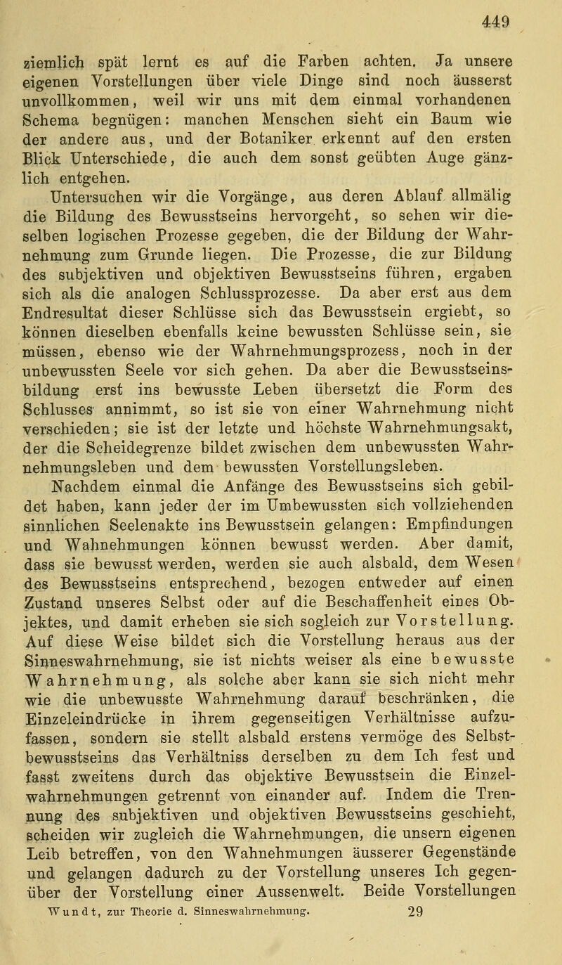 ziemlich spät lernt es auf die Farben achten. Ja unsere eigenen Vorstellungen über viele Dinge sind noch äusserst unvollkommen, weil wir uns mit dem einmal vorhandenen Schema begnügen: manchen Menschen sieht ein Baum wie der andere aus, und der Botaniker erkennt auf den ersten Blick Unterschiede, die auch dem sonst geübten Auge gänz- lich entgehen. Untersuchen wir die Vorgänge, aus deren Ablauf allmälig die Bildung des Bewusstseins hervorgeht, so sehen wir die- selben logischen Prozesse gegeben, die der Bildung der Wahr- nehmung zum Grunde liegen. Die Prozesse, die zur Bildung des subjektiven und objektiven Bewusstseins führen, ergaben sich als die analogen Schlussprozesse. Da aber erst aus dem Endresultat dieser Schlüsse sich das Bewusstsein ergiebt, so können dieselben ebenfalls keine bewussten Schlüsse sein, sie müssen, ebenso wie der Wahrnehmungsprozess, noch in der unbewussten Seele vor sich gehen. Da aber die Bewusstseins- bildung erst ins bewusste Leben übersetzt die Form des Schlusses- annimmt, so ist sie von einer Wahrnehmung nicht verschieden; sie ist der letzte und höchste Wahrnehmungsakt, der die Scheidegrenze bildet zwischen dem unbewussten Wahr- nehmungsleben und dem bewussten Vorstellungsleben. Nachdem einmal die Anfänge des Bewusstseins sich gebil- det haben, kann jeder der im Umbewussten sich vollziehenden sinnlichen Seelenakte ins Bewusstsein gelangen: Empfindungen und Wahnehmungen können bewusst werden. Aber damit, dass sie bewusst werden, werden sie auch alsbald, dem Wesen des Bewusstseins entsprechend, bezogen entweder auf einen Zustand unseres Selbst oder auf die Beschaffenheit eines Ob- jektes, und damit erheben sie sich sogleich zur Vorstellung. Auf diese Weise bildet sich die Vorstellung heraus aus der Sinneswahrnehmung, sie ist nichts weiser als eine bewusste Wahrnehmung, als solche aber kann sie sich nicht mehr wie die unbewusste Wahrnehmung darauf beschränken, die Einzeleindrücke in ihrem gegenseitigen Verhältnisse aufzu- fassen, sondern sie stellt alsbald erstens vermöge des Selbst- bewusstseins das Verhältniss derselben zu dem Ich fest und fasst zweitens durch das objektive Bewusstsein die Einzel- wahrnehmungen getrennt von einander auf. Indem die Tren- nung des subjektiven und objektiven Bewusstseins geschieht, scheiden wir zugleich die Wahrnehmungen, die unsern eigenen Leib betreffen, von den Wahnehmungen äusserer Gegenstände und gelangen dadurch zu der Vorstellung unseres Ich gegen- über der Vorstellung einer Aussenwelt. Beide Vorstellungen Wundt, zur Theorie d. Sinnes-wahrnehmung. 29