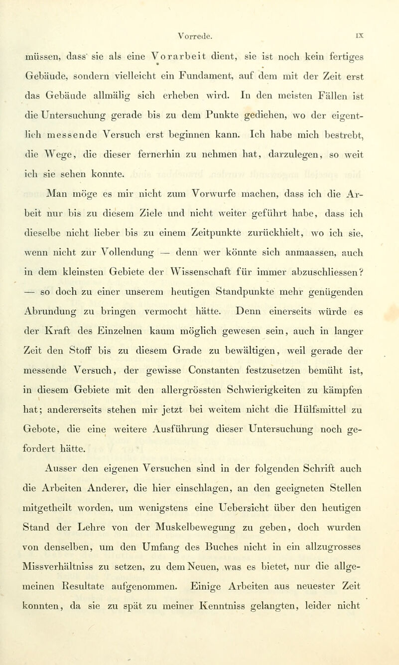 müssen, dass' sie als eine Vorarbeit dient, sie ist noch kein fertiges Gebäude, sondern vielleicht ein Fundament, auf dem mit der Zeit erst das Gebäude allmälig sich erheben wird. In den meisten Fällen ist die Untersuchung gerade bis zu dem Punkte gediehen, wo der eigent- lich messende Versuch erst beginnen kann. Ich habe mich bestrebt, die Wege, die dieser fernerhin zu nehmen hat, darzulegen, so weit ich sie sehen konnte. Man möge es mir nicht zum Vorwurfe machen, dass ich die Ar- beit nur bis zu diesem Ziele und nicht weiter geführt habe, dass ich dieselbe nicht lieber bis zu einem Zeitpunkte zurückhielt, wo ich sie, wenn nicht zur Vollendung — denn wer könnte sich anmaassen, auch in dem kleinsten Gebiete der Wissenschaft für immer abzuschliessen ? — so doch zu einer unserem heutigen Standpunkte mehr genügenden Abrundung zu bringen vermocht hätte. Denn einerseits würde es der Kraft des Einzelnen kaum möglich gewesen sein, auch in langer Zeit den Stoff bis zu diesem Grade zu bewältigen, weil gerade der messende Versuch, der gewisse Constanten festzusetzen bemüht ist, in diesem Gebiete mit den allergrössten Schwierigkeiten zu kämpfen hat; andererseits stehen mir jetzt bei weitem nicht die Hülfsmittel zu Gebote, die eine weitere Ausführung dieser Untersuchung noch ge- fordert hätte. Ausser den eigenen Versuchen sind in der folgenden Schrift auch die Arbeiten Anderer, die hier einschlagen, an den geeigneten Stellen mitgetheilt worden, um wenigstens eine Uebersicht über den heutigen Stand der Lehre von der Muskelbewegung zu geben, doch wurden von denselben, um den Umfang des Buches nicht in ein allzugrosses Missverhältniss zu setzen, zu dem Neuen, was es bietet, nur die allge- meinen Resultate aufo-enommen. Einio-e Arbeiten aus neuester Zeit konnten, da sie zu spät zu meiner Kenntniss gelangten, leider nicht