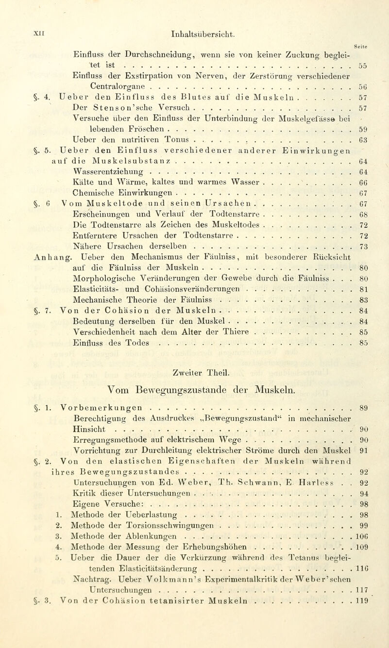 Seite Einfluss der Durchschneidung, wenn sie von keiner Zuckung beglei- tet ist 55 Einfluss der Exstirpation von Nerven, der Zerstörung verschiedener Centralorgane 5G §. 4. lieber den Einfluss des Blutes auf die Muskeln 57 Der Stenson'sche Versuch 57 Versuche über den Einfluss der Unterbindung der Muskelgefässö bei lebenden Fröschen 59 Ueber den nutritiven Tonus 03 §.5. Ueber den Einfluss verschiedener anderer Einwirkungen aufdie Muskelsubstanz 64 Wasserentziehung 64 Kälte und Wärme, kaltes und warmes Wasser 66 Chemische Einwirkungen 67 §. 6 Vom Muskeltode und seinenürsachen : . . 67 Erscheinungen und Verlauf der Todtcnstarre 68 Die Todtenstarre als Zeichen des Muskeltodes 72 Entferntere Ursachen der Todtenstarre 72 Nähere Ursachen derselben 73 Anhang. Ueber den Mechanismus der Fäulniss, mit besonderer Rücksicht auf die Fäulniss der Muskeln 80 Morphologische Veränderungen der Gewebe durch die Fäulniss ... 80 Elasticitäts- und CohäsionsVeränderungen 81 Mechanische Theorie der Fäulniss €3 §. 7. Von der Cohäsion der Muskeln 84 Bedeutung derselben für den Muskel 84 Verschiedenheit nach dem Alter der Thiere 85 Einfluss des Todes , 85 Zweiter Theil. Vom Bewegungszustande der Muskeln. §. 1. Vorbemerkungen 89 Berechtigung des Ausdruckes „Bewegungszustand in mechanischer Hinsicht 90 Erregungsmethode auf elektrischem Wege . 90 Vorrichtung zur Durchleitung elektrischer Ströme durch den Muskel 91 §. 2. Von den elastischen Eigenschaften der Muskeln während ihres Bewegungszustandes. 92 Untersuchungen von Ed. Weber, Th. Schwann, E Harless . . 92 Kritik dieser Untersuchungen . 94 Eigene Versuche: , . 98 1. Methode der Ueberlastung 98 2. Methode der Torsionsschwingungen 99 3. Methode der Ablenkungen 106 4. Methode der Messung der Erhebungshöhen . 109 5. Ueber die Dauer der die Verkürzung während des Tetanus beglei- tenden Elasticitätsändcrung 116 Nachtrag. Ueber Volkmann's Experimentalkritik der Weber'schen Untersuchungen 117 §. 3. Von der Cohäsion tetanisirter Muskeln 119