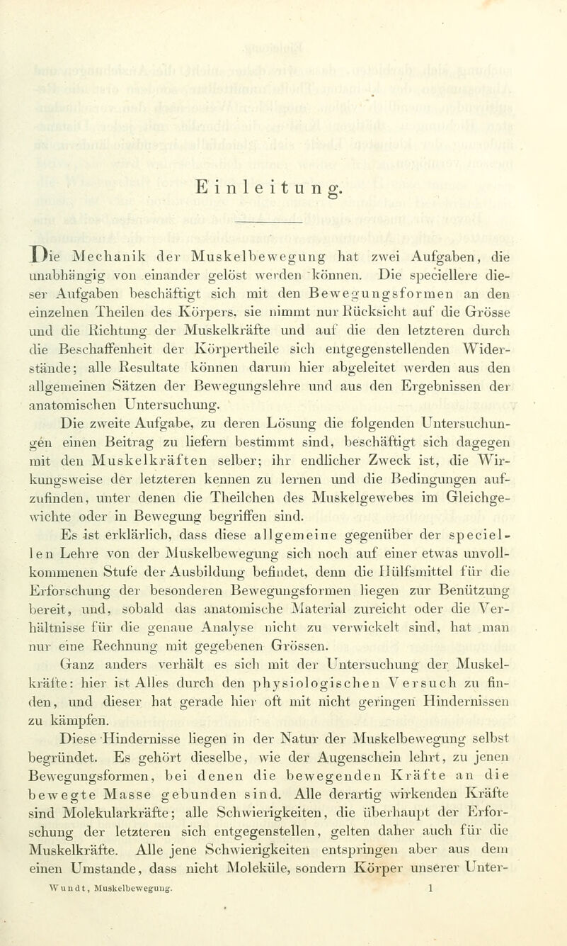 Einleitung:. J.}ie Mechanik der Muskelbewegung hat zwei Aufgaben, die unabhängig von einander gelöst werden können. Die speciellere die- ser Aufgaben beschäftigt sich mit den Bewegungsformen an den einzelnen Theilen des Körpers, sie nimmt nur Rücksicht auf die Grösse und die Richtung der Muskelkräfte und auf die den letzteren durch die Beschaffenheit der Körpertheile sich entgegenstellenden Wider- stände; alle Resultate können darum hier abgeleitet werden aus den allgemeinen Sätzen der Bewegungslehre und aus den Ergebnissen der anatomischen Untersuchung. Die zweite Aufgabe, zu deren Lösung die folgenden Untersuchun- gen einen Beitrag zu liefern bestimmt sind, beschäftigt sich dagegen mit den Muskelkräften selber; ihr endlicher Zweck ist, die Wir- kungsweise der letzteren kennen zu lernen und die Bedingungen auf- zufinden, unter denen die Theilchen des Muskelgewebes im Gleichge- wichte oder in Bewegung begriffen sind. Es ist erklärlich, dass diese allgemeine gegenüber der speciel- 1 e n Lehre von der Muskelbewegung sich noch auf einer etwas unvoll- kommenen Stufe der Ausbildung befindet, denn die Ilülfsmittel für die Erforschung der besonderen Bewegimgsformen liegen zur Benützung bereit, und, sobald das anatomische jNIaterial zureicht oder die Ver- hältnisse für die genaue Analyse nicht zu verwickelt sind, hat man nur eine Rechnung mit gegebenen Grössen. Ganz anders verhält es sich mit der Untersuchung der Muskel- kräfte: hier ist Alles durch den physiologischen Versuch zu fin- den, und dieser hat gerade hiei oft mit nicht geringen Hindernissen zu kämpfen. Diese Hindernisse liegen in der Natur der Muskelbevvegung selbst begründet. Es gehört dieselbe, wie der Augenschein lehrt, zu jenen Bewegungsformen, bei denen die bewegenden Kräfte an die bewegte Masse gebunden sind. Alle derartig wirkenden Kräfte sind Molekularkräfte; alle Schwierigkeiten, die überhaupt der Erfor- schung der letzteren sich entgegenstellen, gelten daher auch für die Muskelkräfte. Alle jene Schwierigkeiten entspringen aber aus dem einen Umstände, dass nicht Moleküle, sondern Körper unserer Unter-