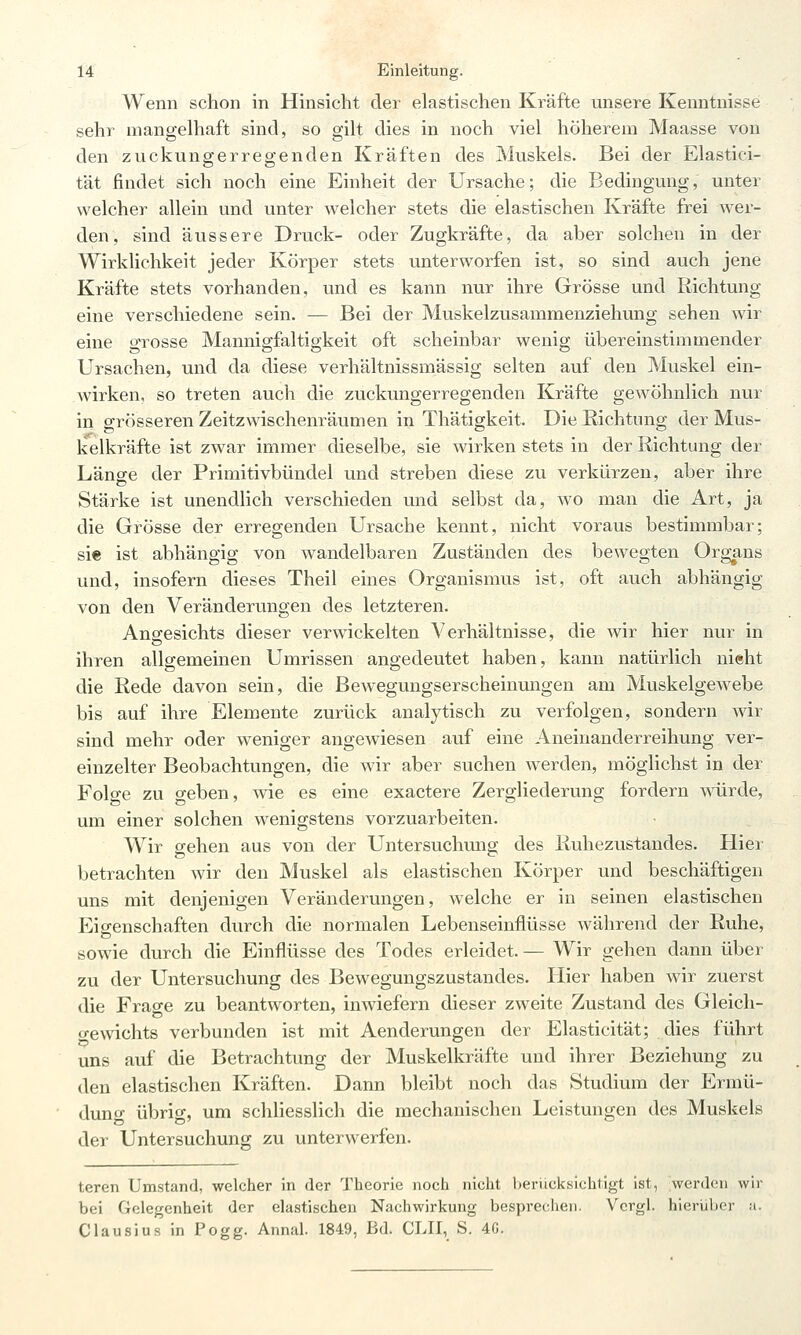 Wenn schon in Hinsicht der elastischen Kräfte unsere Kenntnisse sehr mangelhaft sind, so gilt dies in noch viel höherem Maasse von den zuckungerregenden Kräften des Muskels. Bei der Elastici- tät findet sich noch eine Einheit der Ursache; die Bedingung, unter welcher allein und unter welcher stets die elastischen Kräfte frei Aver- den, sind äussere Druck- oder Zugkräfte, da aber solchen in der Wirklichkeit jeder Körper stets unterworfen ist, so sind auch jene Kräfte stets vorhanden, und es kann nur ihre Grösse und Richtung eine verschiedene sein. — Bei der Muskelzusammenziehung sehen wir eine grosse Mannigfaltigkeit oft scheinbar wenig übereinstimmender Ursachen, und da diese verhältnissmässig selten auf den Muskel ein- wirken, so treten auch die zuckungerregenden Kräfte gewöhnlich nur in grösseren Zeitzwischenräumen in Thätigkeit. Die Eichtung der Mus- kelkräfte ist zwar immer dieselbe, sie wirken stets in der Richtung der Länge der Primitivbündel und streben diese zu verkürzen, aber ihre Stärke ist unendlich verschieden und selbst da, wo man die Art, ja die Grösse der erregenden Ursache kennt, nicht voraus bestimmbar; sie ist abhängig von wandelbaren Zuständen des bewegten Or^ns und, insofern dieses Theil eines Organismus ist, oft auch abhängig von den Veränderungen des letzteren. Angesichts dieser verwickelten Verhältnisse, die wir hier nur in ihren allgemeinen Umrissen angedeutet haben, kann natürlich nieht die Rede davon sein, die Bewegungserscheinungen am Muskelgew^ebe bis auf ihre Elemente zurück analytisch zu verfolgen, sondern wir sind mehr oder weniger angewiesen auf eine Aneinanderreihung ver- einzelter Beobachtungen, die wir aber suchen werden, möglichst in der Folge zu geben, wie es eine exactere Zergliederung fordern würde, um einer solchen wenigstens vorzuarbeiten. Wir gehen aus von der Untersuchung des Ruhezustandes. Hiei betrachten wir den Muskel als elastischen Körper und beschäftigen uns mit denjenigen Veränderungen, welche er in seinen elastischen Eigenschaften durch die normalen Lebenseinflüsse während der Ruhe, sowie durch die Einflüsse des Todes erleidet. — Wir gehen dann über zu der Untersuchung des Bewegungszustandes. Hier haben wir zuerst die Frao-e zu beantworten, inwiefern dieser zweite Zustand des Gleich- o-ewichts verbunden ist mit Aenderungen der Elasticität; dies führt uns auf die Betrachtung der Muskelkräfte und ihrer Beziehung zu den elastischen Kräften. Dann bleibt noch das Studium der Ermü- duno- übrig, um schliesslich die mechanischen Leistungen des Muskels der Untersuchung zu unterwerfen. teren Umstand, welcher in der Theorie noch nicht heriicksichtigt ist, werden wir bei Gelegenheit der elastischen Nachwirkung besprechen. Vcrgl. hierüber u. Clausius in Pogg. Annal. 1849, Bd. CLII, S. 4G.