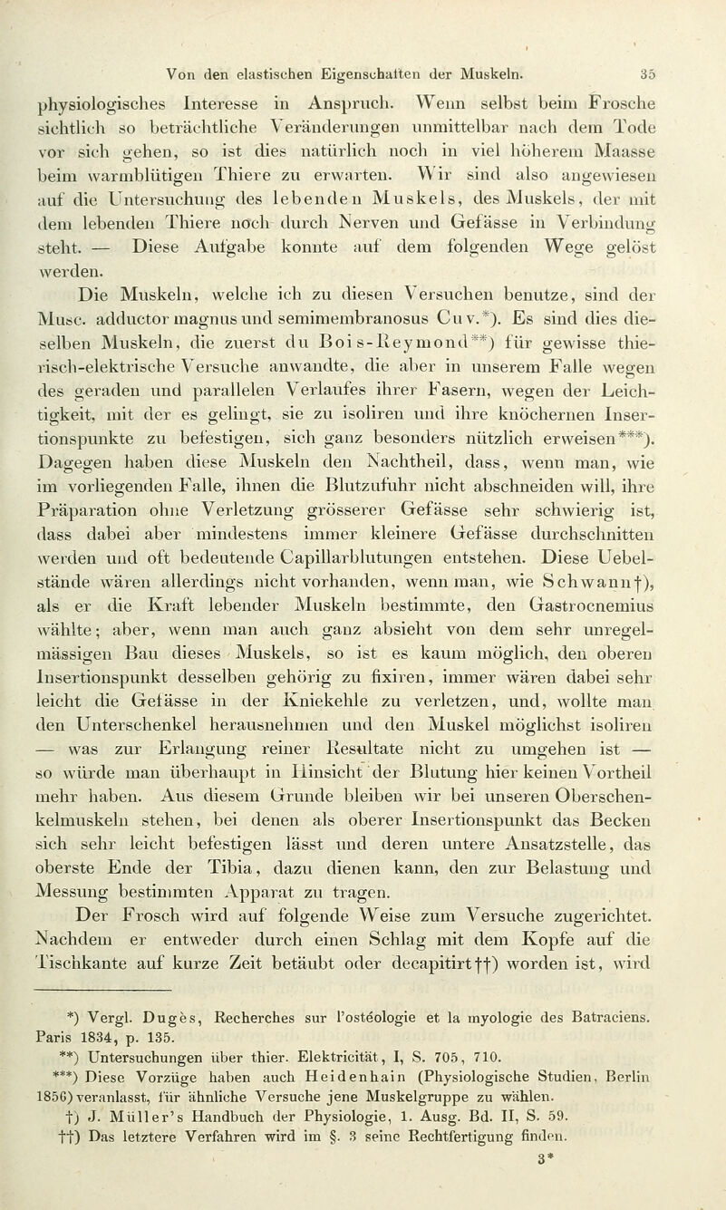 physiologisches Interesse in Anspruch. Wenn selbst beim Frosche sichtlich so beträchtliche Veränderungen unmittelbar nach dem Tode vor sich gehen, so ist dies natürlich noch in viel höherem Maasse beim warmblütigen Thiere zu erwarten. Wir sind also angewiesen auf die Untersuchung des lebenden Muskels, des Muskels, der mit dem lebenden Thiere noch durch Nerven und Gefässe in Verbindung steht. — Diese Aufgabe konnte auf dem folgenden Wege gelöst werden. Die Muskeln, welche ich zu diesen Versuchen benutze, sind der Muse, adductor magnus und semimembranosus Cuv.*), Es sind dies die- selben Muskeln, die zuerst du Boi s-lieymond**) für gewisse thie- risch-elektrische Versuche anwandte, die aber in unserem Falle wegen des geraden und parallelen Verlaufes ihrer Fasern, wegen der Leich- tigkeit, mit der es gelingt, sie zu isoliren und ihre knöchernen Inser- tionspunkte zu befestigen, sich ganz besonders nützlich erweisen***). Dagegen haben diese Muskeln den Nachtheil, dass, wenn man, wie im vorliegenden Falle, ihnen die Blutzufuhr nicht abschneiden will, ihre Präparation ohne Verletzung grösserer Gefässe sehr schwierig ist, dass dabei aber mindestens immer kleinere Gefässe durchschnitten werden und oft bedeutende Capillarblutungen entstehen. Diese Uebel- stände wären allerdings nicht vorhanden, wenn man, wie Schwannj), als er die Kraft lebender Muskeln bestimmte, den Gastrocnemius wählte; aber, wenn man auch ganz absieht von dem sehr unregel- mässigen Bau dieses Muskels, so ist es kaum möglich, den oberen Insertionspunkt desselben gehörig zu fixiren, immer wären dabei sehr leicht die Gefässe in der Kniekehle zu verletzen, und, wollte man den Unterschenkel herausnehmen und den Muskel möglichst isoliren — was zur Erlangung reiner llestiltate nicht zu umgehen ist — so würde man überhaupt in Hinsicht der Blutung hier keinen Vortheil mehr haben. Aus diesem Grunde bleiben wir bei unseren Oberschen- kelmuskeln stehen, bei denen als oberer Insertionspunkt das Becken sich sehr leicht befestigen lässt und deren untere Ansatzstelle, das oberste Ende der Tibia, dazu dienen kann, den zur Belastung und Messung bestimmten Apparat zu tragen. Der Frosch wird auf folgende Weise zum Versuche zugerichtet. Nachdem er entweder durch einen Schlag mit dem Kopfe auf die Tischkante auf kurze Zeit betäubt oder decapitirtf|) worden ist, wird *) Vergl. Duges, Recherches sur l'osteologie et la myologie des Batraciens. Paris 1834, p. 135. **) Untersuchungen über thier. Elektricität, I, S. 705, 710. ***) Diese Vorzüge haben auch Heidenhain (Physiologische Studien, Berlin 1856) veranlasst, für ähnliche Versuche jene Muskelgruppe zu wählen, t) J. Müller's Handbuch der Physiologie, 1. Ausg. Bd. H, S. 59. tt) Das letztere Verfahren wird im §. 3 seine Rechtfertigung finden. 3*