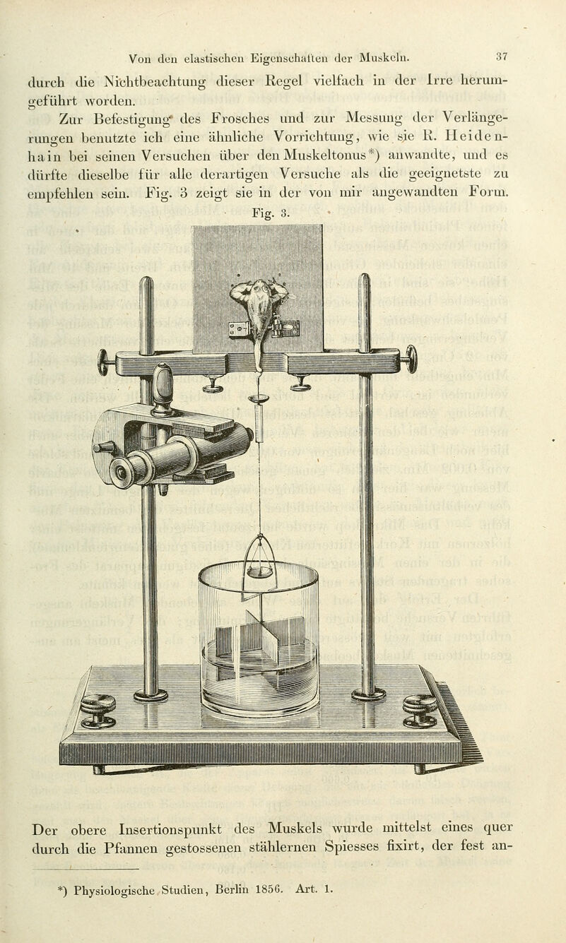 durch die Nichtbeachtung dieser Kegel vielfach in der Irre herum- geführt worden. Zur Befestigung' des Frosches und zur Messung der Verlänge- rungen benutzte ich eine ähnliche Vorrichtung, wie sie K, Heiden- ha in bei seinen Versuchen über den Muskeltonus *) anwandte, und es dürfte dieselbe für alle derartigen Versuche als die geeignetste zu empfehlen sein. Fig. 3 zeigt sie in der von mir angewandten Form. Fig. 3. Der obere Insertionspunkt des Muskels wurde mittelst eines quer durch die Pfannen gestossenen stählernen Spiesses fixirt, der fest an- *) Physiologische Studien, Berlin 185G. Art. 1.