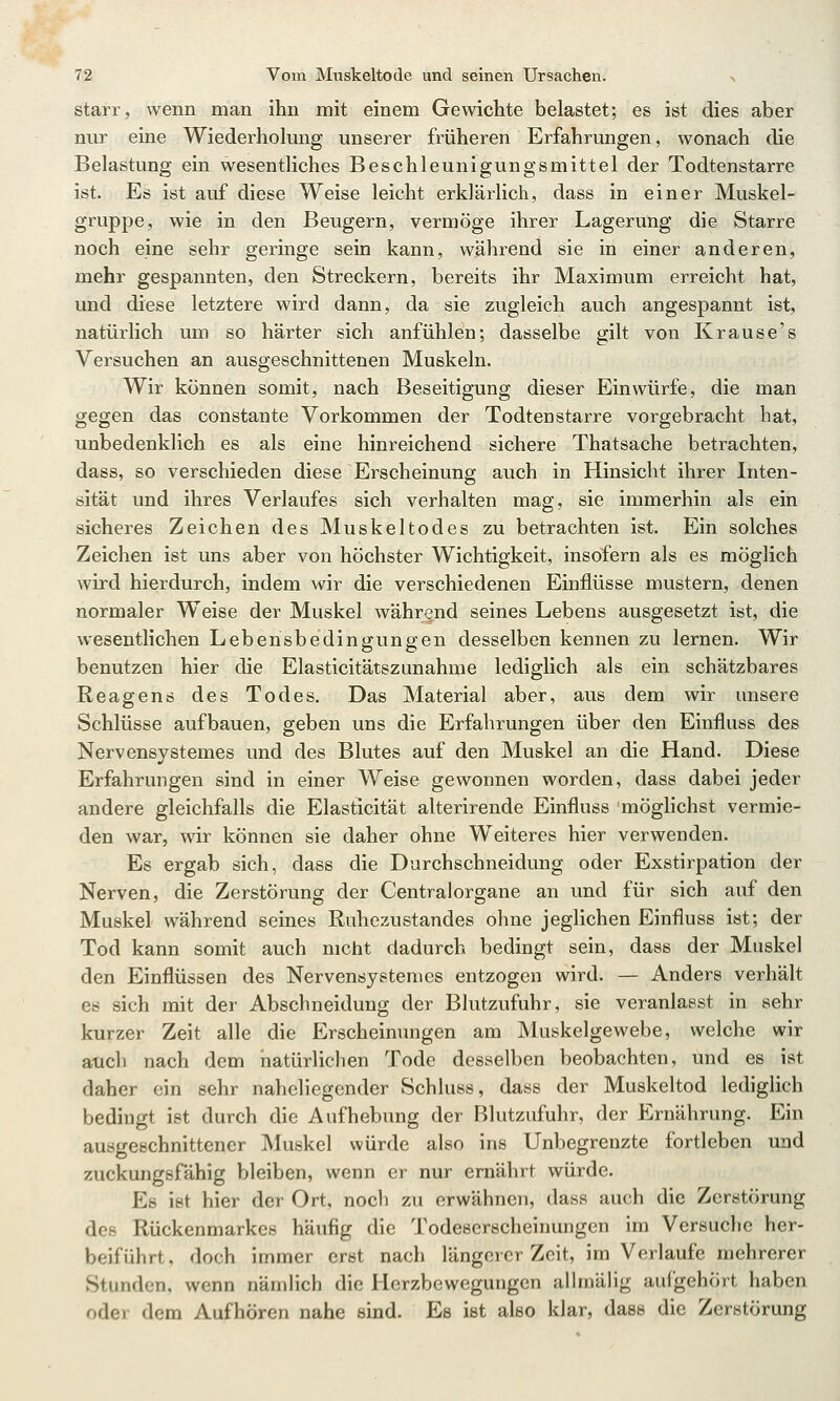 starr, wenn man ihn mit einem Gewichte belastet; es ist dies aber nur eine Wiederhokmg unserer früheren Erfahrungen, wonach die Belastung ein wesentliches Beschleunigungsmittel der Todtenstarre ist. Es ist auf diese Weise leicht erklärlich, dass in einer Muskel- gruppe, wie in den Beugern, vermöge ihrer Lagerung die Starre noch eine sehr geringe sein kann, während sie in einer anderen, mehr gespannten, den Streckern, bereits ihr Maximum erreicht hat, und diese letztere wird dann, da sie zugleich auch angespannt ist, natürlich um so härter sich anfühlen; dasselbe gilt von Krause's Versuchen an ausgeschnittenen Muskeln. Wir können somit, nach Beseitigung dieser Einwürfe, die man gegen das constante Vorkommen der Todtenstarre vorgebracht hat, unbedenklich es als eine hinreichend sichere Thatsache betrachten, dass, so verschieden diese Erscheinung auch in Hinsicht ihrer Inten- sität und ihres Verlaufes sich verhalten mag, sie immerhin als ein sicheres Zeichen des Muskeltodes zu betrachten ist. Ein solches Zeichen ist uns aber von höchster Wichtigkeit, insofern als es möglich wird hierdurch, indem wir die verschiedenen Einflüsse mustern, denen normaler Weise der Muskel während seines Lebens ausgesetzt ist, die wesentlichen Lebensbedingungen desselben kennen zu lernen. Wir benutzen hier die Elasticitätszunahme lediglich als ein schätzbares Reagens des Todes. Das Material aber, aus dem wir unsere Schlüsse aufbauen, geben uns die Erfahrungen über den Einfluss des Nervensystemes und des Blutes auf den Muskel an die Hand. Diese Erfahrungen sind in einer Weise gewonnen worden, dass dabei jeder andere gleichfalls die Elasticität alterirende Einfluss möglichst vermie- den war, wir können sie daher ohne Weiteres hier verwenden. Es ergab sich, dass die Durchschneidung oder Exstirpation der Nerven, die Zerstörung der Centralorgane an und für sich auf den Muskel während seines Ruhezustandes ohne jeglichen Einfluss ist; der Tod kann somit auch nicht dadurch bedingt sein, dass der Muskel den Einflüssen des Nervensystemes entzogen wird. — Anders verhält es sich mit der Abschneidung der Blutzufuhr, sie veranlasst in sehr kurzer Zeit alle die Erscheinungen am Muskelgewebe, welche wir aucli nach dem natürlichen Tode desselben beobachten, und es ist daher ein sehr naheliegender Schluss, dass der Muskeltod lediglich bedingt ist durch die Aufhebung der Blutzufuhr, der Ernährung. Ein ausgeschnittener Muskel würde also ins Unbegrenzte fortleben und zuckungsfähig bleiben, wenn er nur ernährt würde. Es ist hier der Ort, noch zu erwähnen, dass auch die Zerstörung des Rückenmarkes häufig die Todeserscheinungen im Versuche her- beiführt , doch immer erst nach längerer Zeit, im Verlaufe mehrerer Stunden, wenn nämlich die Herzbewegungen alhnäHg aufgehört haben oder dem Aufhören nahe sind. Es ist also klar, dass die Zerstörung