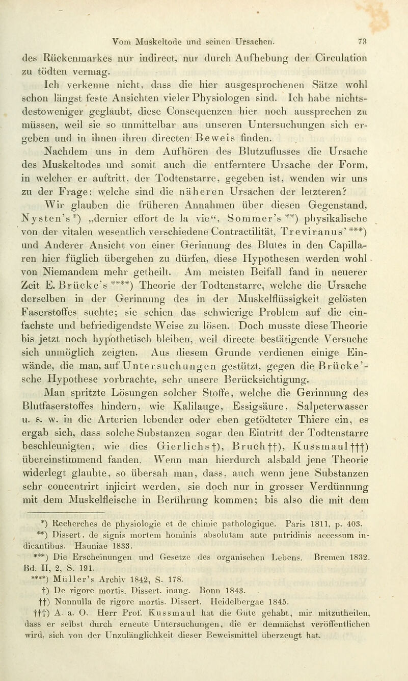 des Rückenmarkes nur indirect, nur durch Aufhebung der Circulation zu tödten vermag. Ich verkenne nicht, dass die hier ausgesprochenen Sätze wohl schon längst feste Ansichten vieler Physiologen sind. Ich habe nichts- destoweniger geglaubt, diese Consequenzen hier noch aussprechen zu müssen, weil sie so unmittelbar aus unseren Untersuchungen sich er- geben und in ihnen ihren directen Beweis finden. Nachdem uns in dem Aufhören des Blutzuflusses die Ursache des Muskeltodes und somit auch die entferntere Ursache der Form, in welcher er auftritt, der Todtenstarre, gegeben ist, wenden wir uns zu der Frage: welche sind die näheren Ursachen der letzteren? Wir glauben die früheren Annahmen über diesen Gegenstand, Nysten's*) „dernier effort de la vie, Sommer's **) physikalische von der vitalen wesentlich verschiedene Contractilität, Treviranus'***) und Anderer Ansicht von einer Gerinnung des Blutes in den Capilla- ren hier füglich übergehen zu dürfen, diese Hypothesen werden wohl - von Niemandem mehr getheilt. Am meisten Beifall fand in neuerer Zeit E. Brücke's ****) Theorie der Todtenstarre, welche die Ursache derselben in der Gerinnung des in der Muskelflüssigkeit gelösten Faserstoffes suchte; sie schien das schwierige Problem auf die ein- fachste und befriedigendste Weise zu lösen. Doch musste diese Theorie bis jetzt noch hypothetisch bleiben, weil directe bestätigende Versuche sich unmöglich zeigten. Aus diesem Grunde verdienen einige Ein- wände, die man, auf Untersuchungen gestützt, gegen die Brücke'- sche Hypothese vorbrachte, sehr unsere Berücksichtigung. Man spritzte Lösungen solcher Stoffe, welche die Gerinnung des Blutfaserstoffes hindern, wie Kalilauge, Essigsäure, Salpeterwasser u. s. w. in die Arterien lebender oder eben getödteter Thiere ein, es ergab sich, dass solche Substanzen sogar den Eintritt d^r Todtenstarre beschleunigten, wie dies Gierlichs j), Bruch |f), Kussmaul f-j-]-) übereinstimmend fanden. Wenn man hierdurch alsbald jene Theorie widerlegt glaubte, so übersah man, dass, auch wenn jene Substanzen sehr concentrirt injicirt werden, sie doch nur in grosser Verdünnung mit dem Muskelfleische in Berührung kommen; bis also die mit dem *) Recherches de physiologie et de chimie pathologique. Paris 1811, p. 403. **) Dissert. de signis mortem hominis absohitam ante putridinis accessum in- dicajitibus. Haimiae 1833. ***) Die Erscheinungen und Gesetze des organischen Lebens. Bremen 1832. Bd. II, 2, S. 191. ****) Müller's Archiv 1842, S- 178. t) De rigore mortis. Dissert. inaug. Bonn 1843. tt) Nonnulla de rigore mortis. Dissert. Heidelbergae 1845. ttt) A. a. O. Herr Prof. Kussmaul hat die Giite gehabt, mir mitzutheilen, dass er selbst durch erneute Untersuchungen, die er demnächst veröffentlichen wird, sich von der Unzulänglichkeit dieser Beweismittel iiberzeugt hat.