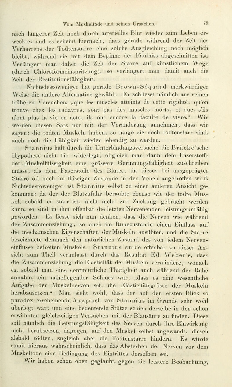 nach längerer Zeit noch durch arterielles Blut wieder zum Leben er- weckte; und es scheint hiernach, dass gerade während der Zeit des Verharrens, der Todtenstarre eine solche Ausgleichung noch möglich bleibt, während sie mit dem Beginne der Fäulniss abgeschnitten ist. Verlängert man daher die Zeit der Starre auf künstlichem Wege (durch Chloroformeiuspritzung), so verlängert man damit auch die Zeit der Kestitutionsfähigkeit. Nichtsdestoweniger hat gerade Brown-Sdquard merkwürdiger Weise die andere Alternative gewählt. Er schliesst nämlich aus seinen früheren Versuchen, „que les muscles atteints de cette rigidite, qu'on trouve chez les cadavres, sont pas des muscles morts, et que, s'ils n'ont plus la vie en acte, ils ont encore la faculte de vivre. Wir werden diesen Satz nur mit der Veränderung annehmen, dass wir sagen: die todten Muskeln haben, so lange sie noch todtenstarr sind, auch noch die Fähigkeit wieder lebendig zu werdeu. Stannius hält durch die Unterbindungsversuche die Brücke'sehe Hypothese nicht für widerlegt, obgleich man dann dem Faserstoffe der Muskelflüssigkeit eine grössere Gerinnungsfähigheit zuschreiben müsse, als dem Faserstoffe des Blutes, da dieses bei ausgeprägter Starre oft noch im flüssigen Zustande in den Venen angetroffen wird. Nichtsdestowenio-er ist Stannius selbst zu einer anderen Ansicht ge- kommen: da der der Blutzufuhr beraubte ebenso wie der todte Mus- kel, sobald er starr ist, nicht mehr zur Zuckung gebracht werden kann, so sind in ihm offenbar die letzten Nervenenden leistungsunfähig geworden. Es Hesse sich nun denken, dass die Nerven wie während der Zusammenziehung, so auch im Ruhezustande einen Einfluss auf die mechanischen Eigenschaften der Muskeln ausübten, und die Starre bezeichnete demnach den natürlichen Zustand des von jedem Nerven- einflusse befreiten Muskels. Stannius wurde offenbar zu dieser An- sicht zum Theil veranlasst durch das Resultat Ed. VV^eber's, dass die Zusammenziehung die Elasticität der Muskeln vermindere, wonach es, sobald man eine continuirliche Thätigkeit auch während der Ruhe annahm, ein naheliegender Schluss war, „dass es eine wesentliche Aufgabe der Muskelnerven sei, die Elasticitätsgrösse der Muskeln herabzusetzen. Man sieht wohl, dass der auf den ersten Blick so paradox erscheinende Ausspruch von Stannius im Grunde sehr wohl überlegt war; und eine bedeutende Stütze schien derselbe in den schon erwähnten gleichzeitigen Versuchen mit der Blausäure zu finden. Diese soll nämlich die Leistungsfähigkeit des Nerven durch ihre Einwirkung nicht herabsetzen, dagegen, auf den Muskel selbst angewandt, diesen alsbald tödten, zugleich aber die Todtenstarre hindern. Es würde somit hieraus wahrscheinlich, dass das Absterben der Nerven vor dem Muskeltode eine Bedingung des Eintrittes derselben sei. Wir haben schon oben geglaubt, gegen die letztere Beobachtung,