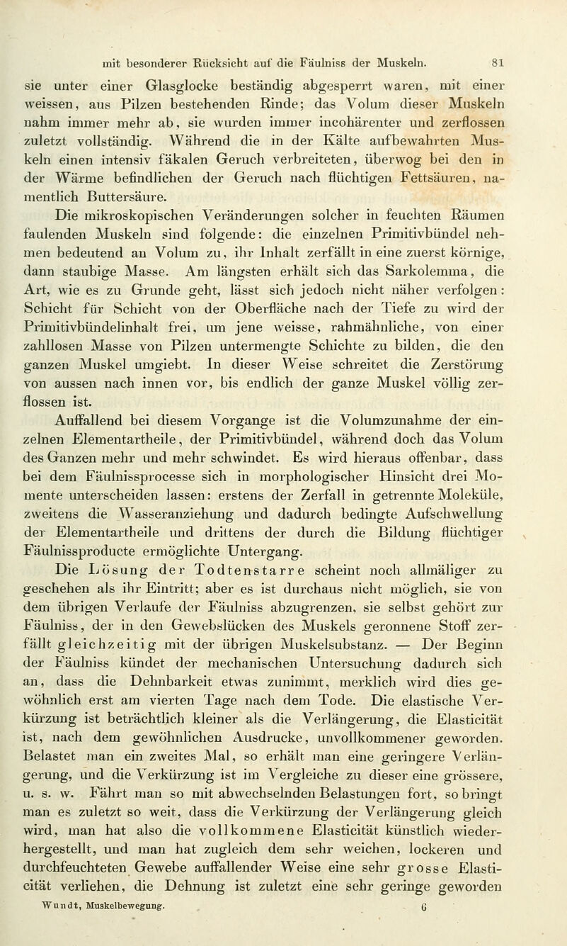 sie unter einer Glasglocke beständig abgesperrt waren, mit einer weissen, aus Pilzen bestehenden Rinde; das Volum dieser Muskeln nahm immer mehr ab, sie wurden immer incohärenter und zerflossen zuletzt vollständig. Während die in der Kälte aufbewahrten Mus- keln einen intensiv fäkalen Geruch verbreiteten, überwog bei den in der Wärme befindlichen der Geruch nach flüchtigen Fettsäuren, na- mentlich Buttersäure. Die mikroskopischen Veränderungen solcher in feuchten Räumen faulenden Muskeln sind folgende: die einzelnen Primitivbündel neh- men bedeutend an Volum zu, ihr Inhalt zerfällt in eine zuerst körnige, dann staubige Masse. Am längsten erhält sich das Sarkolemma, die Art, wie es zu Grunde geht, lässt sich jedoch nicht näher verfolgen: Schicht für Schicht von der Oberfläche nach der Tiefe zu wird der Primitivbündelinhalt frei, um jene weisse, rahmähnliche, von einer zahllosen Masse von Pilzen untermengte Schichte zu bilden, die den ganzen Muskel umgiebt. In dieser Weise schreitet die Zerstörung von aussen nach innen vor, bis endlich der ganze Muskel völlig zer- flossen ist. Auffallend bei diesem Vorgange ist die Volumzunahme der ein- zelnen Elementartheile, der Primitivbündel, während doch das Volum des Ganzen mehr und mehr schwindet. Es wird hieraus offenbar, dass bei dem Fäulnissprocesse sich in morphologischer Hinsicht drei Mo- mente unterscheiden lassen: erstens der Zerfall in getrennte Moleküle, zweitens die Wasseranziehung und dadurch bedingte Aufschwellung der Elementartheile und drittens der durch die Bildung flüchtiger Fäulnissproducte ermöglichte Untergang. Die I-(ösung der Todtenstarre scheint noch allmäliger zu geschehen als ihr Eintritt; aber es ist durchaus nicht möglich, sie von dem übrigen Verlaufe der Fäulniss abzugrenzen, sie selbst gehört zur Fäulniss, der in den Gewebslücken des Muskels geronnene Stoff zer- fällt gleichzeitig mit der übrigen Muskelsubstanz. — Der Beginn der Fäulniss kündet der mechanischen Untersuchung dadurch sich an, dass die Dehnbarkeit etwas zunimmt, merklich wird dies ge- wöhnlich erst am vierten Tage nach dem Tode. Die elastische Ver- kürzung ist beträchtlich kleiner als die Verlängerung, die Elastieität ist, nach dem gewöhnlichen Ausdrucke, unvollkommener geworden. Belastet man ein zweites Mal, so erhält man eine geringere Verlän- gerung, und die Verkürzung ist im Vergleiche zu dieser eine grössere, u. s. w. Fährt man so mit abwechselnden Belastungen fort, so bringt man es zuletzt so weit, dass die Verkürzung der Verlängerung gleich wird, man hat also die vollkommene Elastieität künstlich wieder- hergestellt, und man hat zugleich dem sehr weichen, lockeren und durchfeuchteten Gewebe auffallender Weise eine sehr grosse Elasti- eität verliehen, die Dehnung ist zuletzt eine sehr geringe geworden Wundt, Muskelbewegung. (J