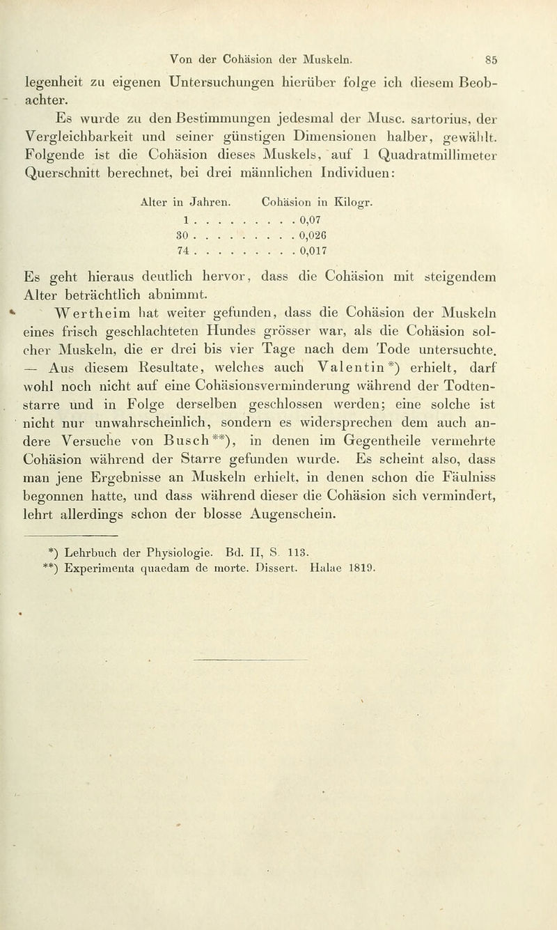 legenheit zu eigenen Untersuchungen hierüber folge ich diesem Beob- achter. Es wurde zu den Bestimmungen jedesmal der Muse, sartorius, der Vergleichbarkeit und seiner günstigen Dimensionen halber, gewälilt. Folgende ist die Cohäsion dieses Muskels, auf 1 Quadratmillimeter Querschnitt berechnet, bei drei männlichen Individuen: Alter in Jahren. Cohäsion in Kilogr. 1 0,07 30 ... 0,026 74 0,017 Es geht hieraus deutlich hervor, dass die Cohäsion mit steigendem Alter beträchtlich abnimmt. Wertheim hat weiter gefunden, dass die Cohäsion der Muskeln eines frisch geschlachteten Hundes grösser war, als die Cohäsion sol- cher Muskeln, die er drei bis vier Tage nach dem Tode untersuchte. — Aus diesem Resultate, welches auch Valentin*) erhielt, darf wohl noch nicht auf eine Cohäsionsverminderung während der Todten- starre und in Folge derselben geschlossen werden; eine solche ist nicht nur unwahrscheinlich, sondern es widersprechen dem auch an- dere Versuche von Busch**), in denen im Gegentheile vermehrte Cohäsion während der Starre gefunden wurde. Es scheint also, dass man jene Ergebnisse an Muskeln erhielt, in denen schon die Fäulniss begonnen hatte, und dass während dieser die Cohäsion sich vermindert, lehrt allerdings schon der blosse Augenschein. *) Lehrbuch der Physiologie. Bd. 11, S. 113. *') Experimenta quaedam de morte. Dissert. Halae 1819.