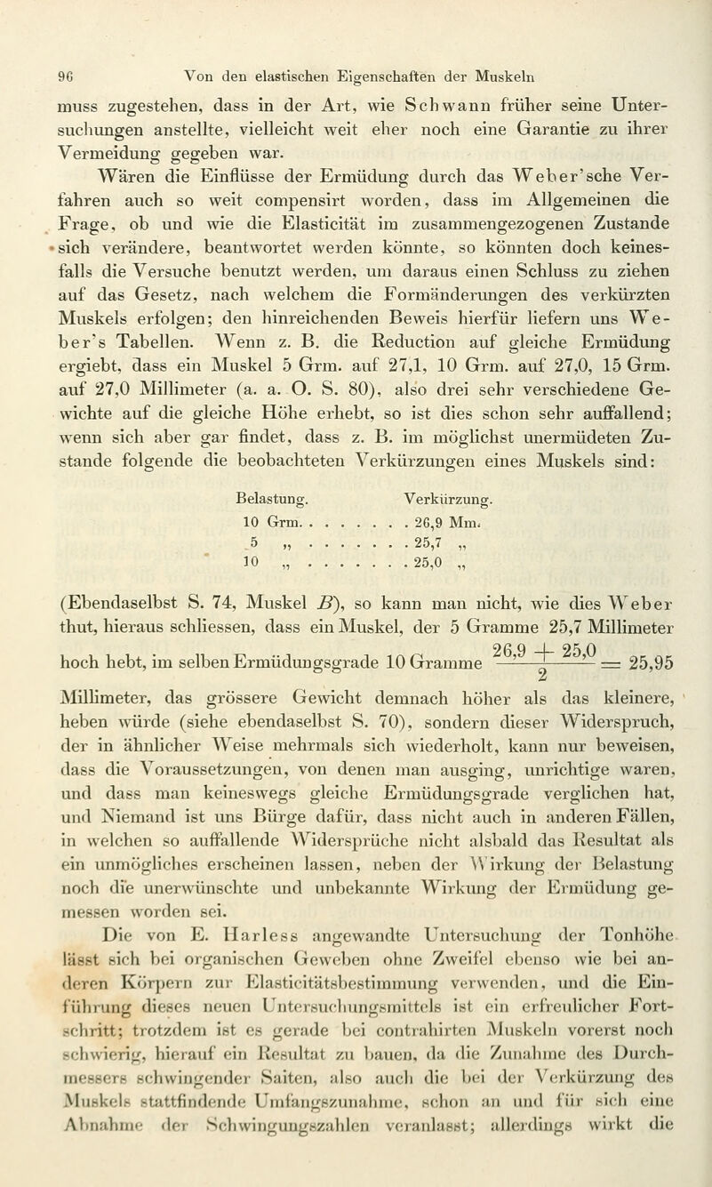 muss zugestehen, dass in der Art, wie Schwann früher seine Unter- sucliungen anstellte, vielleicht weit eher noch eine Garantie zu ihrer Vermeidung gegeben war. Wären die Einflüsse der Ermüdung durch das Weh er'sehe Ver- fahren auch so weit compensirt worden, dass im Allgemeinen die Frage, ob und wie die Elasticität im zusammengezogenen Zustande ■sich verändere, beantwortet werden könnte, so könnten doch keines- falls die Versuche benutzt werden, um daraus einen Schluss zu ziehen auf das Gesetz, nach welchem die Formänderungen des verkürzten Muskels erfolgen; den hinreichenden Beweis hierfür liefern uns We- be r's Tabellen. Wenn z. B, die Reduction auf gleiche Ermüdung ergiebt, dass ein Muskel 5 Grm. auf 27,1, 10 Grm. auf 27,0, 15 Grm. auf 27,0 Millimeter (a. a. O. S. 80), also drei sehr verschiedene Ge- wichte auf die gleiche Höhe erhebt, so ist dies schon sehr auffallend; wenn sich aber gar findet, dass z. B. im möglichst unermüdeten Zu- stande folgende die beobachteten Verkürzungen eines Muskels sind: Belastung. Verkürzung. 10 Grm 26,9 Mm< - 5 >, 25,7 ,, 10 „ 25,0 „ (Ebendaselbst S. 74, Muskel B), so kann man nicht, wie dies Weber thut, hieraus schliessen, dass ein Muskel, der 5 Gramme 25,7 Millimeter 26 9 -f- 25 0 hoch hebt, im selben Ermüdungsgrade 10 Gramme —^—-^- — ■= 25,95 MilHmeter, das grössere Gewicht demnach höher als das kleinere, heben würde (siehe ebendaselbst S. 70), sondern dieser Widerspruch, der in ähnlicher Weise mehrmals sich wiederholt, kann nur beweisen, dass die Voraussetzungen, von denen man ausging, unrichtige waren, und dass man keineswegs gleiche Ermüdungsgrade verglichen hat, und Niemand ist uns Bürge dafür, dass nicht auch in anderen Fällen, in welchen so auffallende Widersprüche nicht alsbald das Resultat als ein unmögliches erscheinen lassen, neben der ^^ irkung der Belastung noch die unerwünschte und unbekannte Wirkung der Ermüdung ge- messen worden sei. Die von E. Harless angewandte Untersuchung der Tonhöhe lässt sich bei organischen Geweben ohne Zweifel ebenso wie bei an- deren Körpern zur Elasticitätsbestimmung verwenden, und die Ein- führung dieses neuen Untersuchungsmittels ist ein erfreulicher Fort- schritt; trotzdem ist es gerade bei contrahirten Muskeln vorerst noch schwierig, hierauf ein Resultat zu bauen, da die Zunahme des Durch- messers schwingender Saiten, also auch die bei der Verkürzung des Muskels stattfindende Umfangszunahme, schon an und für sich eine Abnahme der Schwingungszahlen veranlasst; allerdings wirkt die