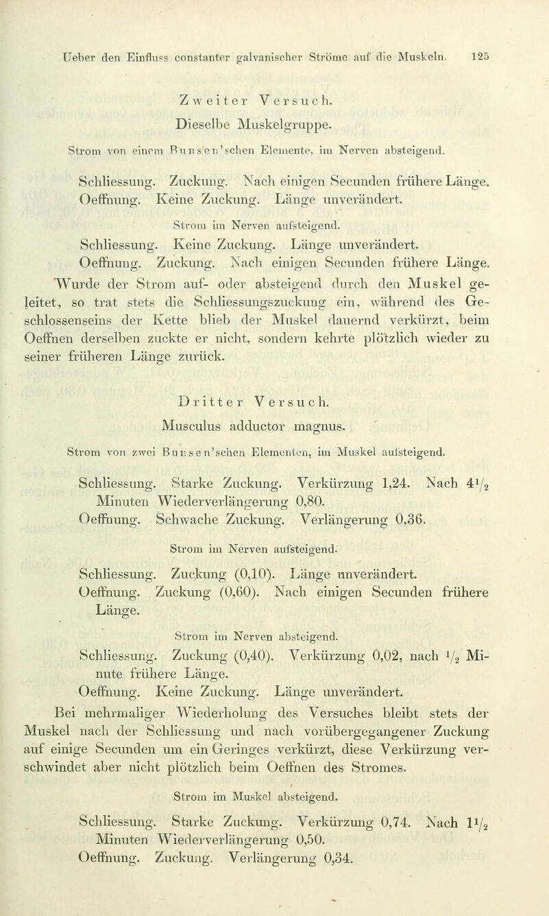 Zweiter Versuch. Dieselbe Muskelgruppe. Strom Ton einem Rnnsen'schen Elemente, im Nerven absteigend. Schliessung. Zuckung. Nach einigen Secunden frühere Länge. Oeffiiuns;. Keine Zuckung. Läno;e unverändert. Strom im Nerven aufsteigend. Schliessung. Keine Zuckung. Länge unverändert. OefFnung. Zuckung. Nach einigen Secunden frühere Länge. Wurde der Strom auf- oder absteigend durch den Muskel ge- leitet, so trat stets die Schliessungszuckung ein, während des Ge- schlossenseins der Kette blieb der Muskel dauernd verkürzt, beim Oeffnen derselben zuckte er nicht, sondern kehrte plö'tzKch wieder zu seiner früheren Länge zurück. Dritter Versuch. Musculus adductor magnus. Strom von zwei Bunsen'schen Elementen, im Muskel aufsteigend. Schliessung. Starke Zuckung. Verkürzung 1,24. Nach 41/2 Minuten Wiederverlängerung 0,80. Oeffhung. Schwache Zuckung. Verlängerung 0,36. Strom im Nerven aufsteigend. Schliessung. Zuckung (0,10). Länge unverändert. Oeflfnung. Zuckung (0,60). Nach einigen Secunden frühere Länge. Strom im Nerven absteigend. Schliessung. Zuckung (0,40). Verkürzung 0,02, nach 1/2 Mi- nute frühere Länge. OefFnung. Keine Zuckung. Länge unverändert. Bei mehrmaliger Wiederholung des Versuches bleibt stets der Muskel nach der Schliessung und nach vorübergegangener Zuckung auf einige Secunden um ein Geringes verkürzt, diese Verkürzung ver- schwindet aber nicht plötzlich beim Oeffnen des Stromes. Strom im Muskel absteigend. SchHessung. Starke Zuckung. Verkürzung 0,74. Nach I1/2 Minuten Wiederverlängerung 0,50. Oeffnung. Zuckung. Verlängerung 0,34.