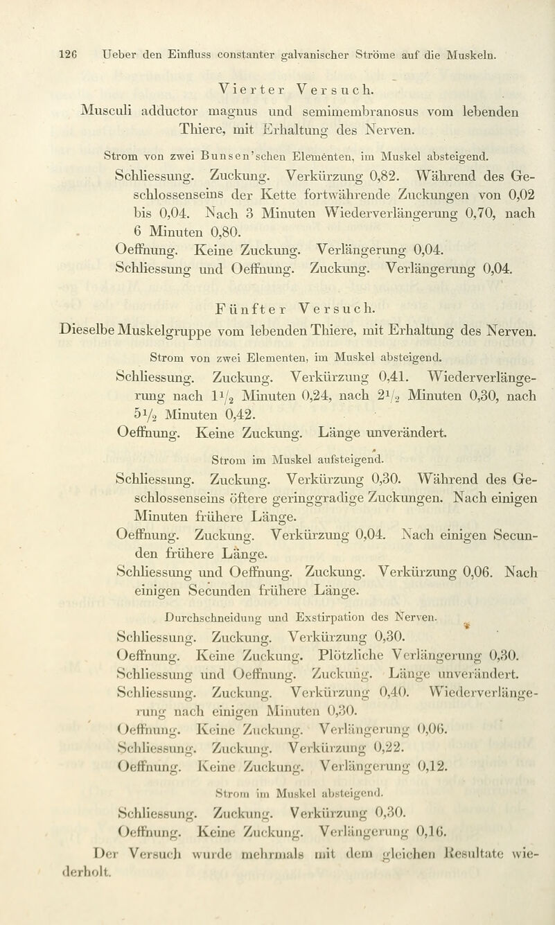Vierter Versuch. Musculi adductor magnus und semimembranosus vom lebenden Thiere, mit Erhaltung des Nerven. Strom von zwei Bunsen'schen Elementen, im Muskel absteigend. Schliessung. Zuckung. Verkürzung 0,82. Während des Ge- schlossenseins der Kette fortwährende Zuckungen von 0,02 bis 0,04. Nach 3 Minuten Wiederverlängerung 0,70, nach 6 Minuten 0,80. OefFnung. Keine Zuckung. Verlängerung 0,04. Schliessung und Oeffnung. Zuckung. Verlängerung 0,04. Fünfter Versuch. Dieselbe Muskelgruppe vom lebenden Thiere, mit Erhaltung des Nerven. Strom von zwei Elementen, im Muskel absteigend. SchHessung, Zuckung. Verkürzung 0,41- Wiederverlänge- rung nach 11/2 Minuten 0,24, nach 21/2 Minuten 0,30, nach 51/2 Minuten 0,42. Oefinung. Keine Zuckung. Länge unverändert. Strom im Muskel aufsteigend. Schliessung. Zuckung. Verkürzung 0,30. Während des Ge- schlossenseins öftere geringgradige Zuckungen. Nach einigen Minuten frühere Länge. OeJÖfnung. Zuckung. Verkürzung 0,04. Nach einigen Secun- den frühere Länge. Schliessung und OefFnung. Zuckung. Verkürzung 0,06. Nach einigen Secunden frühere Länge. Durchschneidung und Exstirpation des Nerven. Schliessung. Zuckung. Verkürzung 0,30. Oeffnung. Keine Zuckung. Plötzliche Verlängerung 0,30. Schliessung und Oeffnung. Zuckung. Länge unverändert. Schliessung. Zuckung. Verkürzung 0,40. Wiederverlänge- rung nach einigen Minuten 0,30. Oeffnung. Keine Zuckung. Verlängerung 0,06. Schliessung. Zuckung. Verkürzung 0,22. Oeffnung. Keine Zuckung. Verlängerung 0,12. Strom im Muskel absteigend. Schliessung. Zuckung. Verkürzung 0,30. Oeffnung. Keine Zuckung. Verlängerung 0,16. Der Versuch wurde mehrmals mit dem gleichen Resultate wie- derholt.