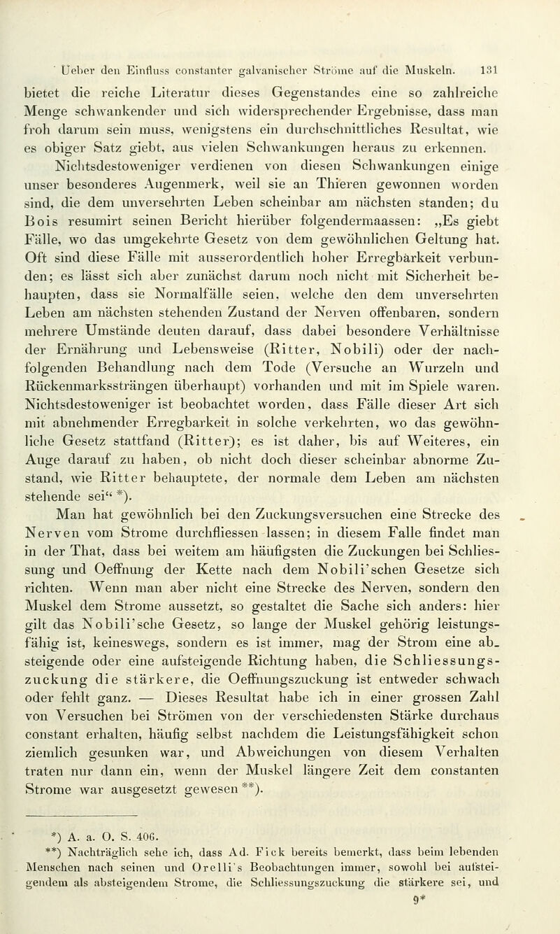 bietet die reiche Literatur dieses Gegenstandes eine so zahlreiche Menge schwankender und sich widersprechender Ergebnisse, dass man froh darum sein muss, wenigstens ein durchschnitthches Resultat, wie es obiger Satz giebt, aus vielen Schwankungen heraus zu erkennen. Nichtsdestoweniger verdienen von diesen Schwankungen einige unser besonderes Augenmerk, weil sie an Thieren gewonnen worden sind, die dem unversehrten Leben scheinbar am nächsten standen; du Bois resumirt seinen Bericht hierüber folgendermaassen: „Es giebt Fälle, wo das umgekehrte Gesetz von dem gewöhnlichen Geltung hat. Oft sind diese Fälle mit ausserordentlich hoher Erregbarkeit verbun- den; es lässt sich aber zunächst darum noch nicht mit Sicherheit be- liaupten, dass sie Normalfälle seien, welche den dem unversehrten Leben am nächsten stehenden Zustand der Nerven offenbaren, sondern mehrere Umstände deuten darauf, dass dabei besondere Verhältnisse der Ernährung und Lebensweise (Ritter, Nobili) oder der nach- folgenden Behandlung nach dem Tode (Versuche an Wurzeln und Rückenmarkssträngen überhaupt) vorhanden und mit im Spiele waren. Nichtsdestoweniger ist beobachtet worden, dass Fälle dieser Art sich mit abnehmender Erregbarkeit in solche verkehrten, wo das gewöhn- liche Gesetz stattfand (Ritter); es ist daher, bis auf Weiteres, ein Auge darauf zu haben, ob nicht doch dieser scheinbar abnorme Zu- stand, wie Ritter behauptete, der normale dem Leben am nächsten stehende sei *). Man hat gewöhnlich bei den Zuckungsversuchen eine Strecke des Nerven vom Strome durchfliessen lassen; in diesem Falle findet man in der That, dass bei weitem am häufigsten die Zuckungen bei Schlies- sung und OefFnung der Kette nach dem Nobili'sehen Gesetze sich richten. Wenn man aber nicht eine Strecke des Nerven, sondern den Muskel dem Strome aussetzt, so gestaltet die Sache sich anders: hier gilt das Nobili'sehe Gesetz, so lange der Muskel gehörig leistungs- fähig ist, keineswegs, sondern es ist immer, mag der Strom eine ab- steigende oder eine aufsteigende Richtung haben, die Schliessungs- zuckung die stärkere, die Oeffiiungszuckung ist entweder schwach oder fehlt ganz. — Dieses Resultat habe ich in einer grossen Zahl von Versuchen bei Strömen von der verschiedensten Stärke durchaus constant erhalten, häufig selbst nachdem die Leistungsfähigkeit schon ziemlich gesunken war, und Abweichungen von diesem Verhalten traten nur dann ein, wenn der Muskel längere Zeit dem constanten Strome war ausgesetzt gewesen **). *) A. a. O. S. 40G. **) Nachträglich sehe ich, dass Ad. Fick bereits bemerkt, dass beim lebenden Menschen nach seinen und Orelli's Beobachtungen immer, sowohl bei aufstei- gendem als absteigendem Strome, die Schliessungszuckung die stärkere sei, und 9*