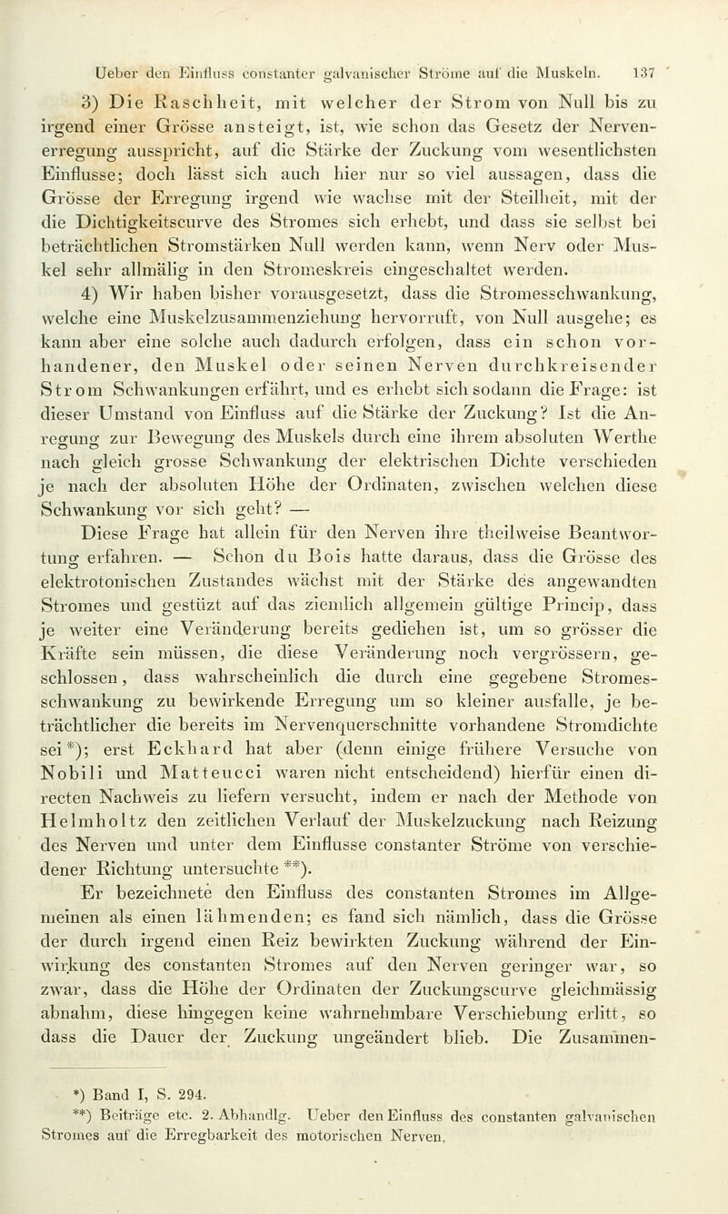 3) Die Raschheit, mit welcher der Strom von Null bis zu irgend einer Grösse ansteigt, ist, wie schon das Gesetz der Nerven- erregung ausspricht, auf die Stärke der Zuckung vom wesentlichsten Einflüsse; doch lässt sich auch hier nur so viel aussagen, dass die Grösse der Erregung irgend wie wachse mit der Steilheit, mit der die Dichtigkeitscurve des Stromes sich erhebt, und dass sie selbst bei beträchtlichen Stromstärken Null werden kann, wenn Nerv oder Mus- kel sehr allmälig in den Stromeskreis eingeschaltet werden. 4) Wir haben bisher vorausgesetzt, dass die Stromesschwankung, welche eine Muskelzusammenziehung hervorruft, von Null ausgehe; es kann aber eine solche auch dadurch erfolgen, dass ein schon vor- handener, den Muskel oder seinen Nerven durchkreisender Strom Schwankungen erfährt, und es erhebt sich sodann die Frage: ist dieser Umstand von Einfluss auf die Stärke der Zuckung? Ist die An- regung zur Bewegung des Muskels durch eine ihrem absoluten Werthe nach gleich grosse Schwankung der elektrischen Dichte verschieden je nach der absoluten Höhe der Ordinaten, zwischen welchen diese Schwankung vor sich geht? — Diese Frage hat allein für den Nerven ihre theilweise Beantwor- tunsc erfahren. — Schon du Bois hatte daraus, dass die Grösse des elektrotonischen Zustandes wächst mit der Stärke des angewandten Stromes und gestüzt auf das ziemlich allgemein gültige Princip, dass je weiter eine Veränderung bereits gediehen ist, um so grösser die Kräfte sein müssen, die diese Veränderung noch vergrössern, ge- schlossen, dass wahrscheinlich die durch eine gegebene Stromes- schwankung zu bewirkende Erregung um so kleiner ausfalle, je be- trächtlicher die bereits im Nervenquerschnitte vorhandene Stromdichte sei*); erst Eckhard hat aber (denn einige frühere Versuche von Nobili und Matteucci waren nicht entscheidend) hierfür einen di- recten Nachweis zu liefern versucht, indem er nach der Methode von Helmholtz den zeitlichen Verlauf der Muskelzuckuno; nach Reizung; des Nerven und unter dem Einflüsse constanter Ströme von verschie- dener Richtung untersuchte **). Er bezeichnete den Einfluss des constanten Stromes im Allge- meinen als einen lähmenden; es fand sich nämlich, dass die Grösse der durch irgend einen Reiz bewirkten Zuckung während der Ein- wirkung des constanten Stromes auf den Nerven geringer war, so zwar, dass die Höhe der Ordinaten der Zuckungscurve gleichmässig abnahm, diese hingegen keine wahrnehmbare Verschiebung erlitt, so dass die Dauer der Zuckuno- unsreändert blieb. Die Zusanfmen- *) Band I, S. 294. **) Beiträge etc. 2. Abhandig. Ueber den Einfluss des constanten galraiiischen Stromes auf die Erregbarkeit des motorischen Nerven,