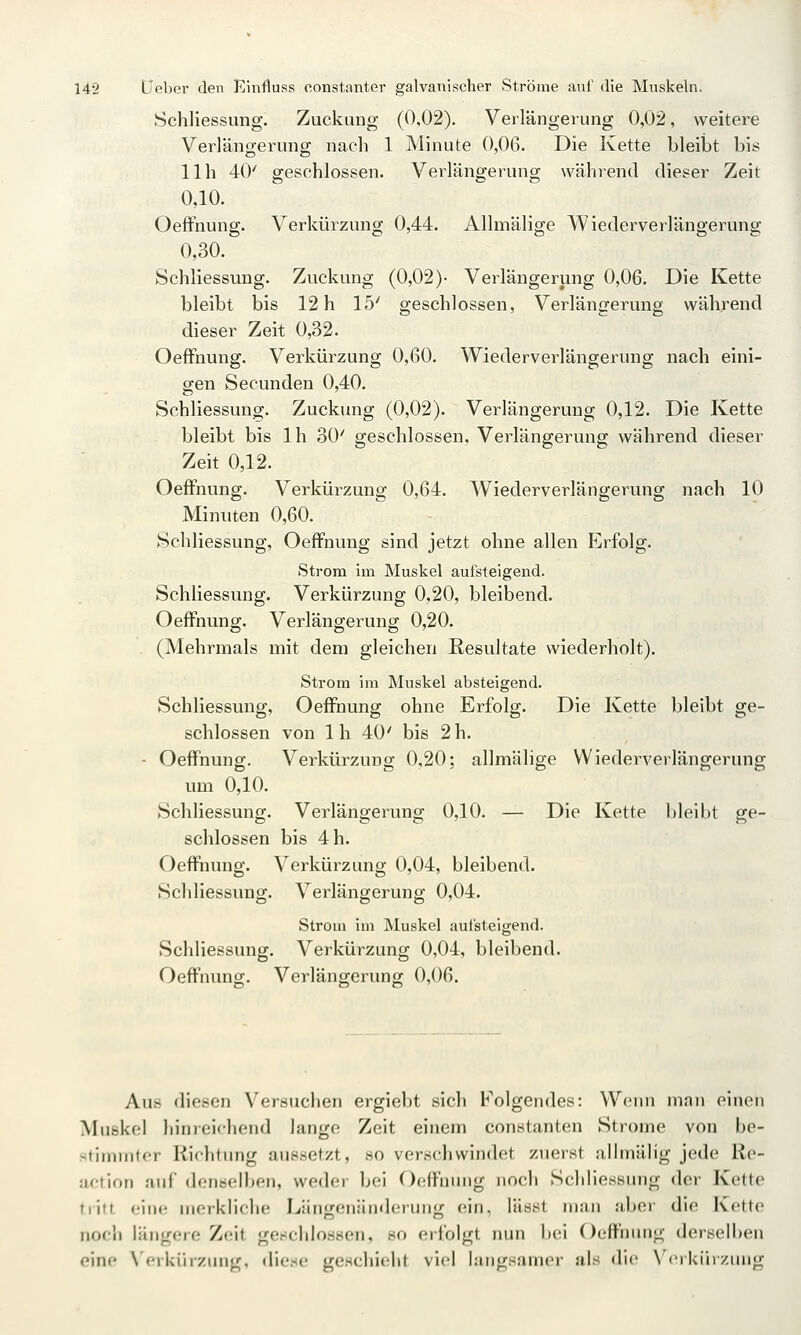 Schliessung. Zuckung (0,02). Verlängerung 0,02, weitere Verlängerung nach 1 Minute 0,06. Die Kette bleibt bis 11h 40' geschlossen. Verlängerung während dieser Zeit 0,10. OefFnung. Verkürzung 0,44. Allmälige Wiederverlängerung 0,30. Schliessung. Zuckung (0,02)- Verlängerung 0,06. Die Kette bleibt bis 12 h 15' geschlossen, Verlängerung während dieser Zeit 0,32. Oeffnung. Verkürzung 0,60. Wiederverlängerung nach eini- gen Secunden 0,40. Schliessung. Zuckung (0,02). Verlängerung 0,12. Die Kette bleibt bis Ih 30' geschlossen. Verlängerung während dieser Zeit 0,12. OefFnung. Verkürzung 0,64. Wiederverlängerung nach 10 Minuten 0,60. Schliessung, OefFnung sind jetzt ohne allen Erfolg- Strom im Muskel aufsteigend. Schliessung. Verkürzung 0,20, bleibend. OefFnung. Verlängerung 0,20. (Mehrmals mit dem gleichen Resultate wiederholt). Strom im Muskel absteigend. Schliessung, OefFnung ohne Erfolg. Die Kette bleibt ge- schlossen von Ih 40' bis 2 h. - OefFnung. Verkürzung 0,20; allmälige Wiederverlängerung um 0,10. Schliessung. Verlängerung 0,10. — Die Kette bleibt ge- schlossen bis 4 h. OefFnung. Verkürzung 0,04, bleibend. Schliessung. Verlängerung 0,04. Stroui im Muskel aufsteigend. Schliessung. Verkürzung 0,04, bleibend. OefFnung. Verlängerung 0,06. Aus diesen Versuchen ergiebt sich Folgendes: Wenn man einen Muskel hinreichend lange Zeit einem constanten Strome von be- -tiiiiiiitfr Hichtimg aussetzt, so verschwindet zuerst alhnälig jede Re- uction auf denselben, weder bei 0(!fFnnng noch Schliessung der Kette tiitt eine merkliche Län<;eniinderiiiiy; ein, lässt man aber die Kette noch längere Zeit gewchioasen, so erfolgt nun bei OefFnung derselben eine Wrkiirzung. diese geschieht viel langsamer als die \'('i kiii/.iuig