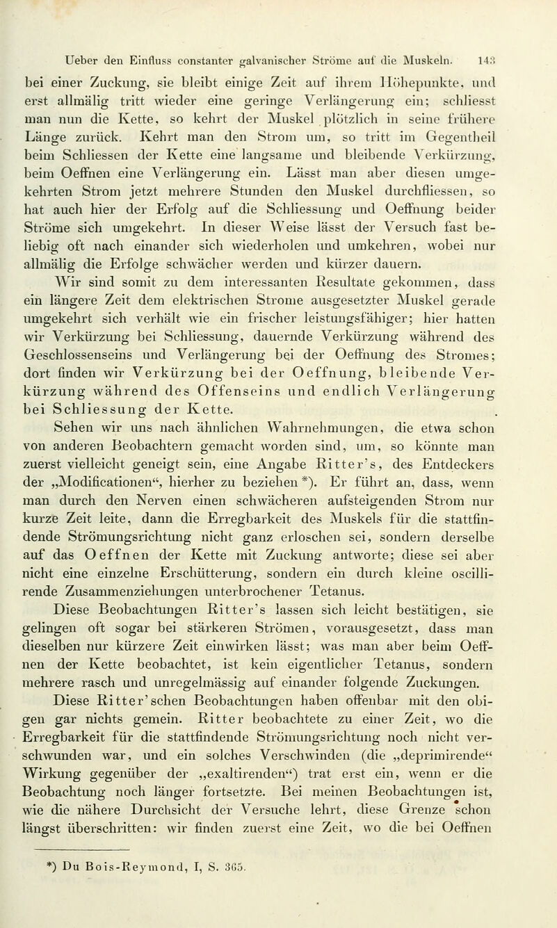 bei einer Zuckung, sie bleibt einige Zeit auf ihrem Höhepunkte, und erst allmälig tritt wieder eine geringe Verlängerung ein; schliesst man nun die Kette, so kehrt der Muskel plötzlich in seine frühere Länge zurück. Kehrt man den Strom um, so tritt im Gegentheil beim Schliessen der Kette eine langsame und bleibende Verkürzung, beim Oeffnen eine Verlängerung ein. Lässt man aber diesen umge- kehrten Strom jetzt mehrere Stunden den Muskel durchfliessen, so hat auch hier der Erfolg auf die Schliessung und Oeffnung beider Ströme sich umgekehrt. In dieser Weise lässt der Versuch fast be- liebig oft nach einander sich wiederholen und umkehren, wobei nur allmälig die Erfolge schwächer werden und kürzer dauern. Wir sind somit zu dem interessanten Resultate gekommen, dass ein längere Zeit dem elektrischen Strome ausgesetzter Muskel gerade umgekehrt sich verhält wie ein frischer leistungsfähiger; hier hatten wir Verkürzung bei Schliessung, dauernde Verkürzung während des Geschlossenseins und Verlängerung bei der Oeffnung des Stromes; dort finden wir Verkürzung bei der Oeffnung, bleibende Ver- kürzung während des Offenseins und endlich Verlängerung bei Schliessung der Kette. Sehen wir uns nach ähnlichen Wahrnehmungen, die etwa schon von anderen Beobachtern gemacht worden sind, um, so könnte man zuerst vielleicht geneigt sein, eine Angabe Ritter's, des Entdeckers der „Modificationen'S hierher zu beziehen *). Er führt an, dass, wenn man durch den Nerven einen schwächeren aufsteigenden Strom nur kurze Zeit leite, dann die Erregbarkeit des Muskels für die stattfin- dende Strömungsrichtung nicht ganz erloschen sei, sondern derselbe auf das Oeffnen der Kette mit Zuckung antworte; diese sei aber nicht eine einzelne Erschütterung, sondern ein durch kleine oscilli- rende Zusammenziehungen unterbrochener Tetanus. Diese Beobachtungen Ritt er's lassen sich leicht bestätigen, sie gelingen oft sogar bei stärkeren Strömen, vorausgesetzt, dass man dieselben nur kürzere Zeit einwirken lässt; was man aber beim Oeff- nen der Kette beobachtet, ist kein eigentlicher Tetanus, sondern mehrere rasch und unregelmässig auf einander folgende Zuckungen. Diese Ritter'sehen Beobachtungen haben offenbar mit den obi- gen gar nichts gemein. Ritter beobachtete zu einer Zeit, wo die Erregbarkeit für die stattfindende Strömungsrichtung noch nicht ver- schwunden war, und ein solches Verschwinden (die „deprimirende Wirkung gegenüber der „exaltirenden) trat erst ein, wenn er die Beobachtung noch länger fortsetzte. Bei meinen Beobachtungen ist, wie die nähere Durchsicht der Versuche lehrt, diese Grenze schon längst überschritten: wir finden zuerst eine Zeit, wo die bei Oeffnen *) Du Bois-Reymond, I, S. 3G5.