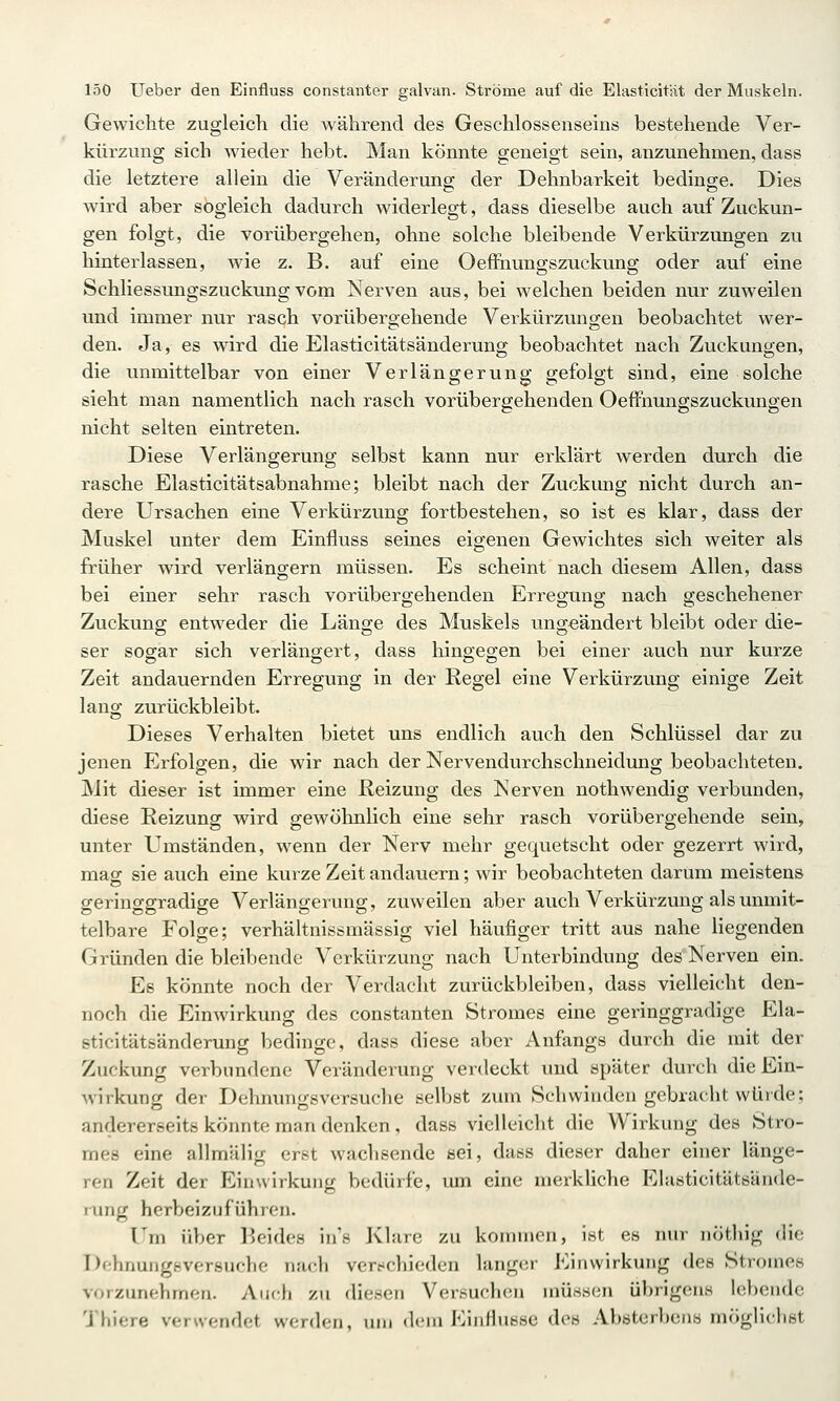 Gewichte zugleich die während des Geschlossenseins bestehende Ver- kürzung sich wieder hebt. Man könnte geneigt sein, anzunehmen, dass die letztere allein die Veränderung der Dehnbarkeit bedinge. Dies wird aber sogleich dadurch widerlegt, dass dieselbe auch auf Zuckun- gen folgt, die vorübergehen, ohne solche bleibende Verkürzungen zu hinterlassen, wie z. B. auf eine Oeffnungszuckung oder auf eine Schliessungszuckung vom Nerven aus, bei welchen beiden nur zuweilen und immer nur rasch vorübergehende Verkürzungen beobachtet wer- den. Ja, es wird die Elasticitätsänderung beobachtet nach Zuckungen, die unmittelbar von einer Verlängerung gefolgt sind, eine solche sieht man namentlich nach rasch vorübergehenden OefFnungszuckungen nicht selten eintreten. Diese Verlängerung selbst kann nur erklärt werden durch die rasche Elasticitätsabnahme; bleibt nach der Zuckung nicht durch an- dere Ursachen eine Verkürzung fortbestehen, so ist es klar, dass der Muskel unter dem Einfluss seines eigenen Gewichtes sich weiter als früher wird verlängrern müssen. Es scheint nach diesem Allen, dass bei einer sehr rasch vorübergehenden Erregung nach geschehener Zuckung entweder die Länge des Muskels ungeändert bleibt oder die- ser sogar sich verlängert, dass hingegen bei einer auch nur kurze Zeit andauernden Erregung in der Regel eine Verkürzung einige Zeit lang zurückbleibt. Dieses Verhalten bietet uns endlich auch den Schlüssel dar zu jenen P^rfolgen, die wir nach der Nervendurchschneidung beobachteten. Mit dieser ist immer eine Reizung des Nerven nothwendig verbunden, diese Reizung wird gewöhnlich eine sehr rasch vorübergehende sein, unter Umständen, wenn der Nerv mehr gequetscht oder gezerrt wird, mag sie auch eine kurze Zeit andauern; wir beobachteten darum meistens geringgradige Verlängerung, zuweilen aber auch Verkürzung als unmit- telbare Folge; verhältnissmässig viel häufiger tritt aus nahe liegenden Gründen die bleibende Verkürzung nach Unterbindung des Nerven ein. Es könnte noch der Verdacht zurückbleiben, dass vielleicht den- noch die Einwirkung des constanten Stromes eine geringgradige Ela- sticitätsänderung bedinge, dass diese aber Anfangs durch die mit der Zuckung verbundene Veränderung verdeckt und später durch die Ein- wirkung der Dehnungsversuche selbst zum Schwinden gebracht würde; andererseits köimte man denken, dass vielleicht die Wirkung des Stro- mes eine allmälig erst wachsende sei, dass dieser daher einer länge- ren Zeit der Einwirkung bedürfe, um eine merkliche Elusticitätsande- mng herbeizuführen. Um über l^eides in's Klare zu kommen, ist es nur nöthig die DclHiungsversuchc nach verfchieden langer Einwirkung des Stromes vorzunehmen. Aucfi zu diesen Versuchen müssen übrigens lebende Thiere verwendet werden, um «Icni KiiiHussc des Absterbens möglichst