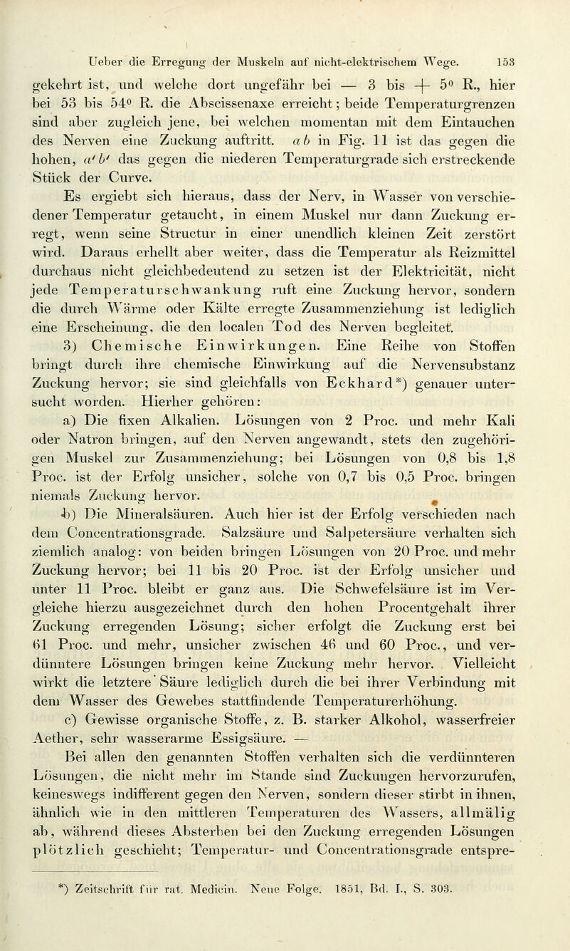 Ueber die Erregung der Muskeln auf nicht-elektrischem Wege. 153 gekehrt ist, und welche dort ungefähr bei — 3 bis -\- 5o ß., hier bei 53 bis 54o R, die Abscissenaxe erreicht; beide Teniperaturgrenzen sind aber zugleich jene, bei welchen momentan mit dem Eintauchen des Nerven eine Zuckung auftritt, ab in Fig. 11 ist das gegen die hohen, a'b' das gegen die niederen Temperaturgrade sich erstreckende Stück der Curve. Es ergiebt sich hieraus, dass der Nerv, in Wasser von verschie- dener Temperatur getaucht, in einem Muskel nur dann Zuckung er- regt, wenn seine Structur in einer unendlich kleinen Zeit zerstört wird. Daraus erhellt aber weiter, dass die Temperatur als Reizmittel durchaus nicht gleichbedeutend zu setzen ist der Elektricität, nicht jede Temperatur seh wankung ruft eine Zuckung hervor, sondern die durch Wärme oder Kälte erregte Zusammenziehung ist lediglich eine Erscheinung;, die den localen Tod des Nerven begleitet. 3) Chemische Einwirkungen. Eine Reihe von Stoffen bringt durch ihre chemische Einwirkung auf die Nervensubstanz Zuckung hervor; sie sind gleichfalls von Eckhard*) genauer unter- sucht worden. Hierher gehören; a) Die fixen Alkalien. Lösungen von 2 Proc. und mehr Kali oder Natron bringen, auf den Nerven angewandt, stets den zugehöri- gen Muskel zur Zusammenziehung; bei Lösungen von 0,8 bis 1,8 Proc. ist der Erfolg unsicher, solche von 0,7 bis 0,5 Proc. bringen niemals Zuckung hervor. ^ Jo) Die Mineralsäuren. Auch hier ist der Erfolg verschieden nach dem Concentrationsgrade. Salzsäure und Salpetersäure verhalten sich ziemlich analog: von beiden bringen Lösungen von 20 Proc. und mehr Zuckung hervor; bei 11 bis 20 Proc. ist der Erfolg unsicher und unter 11 Proc. bleibt er ganz aus. Die Schwefelsäure ist im Ver- gleiche hierzu ausgezeichnet durch den hohen Procentgehalt ihrer Zuckung erregenden Lösung; sicher erfolgt die Zuckung erst bei 61 Proc. und mehr, unsicher zwischen 4B und 60 Proc, und ver- dünntere Lösungen bringen keine Zuckung mehr hervor. Vielleicht wirkt die letztere Säure lediglich durch die bei ihrer Verbinduno- mit dem Wasser des Gewebes stattfindende Temperaturerhöhung. c) Gewisse organische Stoffe, z. B. starker Alkohol, wasserfreier Aether, sehr wasserarme Essigsäure. — Bei allen den genannten Stoffen verhalten sich die verdünnteren Lösungen, die nicht mehr im Stande sind Zuckungen hervorzurufen, keineswegs indifferent gegen den Nerven, sondern dieser stirbt in ihnen, ähnlich wie in den mittleren Temperaturen des Wassers, all mal ig ab, während dieses Absterben bei den Zuckung erregenden Lösungen plötzlich geschieht; Temperatur- und Concentrationsgrade entspre- *) Zeitschrift für rat. Medicin. Neue Folge. 1851, Bd. L, S. 303.