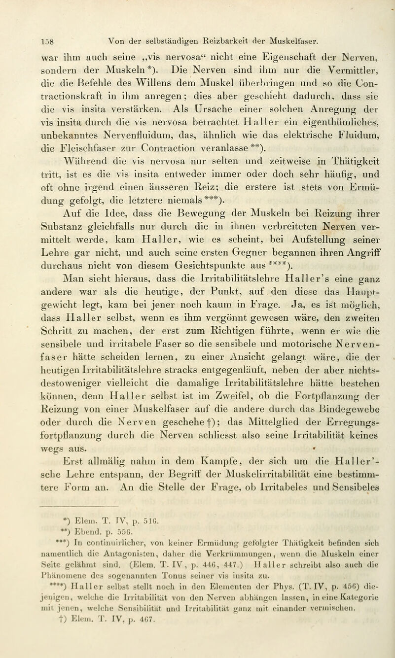 war ihm auch seine „vis nervosa nicht eine Eigenschaft der Nerven, sondern der Muskeln*). Die Nerven sind ihm nur die Vermittler, die die Befehle des Willens dem Muskel überbringen und so die Con- tractionskraft in ihm anregen; dies aber geschieht dadurch, dass sie die vis insita verstärken. Als Ursache einer solchen Anregung der vis insita durch die vis nervosa betrachtet Haller ein eigenthümliches, unbekanntes Nervenfluidum, das, ähnlich wie das elektrische Fluidum, die Fleischfaser zur Contraction veranlasse **). Während die vis nervosa nur selten und zeitweise in Thätigkeit tritt, ist es die vis Insita entweder immer oder doch sehr häufig, und oft ohne irgend einen äusseren Reiz; die erstere ist stets von Ermü- dung gefolgt, die letztere niemals***). Auf die Idee, dass die Bewegung der Muskeln bei Reizung ihrer Substanz gleichfalls nur durch die in ihnen verbreiteten Nerven ver- mittelt werde, kam Hall er, wie es scheint, bei Aufstellung seiner Lehre gar nicht, und auch seine ersten Gegner begannen ihren Angriff durchaus nicht von diesem Gesichtspunkte aus ****). Man sieht hieraus, dass die Irritabilitätslehre Haller's eine ganz andere war als die heutige, der Punkt, auf, den diese das Haupt- gewicht legt, kam bei jener noch kaum in Frage. Ja, es ist möglieh, dass Haller selbst, wenn es ihm vergönnt gewesen wäre, den zweiten Schritt zu machen, der erst zum Richtigen führte, wenn er wie die sensibele und irritabele Faser so die sensibele und motorische Nerven- faser hätte scheiden lernen, zu einer Ansicht gelangt wäre, die der heutigen Irritabilitätslehre stracks entgegenläuft, neben der aber nichts- destoweniger vielleicht die damalige Irritabilitätslehre hätte bestehen können, denn Haller selbst ist im Zweifel, ob die Fortpflanzung der Reizung von einer Muskelfaser auf die andere durch das Bindegewebe oder durch die Nerven geschehe f); das Mittelglied der Erregungs- fortpflanzung durch die Nerven schliesst also seine Irritabilität keines wegs aus. Erst allmälig nahm in dem Kampfe, der sich um die Hai 1er'- 8che Lehre entspann, der Begriff der Muskelirritabilität eine bestimm- tere Form an. An die Stelle der Frage, ob Irritabeles und Sensibeles *) Eiern. T. IV, p. 5IG. •*) Ebend. p. 55G. •**) In contiiiuirlicher, von keiner Ermüdunfr gciolgtcr Thätigkcit befinden sich namentlich die Antagonisten, daher die Verkriiniinungen, wenn die Muskeln einer Seite gelähmt sind. (Elem. T. IV, p. 44G, 447.) II aller schreibt also auch die Phänomene des sogenannten Tonus seiner vis insita zu. •*•*) Ilallcr selb.st stellt noch in den Elementen der Phys. (T. IV, p. 45G) die- jenigen, weiche die Irritabilität von den Nerven abhängen lassen, in eine Kategorie mit jenen, welche Sensibilität und Irritabilität ganz mit einander vermischen, t) Elem. T. IV, p. 4G7.