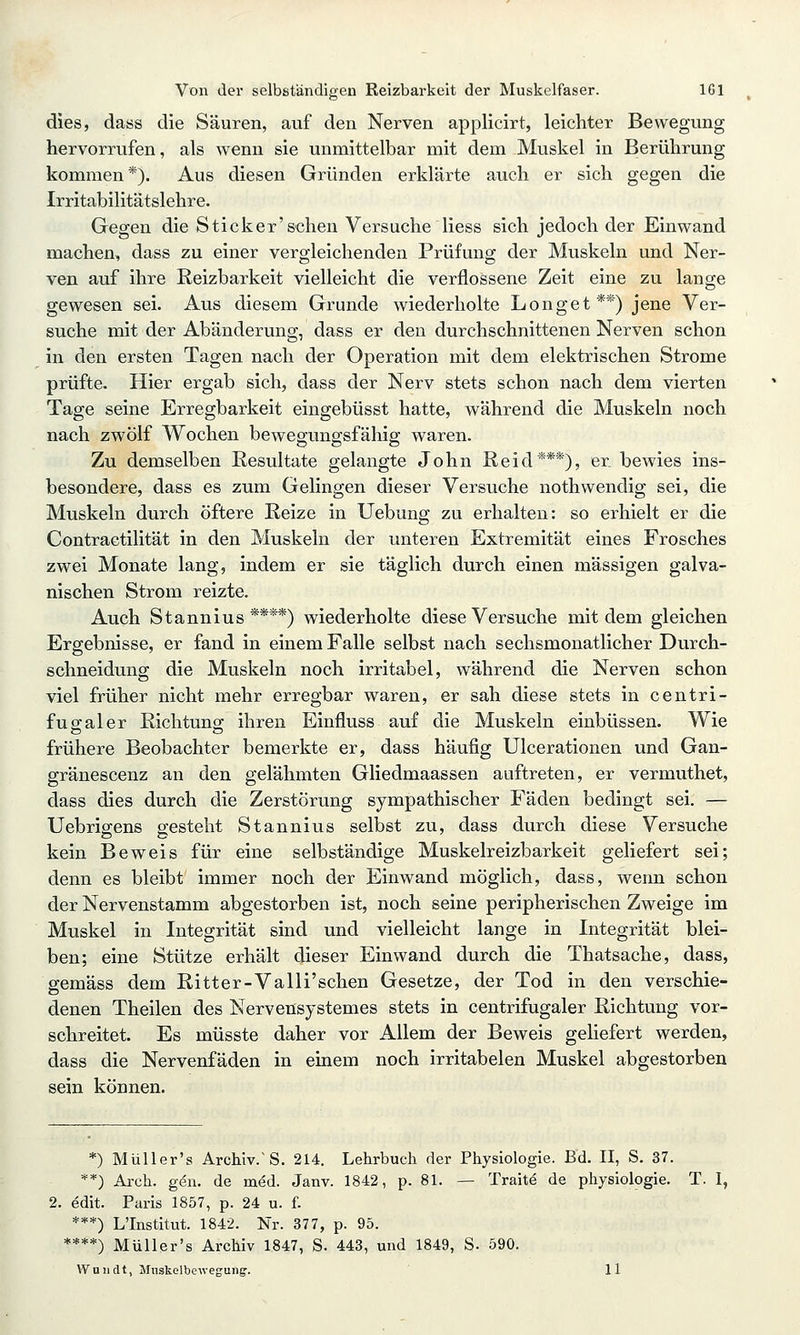 dies, dass die Säuren, auf den Nerven applicirt, leichter Bewegung hervorrufen, als wenn sie unmittelbar mit dem Muskel in Berührung kommen*). Aus diesen Gründen erklärte auch er sich gegen die Irritabilitätslehre. Gegen die Sticker'sehen Versuche liess sich jedoch der Einwand machen, dass zu einer vergleichenden Prüfung der Muskeln und Ner- ven auf ihre Reizbarkeit vielleicht die verflossene Zeit eine zu lange gewesen sei. Aus diesem Grunde wiederholte Longet**) jene Ver- suche mit der Abänderung, dass er den durchschnittenen Nerven schon in den ersten Tagen nach der Operation mit dem elektrischen Strome prüfte. Hier ergab sich, dass der Nerv stets schon nach dem vierten Tage seine Erregbarkeit eingebüsst hatte, während die Muskeln noch nach zwölf Wochen bewegungsfähig waren. Zu demselben Eesultate gelangte John Reid***), er. bewies ins- besondere, dass es zum Gelingen dieser Versuche nothwendig sei, die Muskeln durch öftere Reize in Uebung zu erhalten: so erhielt er die Contractilität in den Muskeln der unteren Extremität eines Frosches zwei Monate lang, indem er sie täglich durch einen massigen galva- nischen Strom reizte. Auch Stannius ****) wiederholte diese Versuche mit dem gleichen Ergebnisse, er fand in einem Falle selbst nach sechsmonatlicher Durch- schneidung die Muskeln noch irritabel, während die Nerven schon viel früher nicht mehr erregbar waren, er sah diese stets in centri- fugraler Richtuno; ihren Einfluss auf die Muskeln einbüssen. Wie frühere Beobachter bemerkte er, dass häufig Ulcerationen und Gan- gränescenz an den gelähmten Gliedmaassen auftreten, er vermuthet, dass dies durch die Zerstörung sympathischer Fäden bedingt sei. — Uebrigens gesteht Stannius selbst zu, dass durch diese Versuche kein Beweis für eine selbständige Muskelreizbarkeit geliefert sei; denn es bleibt immer noch der Einwand möglich, dass, wenn schon der Nervenstamm abgestorben ist, noch seine peripherischen Zweige im Muskel in Integrität sind und vielleicht lange in Integrität blei- ben; eine Stütze erhält dieser Einwand durch die Thatsache, dass, gemäss dem Ritter-Valli'schen Gesetze, der Tod in den verschie- denen Theilen des Nervensystemes stets in centrifugaler Richtung vor- schreitet. Es müsste daher vor Allem der Beweis geliefert werden, dass die Nervenfäden in einem noch irritabelen Muskel abgestorben sein können. *) Müller's Archiv.'S. 214. Lehrbuch der Physiologie. Bd. II, S. 37. **) Arch. gen. de med. Janv. 1842, p. 81. — Trait^ de physiologie. T. I, edit. Paris 1857, p. 24 u. f. ***) L'Institut. 1842. Nr. 377, p. 95. ****) Müller's Archiv 1847, S. 443, und 1849, S. 590. Wnndt, Mnskelbciveguiig. 11