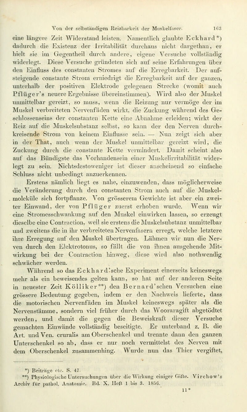 eine längere Zeit Widerstand leisten. Namentlich glaubte Eckhard*) dadurch die Existenz der Irritabilität durchaus nicht dargethan, er hielt sie im Gegentheil durch andere, eigene Versuche vollständig widerlegt. Diese Versuche gründeten sich auf seine Erfahrungen über den Einfluss des constanten Stromes auf die Erregbarkeit. Der auf- steigende constante Strom erniedrigt die Erregbarkeit auf der ganzen, unterhalb der positiven Elektrode gelegenen Strecke (womit auch Pflüger's neuere Ergebnisse übereinstimmen). Wird also der Muskel unmittelbar gereizt, so muss, wenn die Reizung nur vermöge der im Muskel verbreiteten Nervenfäden wirkt, die Zuckung während des Ge- schlossenseius der constanten Kette eine Abnahme erleiden; wirkt der Reiz auf die Muskelsubstanz selbst, so kann der den Nerven durch- kreisende Strom von keinem Einflüsse sein. — Nun zeigt sich aber in der That, auch wenn der Muskel unmittelbar gereizt wird, die Zuckung durch die constante Kette vermindert. Damit scheint also auf das Bündigste das Vorhandensein einer Muskelirritabilität wider- legt zu sein. Nichtsdestoweniger ist dieser anscheinend so einfache Schluss nicht unbedingt anzuerkennen. Erstens nämlich liegt es nahe, einzuwenden, dass möglicherweise die Veränderung durch den constanten Strom auch auf die Muskel- moleküle sich fortpflanze. Von grösserem Gewichte ist aber ein zwei- ter Einwand, der von Pflüg er zuerst erhoben wurde. Wenn wir eine Stromesschwankung auf den Muskel einwirken lassen, so erzeugt dieselbe eine Contraction, weil sie erstens die Muskelsubstanz unmittelbar und zweitens die in ihr verbreiteten Nervenfasern erregt, welche letztere ihre Erregung auf den Muskel übertragen. Lähmen wir nun die Ner- ven durch den Elektrotonus, so fällt die von ihnen ausgehende Mit- wirkung bei der Contraction hinweg, diese wird also nothwendig schwächer werden. Während so das Eckhard-sche Experiment einerseits kemeswegs mehr als ein beweisendes gelten kann, so hat auf der anderen Seite in neuester Zeit Kölliker**) den Bernard'sehen Versuchen eine grössere Bedeutung gegeben, indem er den Nachweis lieferte, dass die motorischen Nervenfäden im Muskel keineswegs später als die Nervenstämme, sondern viel früher durch das Wooraragiffc abgetödtet werden, und damit die gegen die Beweiskraft dieser Versuche gemachten Einwände vollständig beseitigte. Er unterband z. B. die Art. und Ven. cruralis am Oberschenkel und trennte dann den ganzen Unterschenkel so ab, dass er nur noch vermittelst des Nerven mit dem Oberschenkel zusammenhing. Wurde nun das Thier vergiftet, *) Beiträge etc. S. 47- **) Physiologische Untersuchungen über die Wirkung einiger Gifte. Virchow's Archiv für pathol. Anatomie. Bd. X, Heft 1 bis 3. 185G. 11*