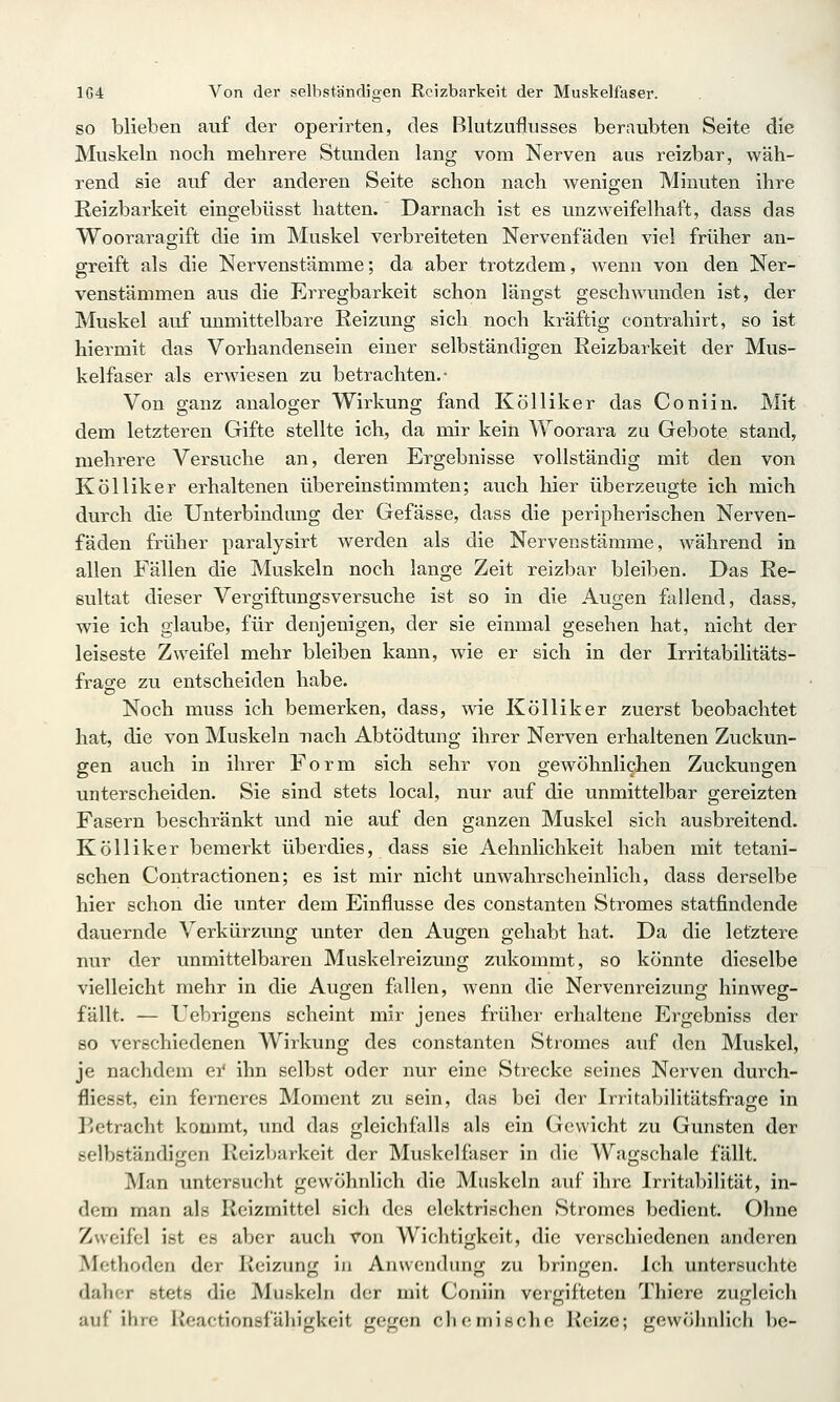 SO blieben auf der operirten, des Blutzuflusses beraubten Seite die Muskeln noch mehrere Stunden lang vom Nerven aus reizbar, wäh- rend sie auf der anderen Seite schon nach wenigen Minuten ihre Reizbarkeit eingebüsst hatten. Darnach ist es unzweifelhaft, dass das Wooraragift die im Muskel verbreiteten Nervenfäden viel früher an- greift als die Nervenstämme; da aber trotzdem, wenn von den Ner- venstämmen aus die Erregbarkeit schon längst geschwunden ist, der Muskel auf unmittelbare Reizung sich noch kräftig contrahirt, so ist hiermit das Vorhandensein einer selbständigen Reizbarkeit der Mus- kelfaser als erwiesen zu betrachten.- Von ganz analoger Wirkung fand Kölliker das Co nun. Mit dem letzteren Gifte stellte ich, da mir kein Woorara zu Gebote stand, mehrere Versuche an, deren Ergebnisse vollständig mit den von Kölliker erhaltenen übereinstimmten; auch hier überzeugte ich mich durch die Unterbindmig der Gefässe, dass die peripherischen Nerven- fäden früher paralysirt werden als die Nervenstämme, während in allen Fällen die Muskeln noch lange Zeit reizbar bleiben. Das Re- sultat dieser Vergiftungsversuche ist so in die Augen fallend, dass, wie ich glaube, für denjenigen, der sie einmal gesehen hat, nicht der leiseste Zweifel mehr bleiben kann, wie er sich in der Irritabilitäts- frage zu entscheiden habe. Noch muss ich bemerken, dass, wie Kölliker zuerst beobachtet hat, die von Muskeln nach Abtödtung ihrer Nerven erhaltenen Zuckun- gen auch in ihrer Form sich sehr von gewöhnlichen Zuckungen unterscheiden. Sie sind stets local, nur auf die unmittelbar gereizten Fasern beschränkt und nie auf den ganzen Muskel sich ausbreitend. Kölliker bemerkt überdies, dass sie Aehnlichkeit haben mit tetani- schen Contractionen; es ist mir nicht unwahrscheinlich, dass derselbe hier schon die unter dem Einflüsse des constanten Stromes statfindende dauernde Verkürzung unter den Augen gehabt hat. Da die letztere nur der unmittelbaren Muskelreizung zukommt, so könnte dieselbe vielleicht mehr in die Augen fallen, wenn die Nervenreizung hin weg- fällt. — Uebrigens scheint mir jenes früher erhaltene Ergebniss der 80 verschiedenen Wirkung des constanten Stromes auf den Muskel, je nachdem ei* ihn selbst oder nur eine Strecke seines Nerven durch- fliesst, ein ferneres Moment zu sein, das bei der Irritabilitätsfrage in ]jetracht kommt, und das gleichfalls als ein Gewicht zu Gunsten der selbständigen Reizbarkeit der Muskelfaser in die Wagschale fällt. Man untersucht gewöhnlich die Muskeln auf ihre Irritabilität, in- dem man als Reizmittel sich des elektrischen Stromes bedient. Ohne Zweifel ist es aber auch von Wichtigkeit, die verschiedenen anderen Methoden der Reizung in Anwendung zu bringen, ich untersuchte daher stets die Muskeln der mit Coniin vergifteten Thiere zugleich auf ihre Ivoactionsfähigkeit gegen chemische Reize; gewöhnlich be-