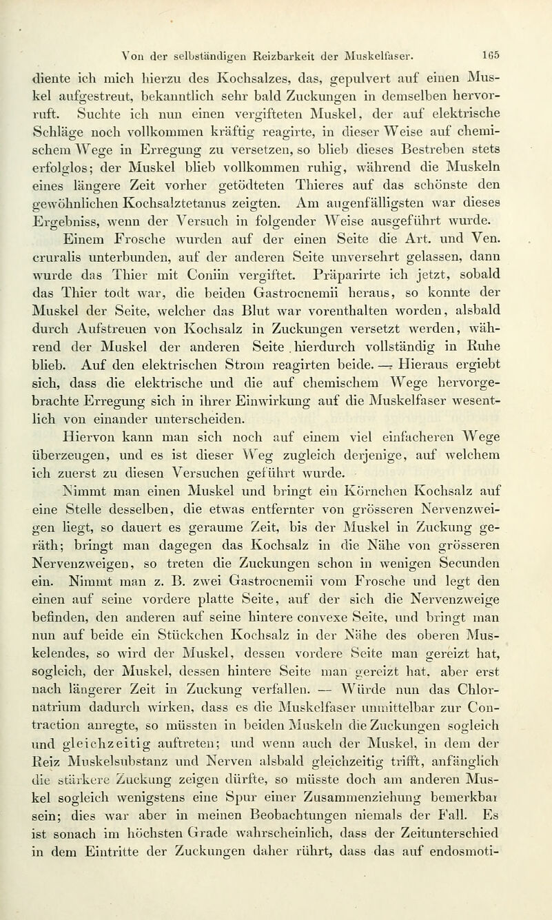 diente ich mich hierzu des Kochsalzes, das, gepulvert auf einen Mus- kel aufgestreut, bekanntlich sehr bald Zuckungen in demselben hervor- ruft. Suchte ich nun einen vergifteten Muskel, der auf elektrische Schläge noch vollkommen kräftig reagirte, in dieser Weise auf chemi- schem Wege in Erregung zu versetzen, so blieb dieses Bestreben stets erfolglos; der Muskel blieb vollkommen ruhig, während die Muskeln eines längere Zeit vorher getödteten Thieres auf das schönste den gewöhnlichen Kochsalztetanus zeigten. Am augenfälligsten war dieses Ergebniss, wenn der Versuch in folgender Weise ausgeführt Avurde. Einem Frosche wurden auf der einen Seite die Art. und Ven. cruralis unterbunden, auf der anderen Seite unversehrt gelassen, dann wurde das Thier mit Coniin vergiftet. Präparirte ich jetzt, sobald das Thier todt war, die beiden Gastrocnemii heraus, so konnte der Muskel der Seite, welcher das Blut war vorenthalten worden, alsbald durch Aufstreuen von Kochsalz in Zuckungen versetzt werden, wäh- rend der Muskel der anderen Seite . hierdurch vollständig in Ruhe blieb. Auf den elektrischen Strom reagirten beide. —r Hieraus ergiebt sich, dass die elektrische und die auf chemischem Wege hervorge- brachte Erregung sich in ihrer Einwirkung auf die Muskelfaser wesent- lich von einander unterscheiden. Hiervon kann man sich noch auf einem viel einfacheren Wege überzeugen, und es ist dieser Weg zugleich derjenige, auf welchem ich zuerst zu diesen Versuchen geführt wurde. Nimmt man einen Muskel und bringt ein Körnchen Kochsalz auf eine Stelle desselben, die etwas entfernter von grösseren Nervenzwei- gen liegt, so dauert es geraume Zeit, bis der Muskel in Zuckung ge- räth; bringt man dagegen das Kochsalz in die Nähe von grösseren Nervenzweigen, so treten die Zuckungen schon in wenigen Secunden ein. Nimmt man z. B. zwei Gastrocnemii vom Frosche und legt den einen auf seine vordere platte Seite, auf der sich die Nervenzweige befinden, den anderen auf seine hintere convexe Seite, und bringt man nun auf beide ein Stückchen Kochsalz in der Nähe des oberen Mus- kelendes, so wird der Muskel, dessen vordere Seite man gereizt hat, sogleich, der Muskel, dessen hintere Seite man gereizt hat. aber erst nach längerer Zeit in Zuckung verfallen. — Würde nun das Chlor- natrium dadurch wirken, dass es die Muskelfaser unmittelbar zur Con- traction anregte, so müssten in beiden Muskeln die Zuckungen sogleich und gleichzeitig auftreten; und wenn auch der Muskel, in dem der Heiz Muskelsubstanz und Nerven alsbald gleichzeitig trifft, anfänglich die stäikere Zuckung zeigen dürfte, so müsste doch am anderen Mus- kel sogleich wenigstens eine Spur einer Zusammenziehung bemerkbai sein; dies war aber in meinen Beobachtungen niemals der Fall. Es ist sonach im höchsten Grade wahrscheinlich, dass der Zeitunterschied in dem Eintritte der Zuckungen daher rührt, dass das auf endosmoti-