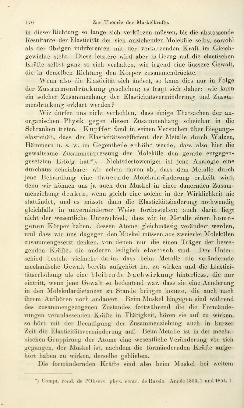 in dieser Richtung so lange sich verkürzen müssen, bis die abstossende Resultante der Elasticität der sich anziehenden Moleküle selbst sowohl als der übrigen indifferenten mit der %'erkürzenden Kraft im Gleich- gewichte steht. Diese letztere wird aber in Bezug auf die elastischen Kräfte selbst ganz so sich verhalten, wie irgend eine äussere Gewalt, die in derselben Richtung den Körper zusammendrückte. Wenn also die Elasticität sich ändert, so kann dies nur in Folge der Zusammendrückung. geschehen; es fragt sich daher: wie kann ein solcher Zusammenhang der Elasticitätsverminderung und Zusam- mendrückung erklärt werden? Wir dürfen uns nicht verhehlen, dass einige Thatsachen der an- organischen Physik gegen diesen Zusammenhang scheinbar in die Schranken treten. Kupffer fand in seinen Versuchen über Biegungs- elasticität, dass der Elasticitätscoefficient der Metalle durch Walzen, Hämmern u. s. w. im Gegentheile erhöht werde, dass also hier die gewaltsame Zusammenpressung der Moleküle den gerade entgegen- gesetzten Erfolg hat*). Nichtsdestoweniger ist jene Analogie eine durchaus scheinbare: wir sehen davon ab, dass dem Metalle durch jene Behandlung eine dauernde Molekularänderung ertheilt wird, denn wir können uns ja auch den Muskel in einer dauernden Zusani- menziehung denken, wenn gleich eine solche in der Wirklichkeit nie stattfindet, und es raüsste dann die Elasticitätsänderung nothwendig gleichfalls in unverminderter Weise fortbestehen; auch darin liegt nicht der wesentliche Unterschied, dass Avir im Metalle einen homo- genen Körper haben, dessen Atome gleichmässig verändert werden, und dass wir uns dageo-en den Muskel müssen aus zweierlei Molekülen zusammengesetzt denken, von denen nur die einen Träger der bewe- genden Kräfte, die anderen lediglich elastisch sind. Der Unter- schied besteht vielmehr darin, dass beim Metalle die verändernde mechanische Gewalt bereits aufgehört hat zu wirken und die Elastici- tätserhöhung als eine bleibende Nachwirkung hinterliess, die nur eintritt, wenn jene Gewalt so bedeutend war, dass sie eine Aenderung in den Molekulardistanzen zu Stande bringen konnte, die auch nach ihrem Aufhören noch andauert. Beim Muskel hingegen sind während des zusammengezogenen Znstandes fortwährend die die Formände- rungen veranlassenden Kräfte in Thätigkeit, hören sie auf zu wirken, so hört mit der Beendigung der Zusammenziehung auch in kurzer Zeit die Elasticitätsverminderung auf. Beim Metalle ist in der mecha- nischen Gruppirung der Atome eine wesentliche Veränderung vor sich gegangen, der Muskel ist, nachdem die formändernden Kräfte aufge- hört haben zu wirken, derselbe geblieben. Die formändernden Kräfte sind also beim Muskel bei weitem •) Compt. rend. de l'Obscrv. pliys. ccntr. de Rush'ic. Aniiec ]8ö;j, 1 iiiicn8:>4, 1.