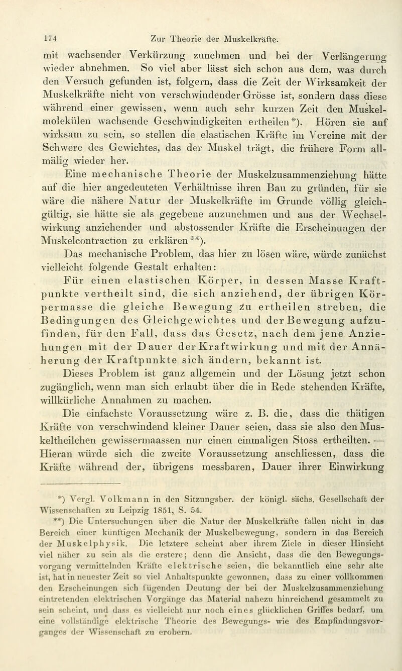 mit wachsender Verkürzuno; zunehmen und bei der Verläno-erunc wieder abnehmen. So viel aber lässt sich schon aus dem, was durch den Versuch gefunden ist, folgern, dass die Zeit der Wirksamkeit der Muskelkräfte nicht von verschwindender Grösse ist, sondern dass diese während einer gewissen, wenn auch sehr kurzen Zeit den Muskel- molekülen wachsende Geschwindigkeiten ertheilen*). Hören sie auf wirksam zu sein, so stellen die elastischen Kräfte im Vereine mit der Schwere des Gewichtes, das der Muskel trägt, die frühere Form all- mälig wieder her. Eine mechanische Theorie der Muskelzusammenziehuus; hätte auf die hier angedeuteten Verhältnisse ihren Bau zu gründen, für sie wäre die nähere Natur der Muskelkräfte im Grunde völlio- gleich- gültig, sie hätte sie als gegebene anzunehmen und aus der Wechsel- wirkung anziehender und abstossender Kräfte die Erscheinungen der Muskelcontraction zu erklären**). Das mechanische Problem, das hier zu lösen wäre, würde zunächst vielleicht folgende Gestalt erhalten: Für einen elastischen Körper, in dessen Masse Kraft- punkte vertheilt sind, die sich anziehend, der übrigen Kör- permasse die gleiche Bewegung zu ertheilen streben, die Bedingungen des Gleichgewichtes und der Bewegung aufzu- finden, für den Fall, dass das Gesetz, nach dem jene Anzie- hungen mit der Dauer derKraftwirkung und mit der Annä- herung der Kraftpunkte sich ändern, bekannt ist. Dieses Problem ist ganz allgemein und der Lösung jetzt schon zugänglich, wenn man sich erlaubt über die in Rede stehenden Kräfte, willkürliche Annahmen zu machen. Die einfachste Voraussetzung wäre z. B. die, dass die thätigen Kräfte von verschwindend kleiner Dauer seien, dass sie also denMus- keltheilchen gewissermaassen nur einen einmaligen Stoss ertheilten. — Hieran würde sich die zweite Voraussetzung anschliessen, dass die Kräfte während der, übrigens messbaren, Dauer ihrer Einwirkung *) Vergl. Volk mann in den Sitzungsber. der königl. sächs. Gesellschaft der Wissenschaften zu Leipzig 1851, S. 54. **) Die Untersuchungen über die Natur der Muskelkräfte fallen nicht in das Bereich einer künftigen Mechanik der Muskelbcwegung, sondern in das Bereich der Muskclphysik. Die letztere scheint aber ilircm Ziele in dieser Hinsicht viel näher j-u sein als die erstcrc; denn die Ansicht, duss die den Bewegungs- vorgang vermittelnden Kräfte elektrische seien, die bekanntlich eine sehr alte ist, hat in neuester Zeit so viel Anhaltspunkte gewonnen, duss zu einer vollkommen den Erscheinungen sich lügenden Deutung der bei der Muskelzusammcnzicliung eintretenden elektrischen Vorgänge das Material nahezu hinreichend gesammelt zu «ein scheint, und dass es vielleicht nur noch eines glücklichen Griffes bedarf, um eine vollständige elektrische Theorie des Bewegungs- wie des Empfindtmgsvor- gangßfl der Wi.ifienschafl zu erobern.