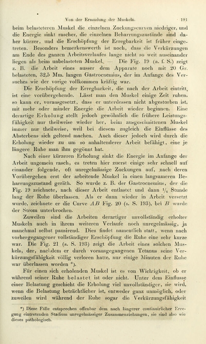 beim belasteteren Muskel die einzelnen Zuckungt<ciirven niedriger, und die Energie sinkt rascher, die einzelnen Beharrungszustände sind da- her kürzer, und die Erschöpfung der Erregbarkeit ist früher einge- treten. Besonders bemerkenswerth ist noch, dass die Verkürzungen am Ende des ganzen Arbeitsverlaufes lange nicht so weit auseinander liegen als beim unbelasteten Muskel.. — Die Fig. 19 (a. f. S.) zeigt z. B. die Arbeit eines ausser dem Apparate noch mit 20 Gr. belasteten, 32,5 Mm. langen Gastrocnemius, der im Anfange des Ver- suches wie der vorige vollkommen kräftig war. Die Erschöpfung der Erregbarkeit, die nach der Arbeit eintritt^ ist eine vorübergehende. Lässt man den Muskel einige Zeit ruhen, so kann er, vorausgesetzt, dass er unterdessen nicht abgestorben ist, mit mehr oder minder Energie die Arbeit wieder beginnen. Eine derartige Erholung stellt jedoch gewöhnlich die frühere Leistungs- fähigkeit nur theilweise wieder her, beim ausgetchnittenen Muskel immer nur theilweise, weil bei diesem zugleich die Einflüsse des Absterbens sich geltend machen. Auch dieser jedoch wird durch die Erholung wieder zu um so anhaltenderer Arbeit befähigt, eine je längere Ruhe man ihm gegönnt hat. Nach einer kürzeren Erholung sinkt die Energie im Anfange der Arbeit ungemein rasch, es treten hier zuerst einige sehr schnell auf einander folgende, oft unregelmässige Zuckungen auf, nach deren Vorübergehen erst der arbeitende Muskel in einen langsameren Be- harrungszustand geräth. So wurde z. B. der Gastrocnemius, der die Fig. 19 zeichnete, nach dieser Arbeit entlastet und dann 1/4 Stunde lang der Ruhe überlassen. Als er dann wieder in Arbeit versetzt wurde, zeichnete er die Curve AB Fig. 20 (s. S. 193), bei JB wurde der Strom unterbrochen. Zuweilen sind die Arbeiten derartiger unvollständig erholter Muskeln auch in ihrem weiteren Verlaufe noch unregelmässig, ja manchmal selbst pausirend. Dies findet namentlich statt, wenn nach vorhergegangener vollständiger Erschöpfung die Ruhe eine sehr kurze war. Die Fig. 21 (s. S. 193) zeigt die Arbeit eines solchen Mus- kels, der, nachdem er durch vorausgegangenen Tetanus seine Ver- kürzungsfähigkeit völlig verloren hatte, nur einige Minuten der Ruhe war überlassen worden *). Für einen sich erholenden Muskel ist es von Wichtigkeit, ob er während seiner Ruhe belastet ist oder nicht. Unter dem Einflüsse einer Belastung geschieht die Erholung viel unvollständiger, sie wird, wenn die Belastung beträchtlicher ist, entweder ganz unmöglich, oder zuweilen wird während der Ruhe sogar die Verkürzungsfähigkeit *) Diese Fälle entsprechen offenbar dem nach längerer conthauirlicher P^rre- gung eintretenden Stadium unregehnässiger Zusammenziehungen, sie sind also wie dieses pathologisch.