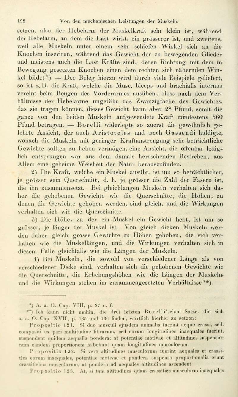 setzen, also der Hebelarm der Muskelkraft sehr klein ist, während der Hebelarm, an dem die Last wirkt, ein grösserer ist, und zweitens, weil alle Muskeln unter einem sehr schiefen Winkel sich an die Knochen inseriren, während das Gewicht der zu bewegenden Glieder und meistens auch die Last Kräfte sind, deren Richtung mit dem in Bewegung gesetzten Knochen einen dem rechten sich nähernden Win- kel bildet*). — Der Beleg hierzu wird durch viele Beispiele geliefert, so ist z.B. die Kraft, welche die Muse, biceps und brachialis internus vereint beim Beugen des Vorderarmes ausüben, bloss nach dem Ver- hältnisse der Hebelarme ungefähr das Zwanzigfache des Gewichtes, das sie tragen können, dieses Gewicht kann aber 28 Pfund, somit die ganze von den beiden Muskeln aufgewendete Kraft mindestens 560 Pfund betragen. — Borelli widerlegte so zuerst die gewöhnlich ge- lehrte Ansicht, der auch Aristoteles und noch Gassendi huldigte, wonach die Muskeln mit geringer Kraftanstrengung sehr beträchtliche Gewichte sollten zu heben vermögen, eine Ansicht, die offenbar ledig- lich entsprungen war aus dem damals herrschenden Bestreben, aus Allem eine geheime Weisheit der Natur herauszufinden. 2) Die Kraft, welche ein Muskel ausübt, ist um so beträchtlicher, je grösser sein Querschnitt, d. h. je grösser die Zahl der Fasern ist, die ihn zusammensetzt. Bei gleichlangen Muskeln verhalten sich da- her die gehobenen Gewichte wie die Querschnitte, die Höhen, zu denen die Gewichte gehoben werden, sind gleich, und die Wirkungen verhalten sich wie die Querschnitte. 3) Die Höhe, zu der ein Muskel ein Gewicht hebt, ist um so grösser, je länger der Muskel ist. Von gleich dicken Muskeln wer- den daher gleich grosse Gewichte zu Höhen gehoben, die sich ver- halten wie die Muskellängen, und die Wirkungen verhalten sich in diesem Falle gleichfalls wie die Längen der Muskeln. 4) Bei Muskeln, die sowohl von verschiedener Länge als von verschiedener Dicke sind, verhalten sich die gehobenen Gewichte v/ie die Querschnitte, die Erhebungshöhen wie die Längen der Muskeln» und die Wirkungen stehen im zusammengesetzten Verhältnisse**). *) A. a. O. Cap. VIII, p. 27 u. f. **) Ich kann nicht umhin, <]ic ilroi Iclzlen I'orcUi'schcn Siitzc, die sicli a. a. O. Cap. XVII, p. 135 und 13n finden, wörtlich hierher zu setzen: Propositio 121. Si duo inusculi ejusdem animulia füerint aequo crassi, seil. compositi ex pari multitudinc fibrarum, sed eorum longitudines inacquales f'uerint, suspendcnt quidcm aeijualia pondera: at potcntiae motivae et altitudincs suspcnsio- num eandcm proportioneni habebunt quam longitudines musculorum. Propositio 122. Si voro jiltitudines musculorum fuerint acquales et crassi- ties eorum iiiaefpiales, potentiae motivae et pondera suspcnsa proportionalia crunt crasniticbus musculorum, at pondera ad acquales altitiulines ascendent. Propositio 12.S. At, si tam altitudincs (piam crassities musculorm inacquales