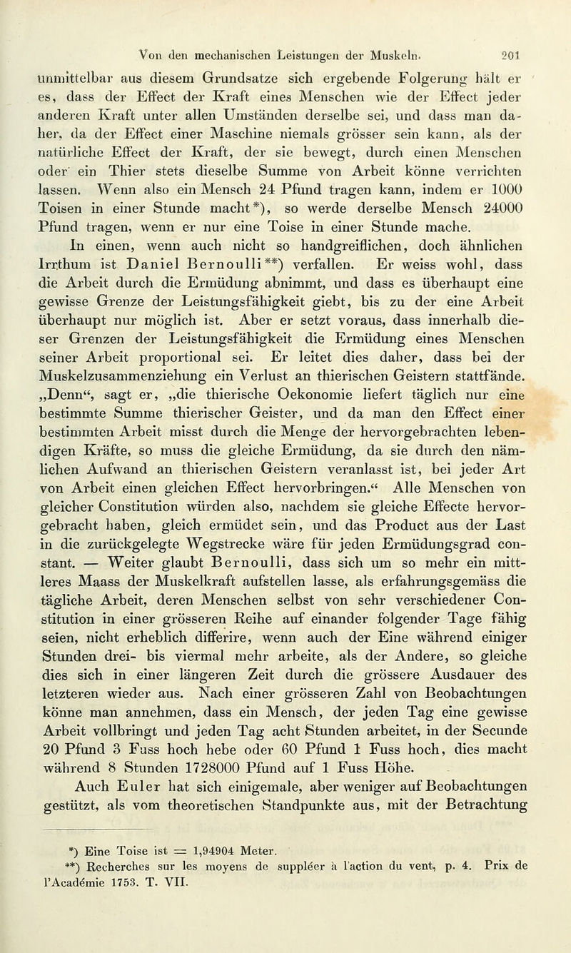 unmittelbar aus diesem Grundsatze sich ergebende Folgerung hält er es, dass der Effect der Kraft eines Menschen wie der Effect jeder anderen Kraft unter allen Umständen derselbe sei, und dass man da- her, da der Effect einer Maschine niemals grösser sein kann, als der natürliche Effect der Kraft, der sie bewegt, durch einen Menschen oder' ein Thier stets dieselbe Summe von Arbeit könne verrichten lassen. Wenn also ein Mensch 24 Pfund tragen kann, indem er 1000 Toisen in einer Stunde macht*), so werde derselbe Mensch 24000 Pfund tragen, wenn er nur eine Toise in einer Stunde mache. In einen, wenn auch nicht so handgreiflichen, doch ähnlichen Irrthum ist Daniel Bernoulli**) verfallen. Er weiss wohl, dass die Arbeit durch die Ermüdung abnimmt, und dass es überhaupt eine gewisse Grenze der Leistungsfähigkeit giebt, bis zu der eine Arbeit überhaupt nur möglich ist. Aber er setzt voraus, dass innerhalb die- ser Grenzen der Leistungsfähigkeit die Ermüdung eines Menschen seiner Arbeit proportional sei. Er leitet dies daher, dass bei der Muskelzusammenziehung ein Verlust an thierischen Geistern stattfände. „Denn, sagt er, „die thierische Oekonomie liefert täglich nur eine bestimmte Summe thierischer Geister, und da man den Effect einer bestimmten Arbeit misst durch die Menge der hervorgebrachten leben- digen Kräfte, so muss die gleiche Ermüdung, da sie durch den näm- lichen Aufwand an thierischen Geistern veranlasst ist, bei jeder Art von Arbeit einen gleichen Effect hervorbringen. Alle Menschen von gleicher Constitution würden also, nachdem sie gleiche Effecte hervor- gebracht haben, gleich ermüdet sein, und das Product aus der Last in die zurückgelegte Wegstrecke wäre für jeden Ermüdungsgrad con- stant. — Weiter glaubt Bernoulli, dass sich um so mehr ein mitt- leres Maass der Muskelkraft aufstellen lasse, als erfahrungsgemäss die tägliche Arbeit, deren Menschen selbst von sehr verschiedener Con- stitution in einer grösseren Reihe auf einander folgender Tage fähig seien, nicht erheblich differire, wenn auch der Eine während einiger Stunden drei- bis viermal mehr arbeite, als der Andere, so gleiche dies sich in einer längeren Zeit durch die grössere Ausdauer des letzteren wieder aus. Nach einer grösseren Zahl von Beobachtungen könne man annehmen, dass ein Mensch, der jeden Tag eine gewisse Arbeit vollbringt und jeden Tag acht Stunden arbeitet, in der Secunde 20 Pfund 3 Fuss hoch hebe oder 60 Pfund 1 Fuss hoch, dies macht während 8 Stunden 1728000 Pfund auf 1 Fuss Höhe. Auch Euler hat sich einigemale, aber weniger auf Beobachtungen gestützt, als vom theoretischen Standpunkte aus, mit der Betrachtung *) Eine Toise ist == 1,94904 Meter. **) Recherches sur les moyens de suppleer a l'action du vent, p. 4. Prix de l'Acaddmie 1753. T. VII.