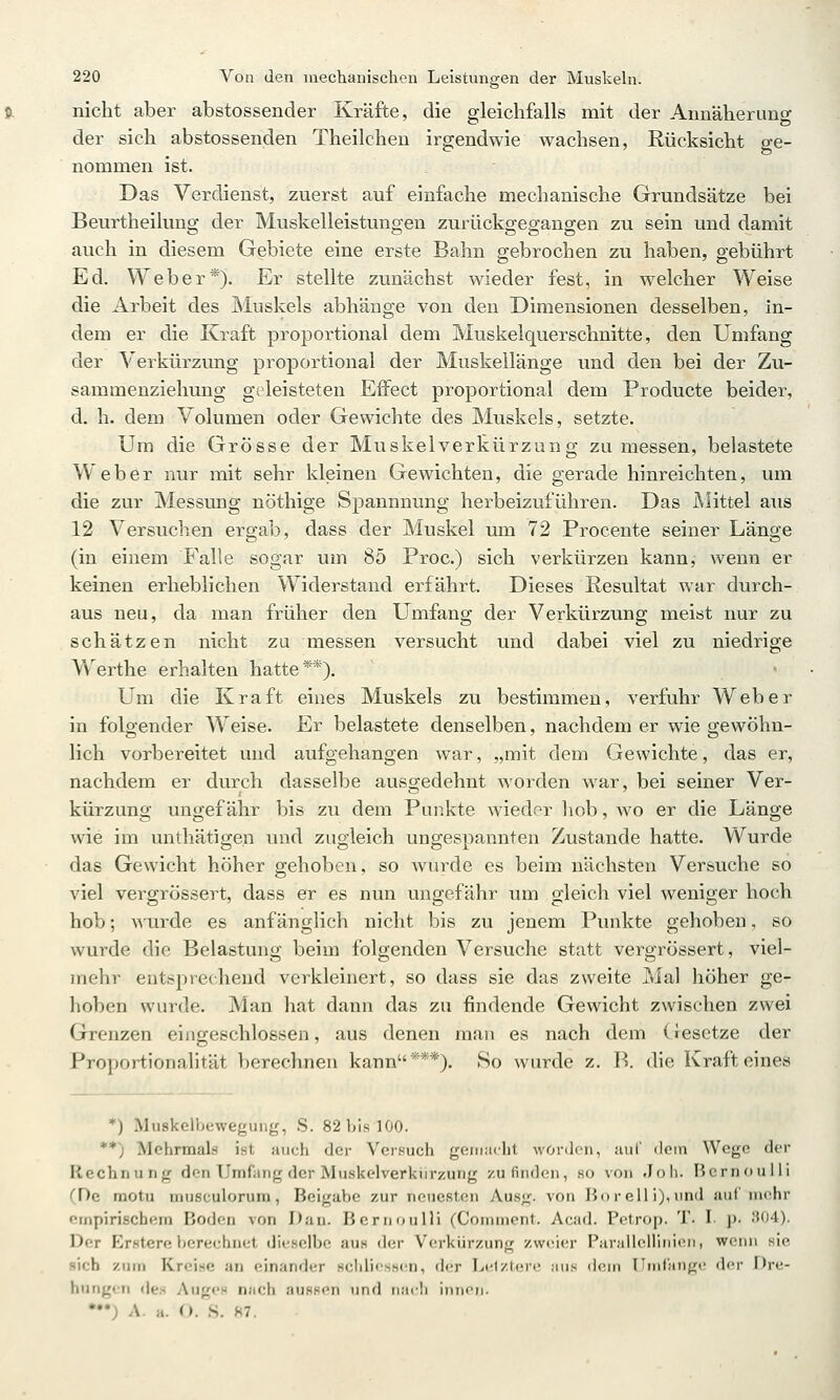 nicht aber abstossender Kräfte, die gleichfalls mit der Annäherung der sich abstossenden Theilchen irgendwie wachsen, Rücksicht ge- nommen ist. Das Verdienst, zuerst auf einfache mechanische Grundsätze bei Beurtheilung der Muskelleistungen zurückgegangen zu sein und damit auch in diesem Gebiete eine erste Bahn gebrochen zu haben, gebührt Ed. Weber*). Er stellte zunächst wieder fest, in welcher Weise die Arbeit des Muskels abhänge von den Dimensionen desselben, in- dem er die Kraft proportional dem Muskelquerschnitte, den Umfang der Verkürzung proportional der Muskellänge und den bei der Zu- sammenziehung geleisteten Effect proportional dem Producte beider, d. h. dem Volumen oder Gewichte des Muskels, setzte. Um die Grösse der Muskelverkürzung zumessen, belastete Weber nur mit sehr kleinen Gewichten, die gerade hinreichten, um die zur Messung nöthige Spannnung herbeizuführen. Das Mittel aus 12 Versuchen ergab, dass der Muskel um 72 Procente seiner Länge (in einem Falle sogar um 85 Proc.) sich verkürzen kann, wenn er keinen erheblichen Widerstand erfährt. Dieses Resultat war durch- aus neu, da man früher den Umfang der Verkürzung meist nur zu schätzen nicht zu messen versucht und dabei viel zu niedrige W^erthe erhalten hatte**). Um die Kraft eines Muskels zu bestimmen, verfuhr Weber in folgender Weise. Er belastete denselben, nachdem er wie gewöhn- lich vorbereitet und aufgehangen war, „mit dem Gewichte, das er, nachdem er durch dasselbe ausgedehnt worden war, bei seiner Ver- kürzung ungefähr bis zu dem Punkte wieder liob, wo er die Länge wie im unthätigen und zugleich ungespannten Zustande hatte. Wurde das Gewicht höher gehoben, so Avurde es beim nächsten Versuche so viel vergrössert, dass er es nun ungefähr um gleich viel weniger hoch hob; wurde es anfänglich nicht bis zu jenem Punkte gehoben, so wurde die Belastung beim folgenden Versuche statt vergrössert, viel- mehr entsprechend verkleinert, so dass sie das zweite Mal höher ge- hoben wurde. Man hat dann das zu findende Gewicht zwischen zwei Grenzen einjxeschlossen, aus denen man es nach dem (iesetze der Proportionalität berechnen kann***). So wurde z. H. die Kraft eines *) Muskclbewegung, S. 82 bis 100. **) Mehrmals ist auch der Versuch geni;i(.ht worden, uul' dem Wege der Rechnung den Umfang der Muskelverkiirzung zu finden, so von Joh. BernouUi (De motu musculorum, Beigabe zur neuesten Ausg. von Borelli),und auf mehr empirischem Boden von Dan. BernouUi (Comuiont. Acad. Petrop. T. I- p. 304). Der Erstere berechnet dieselbe aus der Verkürzung zweier ParailcHinien, weiui sie sich zum Kreise an einander Hcldi^sscn, der I><'lzl(jre aus dein Umfange der Dre- hungen de.H Auges nach auRsen und n.irli iiiinn. •••; A. a. O. S. m.