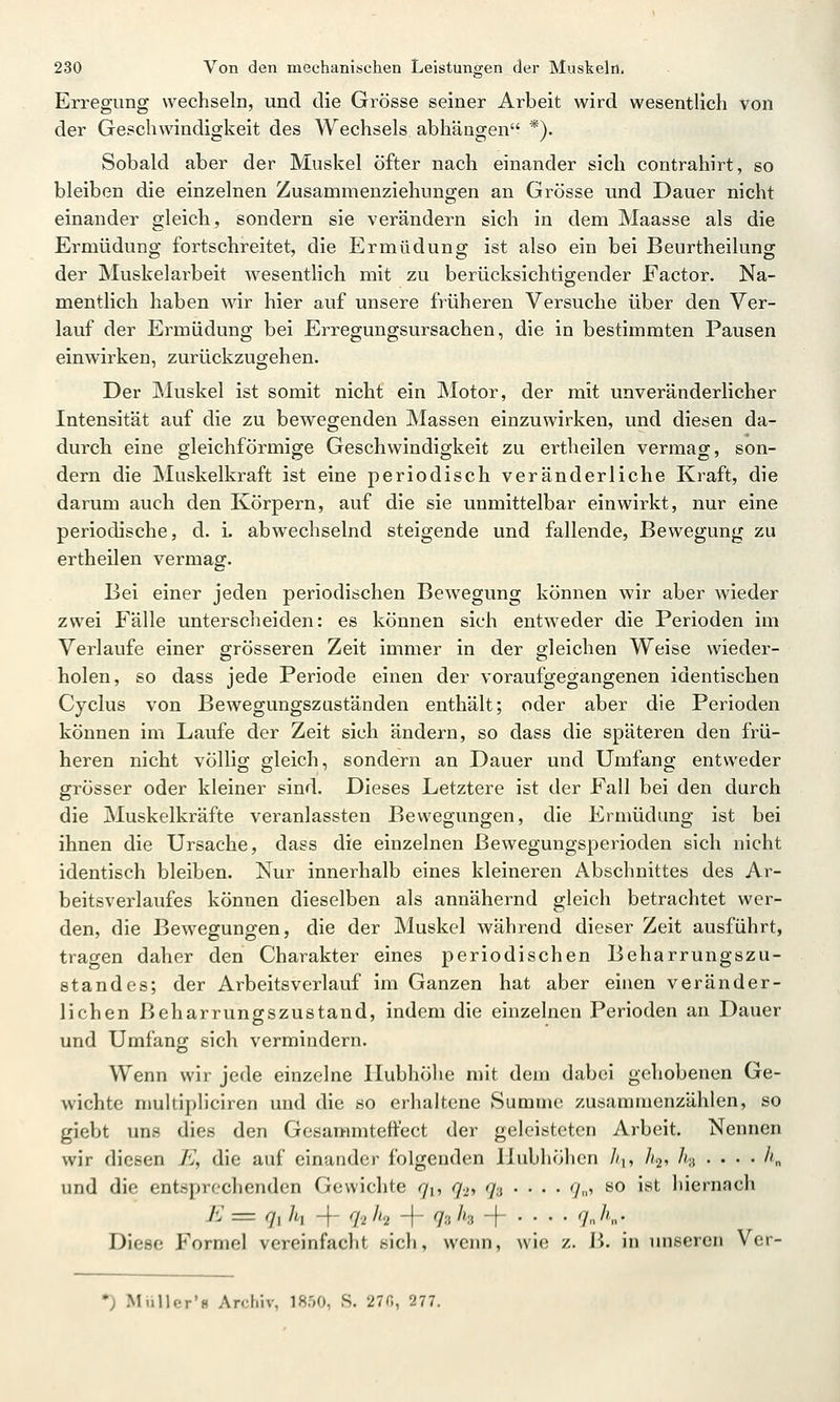 Erregung wechseln, und die Grösse seiner Arbeit wird wesentlich von der Geschwindigkeit des Wechsels abhängen *). Sobald aber der Muskel öfter nach einander sich contrahirt, so bleiben die einzelnen Zusammenziehungen an Grösse und Dauer nicht einander gleich, sondern sie verändern sich in dem Maasse als die Ermüdung fortschreitet, die Ermüdung ist also ein bei Beurtheilung der Muskelarbeit wesentlich mit zu berücksichtigender Factor. Na- mentlich haben wir hier auf unsere früheren Versuche über den Ver- lauf der Ermüdung bei Erregungsursachen, die in bestimmten Pausen einwirken, zurückzugehen. Der Muskel ist somit nicht ein Motor, der mit unveränderlicher Intensität auf die zu bewegenden Massen einzuwirken, und diesen da- durch eine gleichförmige Geschwindigkeit zu ertheilen vermag, son- dern die Muskelkraft ist eine periodisch veränderliche Kraft, die darum auch den Körpern, auf die sie unmittelbar einwirkt, nur eine periodische, d. L abwechselnd steigende und fallende, Bewegung zu ertheilen vermag. Bei einer jeden periodischen Bewegung können wir aber wieder zwei Fälle unterscheiden: es können sich entweder die Perioden im Verlaufe einer grösseren Zeit immer in der gleichen Weise wieder- holen, so dass jede Periode einen der voraufgegangenen identischen Cyclus von Bewegungszuständen enthält; oder aber die Perioden können im Laufe der Zeit sich ändern, so dass die späteren den frü- heren nicht völlig gleich, sondern an Dauer und Umfang entweder grösser oder kleiner sind. Dieses Letztere ist der Fall bei den durch die Muskelkräfte veranlassten Bewegungen, die Ermüdung ist bei ihnen die Ursache, dass die einzelnen ßewegungsperioden sich nicht identisch bleiben. Nur innerhalb eines kleineren Abschnittes des Ar- beitsverlaufes können dieselben als annähernd gleich betrachtet wer- den, die Bewegungen, die der Muskel während dieser Zeit ausführt, tragen daher den Charakter eines periodischen Beharrungszu- standes; der Arbeits Verl auf im Ganzen hat aber einen veränder- lichen ßeharrungszustand, indem die einzelnen Perioden an Dauer und Umfang sich vermindern. Wenn wir jede einzelne Hubhöhe mit dem dabei gehobenen Ge- wichte niultipliciren und die so erhaltene Summe zusammenzählen, so giebt uns dies den Gesammteftect der geleisteten Arbeit. Nennen wir diesen E, die auf einander folgenden Hubliöhcn //i, ]i<x, h-i . . . . h„ und die entsprechenden Gewichte ^i, q>-, q-i . • . . 7,,, so ist hiernach K = 7, /t, 4- q-i /<2 -f 73 /ig 4- ... . qji„. Diese Formel vereinfacht sich, wenn, wie z. B. in unseren Vcr- •) Miiller'8 Archiv, 1850, S. 27«, 277.