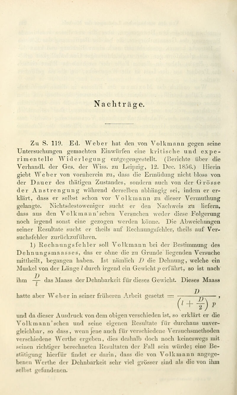 Nach t r ä g e. Zu S. 119. Ed. Weber hat den von Volkmann gegen seine Untersuchungen gemachten Einwürfen eine kritische und expe- rimentelle Widerlegung entgegengestellt. (Berichte über die Verhandl. der Ges. der Wiss. zu Leipzig, 12. Dec. 1856.) Hierin giebt Weber von vornherein zu, dass die Ermüdung nicht bloss von der Dauer des thätigen Zustandes, sondern auch von der Grösse der Anstrengung während derselben abhängig sei, indem er er- klärt, dass er selbst schon vor Volkmann zu dieser Vermuthung gelangte. Nichtsdestoweniger sucht er den Nachweis 2M liefern, dass aus den Volk mann'sehen Versuchen weder diese Folgeruns; noch irgend sonst eine gezogen werden könne. Die Abweichungen seiner Resultate sucht er theils auf Rechnungsfehler, theils auf Ver- suchsfehler zurückzuführen. 1) Rechnungsfehler soll Volkmann bei der Bestimmung des Dehnungsmaasses, das er ohne die zu Grunde liegenden Versuche mittheilt, begangen haben. Ist nämlich D die Dehnung, welche ein Muskel von der Länge l durch irgend ein Gewicht p erfährt, so ist nach ihm -y- das Maass der Dehnbarkeit für dieses Gewicht. Dieses Maass hatte aber Weber in seiner früheren Arbeit gesetzt = ' + f) p und da dieser Ausdruck von dem obigen verscliiedcn ist, so erklärt er die Volkmann'schen und seine eigenen Resultate für durchaus unver- gleichbar , 80 dass, wenn jene auch für verschiedene Versuchsmethoden verschiedene Werthc ergeben, dies deshall) doch noch keineswegs mit seinen richtiger berechneten Resultaten der Fall sein würde; eine Be- stätigung hierfür findet er darin, dass die von Volk mann angege- benen Werthc der Dehnbarkeit sehr viel grosser sind als die von ihm selbst gefundenen.