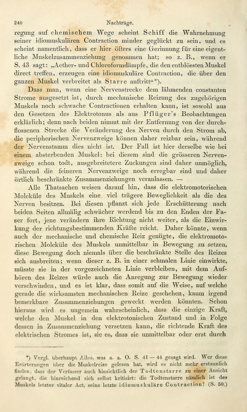 regung auf chemischem Wege scheint Schiff die Wahrnehmung seiner idiomuskulären Contraction minder geglückt zu sein, und es scheint namentlich, dass er hier öfters eine Gerinnung für eine eigent- liche Muskelzusammenziehung genommen hat; so z. B., wenn er S. 43 sagt: „Aether-und Chloroformdämpfe, die den entblösstenMuskel direct treffen, erzeugen eine idiomuskuläre Contra-ction, die über den ganzen Muskel verbreitet als Starre auftritt*). Dass man, wenn eine Nervenstrecke dem lähmenden constanten Strome ausgesetzt ist, durch mechanische Reizung des zugehörigen Muskels noch schwache Contractionen erhalten kann, ist sowohl aus den Gesetzen des Elektrotonus als aus Pflüger's Beobachtungen erklärlich; denn nach beiden nimmt mit der Entfernung von der durch- flossenen Strecke die Veränderung des Nerven durch den Strom ab, die peripherischen Nervenzweige können daher reizbar sein, während der Nervenstamm dies nicht ist. Der Fall ist hier derselbe wie bei einem absterbenden Muskel: bei diesem sind die grösseren Nerven- zweige schon todt, ausgebreitetere Zuckungen sind daher unmöglich, während die feineren Nervenzweige noch erregbar sind und daher örtHch beschränkte Zusammenziehungen veranlassen. — Alle Thatsachen weisen darauf hin, dass die elektromotorischen Moleküle des Muskels eine viel trägere Beweglichkeit als die des Nerven besitzen. Bei diesen pflanzt sich jede Erschütterung nach beiden Seiten allmälig schwächer werdend bis zu den Enden der Fa- ser fort, jene verändern ihre Richtung nicht weiter, als die Einwir- kung der richtungsbestimmenden Kräfte reicht. Daher könnte, wenn auch der mechanische und chemische Eeiz genügte, die elektromoto- rischen Moleküle des Muskels unmittelbar in Bewegung zu setzen, diese Bewegung doch niemals über die beschränkte Stelle des Reizes sich ausbreiten; wenn dieser z. B. in einer schmalen Linie einwirkte, müsste sie in der vorgezeichneten Linie verbleiben, mit dem Auf- hören des Reizes würde auch die Anregung zur Bewegung wieder verschwinden, und es ist klar, dass somit auf die Weise, aufweiche gerade die wirksamsten mechanischen Reize geschehen, kaum irgend bemerkbare Zusammenziehungen geweckt werden könnten. Schon hieraus wird es ungemein wahrscheinlich, dass die einzige Kraft, welche den Muskel in den elektrotonischen Zustand und in Folge dessen in Zusammenziehung versetzen kann, die richtende Kraft des elektrischen Stromes ist, sie es, dass sie unmittelbar oder erst durch *) Vcrgl. überhaupt Alhis, was a. a. O. S. 41 — 44 gesagt wird. Wer diese Erörterungen über die Muskelreize gelesen hat, wird es nicht mehr erstaunlich finden, dass der Verfasser auch hinsichtlich der Todtenstarre zu einer Ansicht gelangt, die hinreichend sich selbst kritisirt: die Todtenstarre nämlich ist des Muskels letzter vitaler Act, seine letzte idiomuskuläre Contraction! (S. 50.)