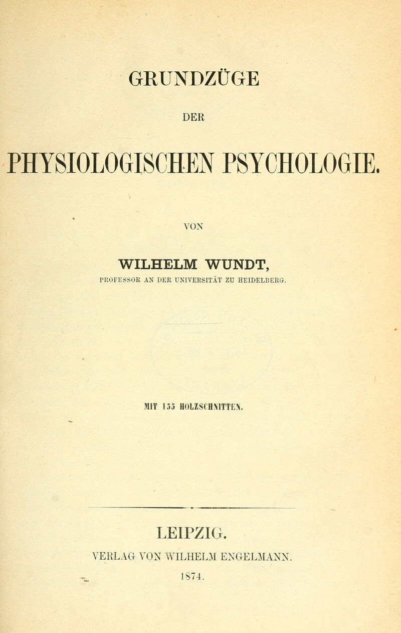 GRUNDZÜGE DER PHYSIOLOGISCHEN PSYCHOLOGIE. VON WILHELM WUNDT, PROFESSOR AN DER UNIVERSITÄT ZU HEIDELBERG. MIT 155 HOLZSCHNITTEN. LEIPZIG. VERLAG VON WILHELM ENGELMANN. 1874.