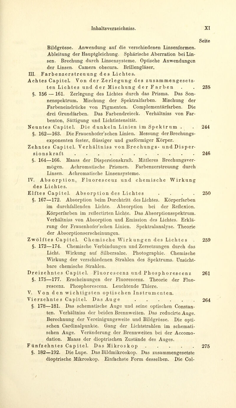 Seite Bildgrösse. Anwendung auf die verschiedenen Linsenformen. Ableitung der Hauptgleichung. Sphärische Aberration bei Lin- sen. Brechung durch Linsensysteme. Optische Anwendungen der Linsen. Camera obscura. Brillengläser. HI. Farbenzerstreuung des Lichtes. Achtes Capitel. Von der Zerlegung des zusammengesetz- ten Lichtes und der Mischung der Farben . . 235 §. 156 — 161. Zerlegung des Lichtes durch das Prisma. Das Son- nenspektrum. Mischung der Spektralfarben. Mischung der Farbeneindrücke von Pigmenten. Complementärfarben. Die drei Grundfarben. Das Farbendreieck. Verhältniss von Far- benton, Sättigung und Lichtintensität. Neuntes Capitel. Die dunkeln Linien im Spektrum . . 244 §. 162—163. Die Frauenhofer'schen Linien. Messung der Brechungs- exponenten fester, flüssiger und gasförmiger Körper. Zehntes Capitel. Verhältniss von Brechungs- und Disper- sionskraft 246 §. 164—166. Maass der Dispersionskraft. Mittleres Brechungsver- mögen. Achromatische Prismen. Farbenzerstreuung durch Linsen. Achromatische Linsensysteme. IV. Absorption, Fluoresceuz und chemische Wirkung des Lichtes. Elftes Capitel. Absorption des Lichtes .... 250 §. 167—172. Absorption beim Durchtritt des Lichtes. Körperfarben im durchfallenden Lichte. Absorption bei der Reflexion. Körperfarben im reflectirten Lichte. Das Absorptionsspektrum. Verhältniss von Absorption und Emission des Lichtes. Erklä- rung der Frauenhofer'schen Linien. Spektralanalyse. Theorie der Absorptionserscheinungen. Zwölftes Capitel. Chemische Wirkungen des Lichtes . 259 §. 173—174. Chemische Verbindungen und Zersetzungen durch das Licht. Wirkung auf Silbersalze. Photographie. Chemische Wirkung der verschiedenen Strahlen des Spektrums. Unsicht- bare chemische Strahlen. Dreizehntes Capitel. Fluorescenz und Phosphorescenz 261 §. 175—177. Erscheinungen der Fluorescenz. Theorie der Fluo- rescenz. Phosphorescenz. Leuchtende Thiere. V. Von den wichtigsten optischen Instrumenten. Vierzehntes Capitel. Das Auge 264 §. 178—181. Das schematische Auge und seine optischen Constan- ten. Verhältniss der beiden Brennweiten. Das reducirte Auge. Berechnung der Vereinigungsweite und Bildgrösse. Die opti- schen Cardinalpunkte. Gang der Lichtstrahlen im schemati- schen Auge. Veränderung der Brennweiten bei der Accomo- dation. Maass der dioptrischen Zustände des Auges. Fünfzehntes Capitel. Das Mikroskop 275 §. 182—192. Die Lupe. Das Bildmikroskop. Das zusammengesetzte dioptrische Mikroskop. Einfachste Form desselben. Die Col-