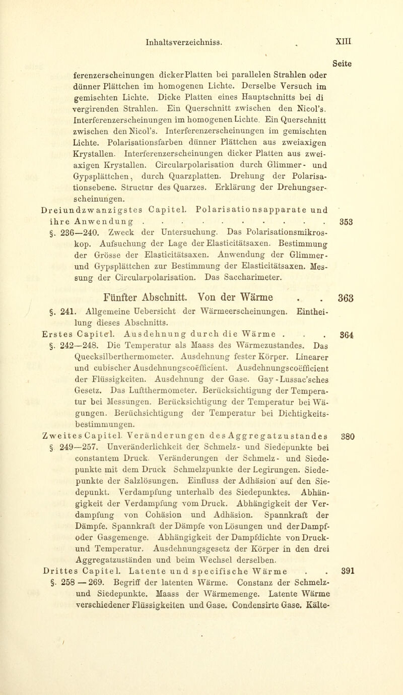 Seite ferenzerscheinungen dicker Platten bei parallelen Strahlen oder dünner Plättchen im homogenen Lichte. Derselbe Versuch im gemischten Lichte. Dicke Platten eines Hauptschnitts bei di vergirenden Strahlen. Ein Querschnitt zwischen den Nicol's. Interferenzerscheinungen im homogenen Lichte. Ein Querschnitt zwischen den Nicol's. Interferenzerscheinungen im gemischten Lichte. Polarisationsfarben dünner Plättchen aus zweiaxigen Krystallen. Interferenzerscheinungen dicker Platten aus zwei- axigen Krystallen. Circularpolarisation durch Glimmer- und Gypsplättchen, durch Quarzplatten. Drehung der Polarisa- tionsebene. Structur des Quarzes. Erklärung der Drehungser- scheinungen. Dreiundzwanzigstes Capitel. Polarisatio nsapparate und ihre Anwendung 353 §. 236—240. Zweck der Untersuchung. Das Polarisationsmikros- kop. Aufsuchung der Lage der Elasticitätsaxen. Bestimmung der Grösse der Elasticitätsaxen. Anwendung der Glimmer- und Gypsplättchen zur Bestimmung der Elasticitätsaxen. Mes- sung der Circularpolarisation. Das Saccharimeter. Fünfter Abschnitt. Von der Wärme . . 363 §. 241. Allgemeine Uebersicht der Wärmeerscheinungen. Einthei- lung dieses Abschnitts. Erstes Capitel. Ausdehnung durch die Wärme . . . 364 §. 242—248. Die Temperatur als Maass des Wärmezustandes. Das Quecksilberthermometer. Ausdehnung fester Körper. Linearer und cubischer Ausdehnungscoefficient. Ausdehnungscoefficient der Flüssigkeiten. Ausdehnung der Gase. Gay-Lussac'sches Gesetz. Das Luftthermometer. Berücksichtigung der Tempera- tur bei Messungen. Berücksichtigung der Temperatur bei Wä- gungen. Berüchsichtigung der Temperatur bei Dichtigkeits- bestimmungen. Zweites Capitel. Veränderungen des Aggregatzustandes 380 § 249—257. Unveränderlichkeit der Schmelz- und Siedepunkte bei constantem Druck. Veränderungen der Schmelz- und Siede- punkte mit dem Druck Schmelzpunkte der Legirungen. Siede- punkte der Salzlösungen. Einfluss der Adhäsion auf den Sie- depunkt. Verdampfung unterhalb des Siedepunktes. Abhän- gigkeit der Verdampfung vom Druck. Abhängigkeit der Ver- dampfung von Cohäsion und Adhäsion. Spannkraft der Dämpfe. Spannkraft der Dämpfe von Lösungen und der Dampf- oder Gasgemenge. Abhängigkeit der Dampfdichte vonDruck- und Temperatur. Ausdehnungsgesetz der Körper in den drei Aggregatzuständen und beim Wechsel derselben. Drittes Capitel. Latente un d specifische Wärme . . 391 §. 258 — 269. Begriff der latenten Wärme. Constanz der Schmelz- und Siedepunkte. Maass der Wärmemenge. Latente Wärme verschiedener Flüssigkeiten und Gase. Condensirte Gase. Kälte-