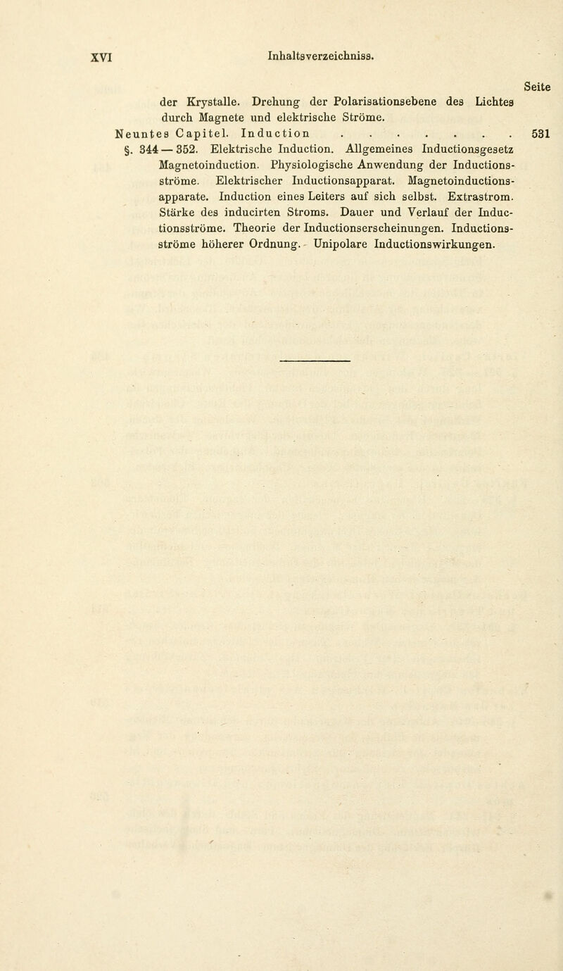 Seite der Krystalle. Drehung der Polarisationsebene des Lichtes durch Magnete und elektrische Ströme. Neuntes Capitel. Induction . 531 §. 344 — 352. Elektrische Induction. Allgemeines Inductionsgesetz Magnetoinduction. Physiologische Anwendung der Inductions- ströme. Elektrischer Inductionsapparat. Magnetoinductions- apparate. Induction eines Leiters auf sich selbst. Extrastrom. Stärke des inducirten Stroms. Dauer und Verlauf der Induc- tionsströme. Theorie der Inductionserscheinungen. Inductions- ströme höherer Ordnung. Unipolare Inductionswirkungen.