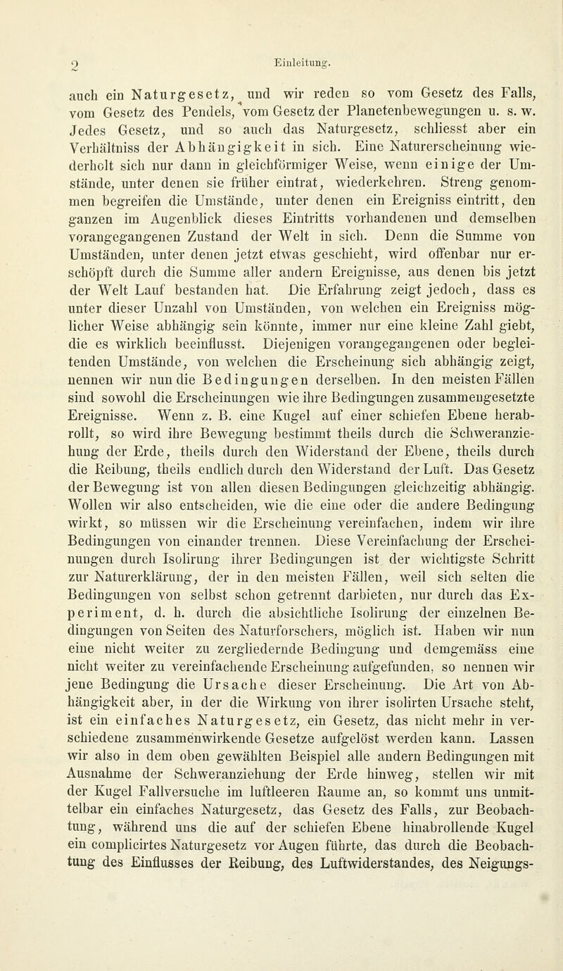 auch ein Naturgesetz, und wir reden so vom Gesetz des Falls, vom Gesetz des Pendels, Vom Gesetz der Planetenbewegungen u. s. w. Jedes Gesetz, und so auch das Naturgesetz, schliesst aber ein Verhältniss der Abhängigkeit in sich. Eine Naturerscheinung wie- derholt sich nur dann in gleichförmiger Weise, wenn einige der Um- stände, unter denen sie früher eintrat, wiederkehren. Streng genom- men begreifen die Umstände, unter denen ein Ereigniss eintritt, den ganzen im Augenblick dieses Eintritts vorhandenen und demselben vorangegangenen Zustand der Welt in sich. Denn die Summe von Umständen, unter denen jetzt etwas geschieht, wird offenbar nur er- schöpft durch die Summe aller andern Ereignisse, aus denen bis jetzt der Welt Lauf bestanden hat. Die Erfahrung zeigt jedoch, dass es unter dieser Unzahl von Umständen, von welchen ein Ereigniss mög- licher Weise abhängig sein könnte, immer nur eine kleine Zahl giebt, die es wirklich beeinflusst. Diejenigen vorangegangenen oder beglei- tenden Umstände, von welchen die Erscheinung sich abhängig zeigt, nennen wir nun die Bedingungen derselben. In den meisten Fällen sind sowohl die Erscheinungen wie ihre Bedingungen zusammengesetzte Ereignisse. Wenn z. B. eine Kugel auf einer schiefen Ebene herab- rollt, so wird ihre Bewegung bestimmt theils durch die Schweranzie- hung der Erde, theils durch den Widerstand der Ebene, theils durch die Reibung, theils endlich durch den Widerstand der Luft. Das Gesetz der Bewegung ist von allen diesen Bedingungen gleichzeitig abhängig. Wollen wir also entscheiden, wie die eine oder die andere Bedingung wirkt, so müssen wir die Erscheinung vereinfachen, indem wir ihre Bedingungen von einander trennen. Diese Vereinfachung der Erschei- nungen durch Isolirung ihrer Bedingungen ist der wichtigste Schritt zur Naturerklärung, der in den meisten Fällen, weil sich selten die Bedingungen von selbst schon getrennt darbieten, nur durch das Ex- periment, d. h. durch die absichtliche Isolirung der einzelnen Be- dingungen von Seiten des Naturforschers, möglich ist. Haben wir nun eine nicht weiter zu zergliedernde Bedingung und demgemäss eine nicht weiter zu vereinfachende Erscheinung aufgefunden, so nennen wir jene Bedingung die Ursache dieser Erscheinung. Die Art von Ab- hängigkeit aber, in der die Wirkung von ihrer isolirten Ursache steht, ist ein einfaches Naturgesetz, ein Gesetz, das nicht mehr in ver- schiedene zusammenwirkende Gesetze aufgelöst werden kann. Lassen wir also in dem oben gewählten Beispiel alle andern Bedingungen mit Ausnahme der Schweranziehung der Erde hinweg, stellen wir mit der Kugel Fallversuche im luftleeren Räume an, so kommt uns unmit- telbar ein einfaches Naturgesetz, das Gesetz des Falls, zur Beobach- tung, während uns die auf der schiefen Ebene hinabrollende Kugel ein complicirtes Naturgesetz vor Augen führte, das durch die Beobach- tung des Einflusses der Reibung, des Luftwiderstandes, des Neigungs-