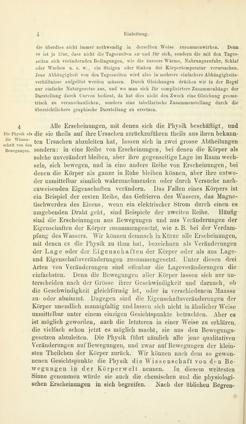 die überdies nicht immer nothwendig in derselben Weise zusammenwirken. Denn es ist ja klar, dass nicht die Tageszeiten an und für sich, sondern die mit den Tages- zeiten sich verändernden Bedingungen, wie die äussere Wärme, Nahrungszufuhr, Schlaf oder Wachen u. s. w., ein Steigen oder Sinken der Körpertemperatur .verursachen. Jene Abhängigkeit von den Tageszeiten wird also in mehrere einfachere Abhängigkeits- verhältnisse aufgelöst werden müssen. Durch Gleichungen drücken wir in der Kegel nur einfache Naturgesetze aus, und wo man sich für complicirtere Zusammenhänge der Darstellung durch Curven bedient, da hat dies nicht den Zweck eine Gleichung geome- trisch zu veranschaulichen, sondern eine tabellarische Zusammenstellung durch die übersichtlichere graphische Darstellung zu ersetzen. 4 Alle Erscheinungen, mit denen sich die Physik beschäftigt, und Die Physik als die sie theils auf ihre Ursachen zurückzufuhren theils aus ihren bekann- te wissen- ^QR ursac[,en abzuleiten hat, lassen sich in zwei grosse Abtheilungen schaft von den ° ° Bewegungen, sondern: in eine Reihe von Erscheinungen, bei denen die Körper als solche unverändert bleiben, aber ihre gegenseitige Lage im Raum wech- seln, sich bewegen, und in eine andere Reihe von Erscheinungen, bei denen die Körper als ganze in Ruhe bleiben können, aber ihre entwe- der unmittelbar sinnlich wahrzunehmenden oder durch Versuche nach- zuweisenden Eigenschaften verändern. Das Fallen eines Körpers ist ein Beispiel der ersten Reihe, das Gefrieren des Wassers, das Magne- tischwerdeu des Eisens, wenn ein elektrischer Strom durch einen es unigebenden Draht geht, sind Beispiele der zweiten Reihe. Häufig sind die Erscheinungen aus Bewegungen und aus Veränderungen der Eigenschaften der Körper zusammengesetzt, wie z. B. bei der Verdam- pfung des Wassers. Wir können demnach in Kürze alle Erscheinungen, mit denen es die Physik zu thun hat, bezeichnen als Veränderungen der Lage oder der Eigenschaften der Körper oder als aus Lage- und Eigenschaftsveränderungen zusammengesetzt. Unter diesen drei Arten von Veränderungen sind offenbar die Lageveränderungen die einfachsten. Denn die Bewegungen aller Körper lassen sich nur un- terscheiden nach der Grösse ihrer Geschwindigkeit und darnach5 ob die Geschwindigkeit gleichförmig ist, oder in verschiedenem Maasse zu- oder abnimmt. Dagegen sind die Eigenschaftsveränderungen der Körper unendlich mannigfaltig und lassen sich nicht in ähnlicher Weise unmittelbar unter einem einzigen Gesichtspunkte betrachten. Aber es ist möglich geworden, auch die letzteren in einer Weise zu erklären, die vielfach schon jetzt es möglich macht, sie aus den Bewegungs- gesetzen abzuleiten. Die Physik führt nämlich alle jene qualitativen Veränderungen auf Bewegungen, und zwar auf Bewegungen der klein- sten Theilchen der Körper zurück. Wir können nach dem so gewon- nenen Gesichtspunkte die Physik die Wissenschaft von den Be- wegungen in der Körper weit nennen. In diesem weitesten Sinne genommen würde sie auch die chemischen und die physiologi- schen Erscheinungen in sich begreifen. Nach der üblichen Begren-