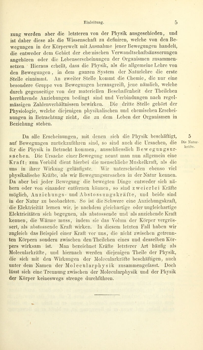 zung werden aber die letzteren von der Physik ausgeschieden, und ist daher diese als die Wissenschaft zu definiren, welche von den Be- wegungen in der Körperwelt mit Ausnahme jener Bewegungen handelt, die entweder dem Gebiet der chemischen Verwandtschaftsäusserungen angehören oder die Lebenserscheinungen der Organismen zusammen- setzen. Hieraus erhellt, dass die Physik, als die allgemeine Lehre von den Bewegungen, in dem ganzen System der Naturlehre die erste Stelle einnimmt. An zweiter Stelle kommt die Chemie, die nur eine besondere Gruppe von Bewegungen herausgreift, jene nämlich, welche durch gegenseitige von der materiellen Beschaffenheit der Theilchen herrührende Anziehungen bedingt sind und Verbindungen nach regel- mässigen Zahlenverhältnissen bewirken. Die dritte Stelle gehört der Physiologie, welche diejenigen physikalischen und chemischen Erschei- nungen in Betrachtung zieht, die zu dem Leben der Organismen in Beziehung stehen. Da alle Erscheinungen, mit denen sich die Physik beschäftigt, 5 auf Bewegungen zurückzuführen sind, so sind auch die Ursachen, die Die Natur- für die Physik in Betracht kommen, ausschliesslich Bewegungsur- sachen. Die Ursache einer Bewegung nennt man nun allgemein eine Kraft; zum Vorbild dient hierbei die menschliche Muskelkraft, als die uns in ihrer Wirkung geläufigste. Wir unterscheiden ebenso viel physikalische Kräfte, als wir Bewegungsursachen in der Natur kennen. Da aber bei jeder Bewegung die bewegten Dinge entweder sich nä- hern oder von einander entfernen können, so sind zweierlei Kräfte möglich, Anziehungs- und Abstossungskräfte, und beide sind in der Natur zu beobachten. So ist die Schwere eine Anziehungskraft, die Elektricität lernen wir, je nachdem gleichartige oder ungleichartige Elektricitäten sich begegnen, als abstossende und als anziehende Kraft kennen, die Wärme muss, indem sie das Volum der Körper vergrös- sert, als abstossende Kraft wirken. In diesem letzten Fall haben wir zugleich das Beispiel einer Kraft vor uns, die nicht zwischen getrenn- ten Körpern sondern zwischen den Theilchen eines und desselben Kör- pers wirksam ist. Man bezeichnet Kräfte letzterer Art häufig als Molecularkräfte, und hiernach werden diejenigen Theile der Physik, die sich mit den Wirkungen der Molecularkräfte beschäftigen, auch unter dem Namen der Molecularphysik zusammengefasst. Doch lässt sich eine Trennung zwischen der Molecularphysik und der Physik der Körper keineswegs strenge durchführen.