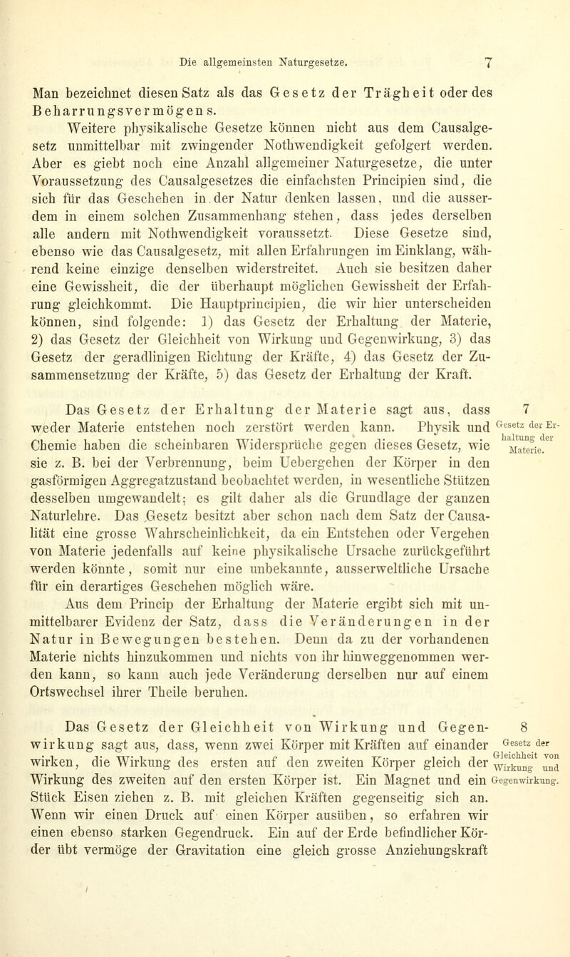 Man bezeichnet diesen Satz als das Gesetz der Trägheit oder des Beharrungsvermögen s. Weitere physikalische Gesetze können nicht aus dem Causalge- setz unmittelbar mit zwingender Nothwendigkeit gefolgert werden. Aber es giebt noch eine Anzahl allgemeiner Naturgesetze, die unter Voraussetzung des Causalgesetzes die einfachsten Principien sind, die sich für das Geschehen in.der Natur denken lassen, und die ausser- dem in einem solchen Zusammenhang stehen, dass jedes derselben alle andern mit Nothwendigkeit voraussetzt. Diese Gesetze sind, ebenso wie das Causalgesetz, mit allen Erfahrungen im Einklang, wäh- rend keine einzige denselben widerstreitet. Auch sie besitzen daher eine Gewissheit, die der überhaupt möglichen Gewissheit der Erfah- rung gleichkommt. Die Hauptprincipien, die wir hier unterscheiden können, sind folgende: 1) das Gesetz der Erhaltung der Materie, 2) das Gesetz der Gleichheit von Wirkung und Gegenwirkung, 3) das Gesetz der geradlinigen Eichtung der Kräfte, 4) das Gesetz der Zu- sammensetzung der Kräfte, 5) das Gesetz der Erhaltung der Kraft. Das Gesetz der Erhaltung der Materie sagt aus, dass 7 weder Materie entstehen noch zerstört werden kann. Physik und Gesetz der Er Chemie haben die scheinbaren Widersprüche gegen dieses Gesetz, wie Materie. * sie z. B. bei der Verbrennung, beim Uebergehen der Körper in den gasförmigen Aggregatzustand beobachtet werden, in wesentliche Stützen desselben umgewandelt; es gilt daher als die Grundlage der ganzen Naturlehre. Das .Gesetz besitzt aber schon nach dem Satz der Causa- lität eine grosse Wahrscheinlichkeit, da ein Entstehen oder Vergehen von Materie jedenfalls auf keine physikalische Ursache zurückgeführt werden könnte, somit nur eine unbekannte, ausserweltliche Ursache für ein derartiges Geschehen möglich wäre. Aus dem Princip der Erhaltung der Materie ergibt sich mit un- mittelbarer Evidenz der Satz, dass die Veränderungen in der Natur in Bewegungen bestehen. Denn da zu der vorhandenen Materie nichts hinzukommen und nichts von ihr hinweggenommen wer- den kann, so kann auch jede Veränderung derselben nur auf einem Ortswechsel ihrer Theile beruhen. Das Gesetz der Gleichheit von Wirkung und Gegen- 8 Wirkung sagt aus, dass, wenn zwei Körper mit Kräften auf einander besetz der wirken, die Wirkung des ersten auf den zweiten Körper gleich der Wil!ktmD! ™a Wirkung des zweiten auf den ersten Körper ist. Ein Magnet und ein Gegenwirkung. Stück Eisen ziehen z. B. mit gleichen Kräften gegenseitig sich an. Wenn wir einen Druck auf einen Körper ausüben, so erfahren wir einen ebenso starken Gegendruck. Ein auf der Erde befindlicher Kör- der übt vermöge der Gravitation eine gleich grosse Anziehungskraft