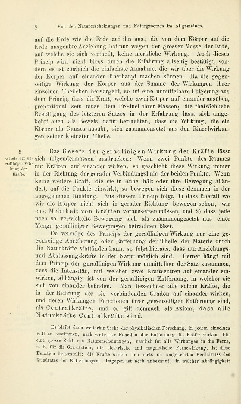 auf die Erde wie die Erde auf ihn aus ■ die von dem Körper auf die Erde ausgeübte Anziehung hat nur wegen der grossen Masse der Erde, auf welche sie sich vertheilt, keine merkliche Wirkung. Auch dieses Princip wird nicht bloss durch die Erfahrung allseitig bestätigt, son- dern es ist zugleich die einfachste Annahme, die wir über die Wirkung der Körper auf einander überhaupt machen können. Da die gegen- seitige Wirkung der Körper aus der Summe der Wirkungen ihrer einzelnen Theilchen hervorgeht, so ist eine unmittelbare Folgerung aus dem Princip, dass die Kraft, welche zwei Körper auf einander ausüben, proportional sein muss dem Product ihrer Massen; die thatsächliche Bestätigung des letzteren Satzes in der Erfahrung lässt sich umge- kehrt auch als Beweis dafür betrachten, dass die Wirkung, die ein Körper als Ganzes ausübt, sich zusammensetzt aus den Einzelwirkun- gen seiner kleinsten Theile. 9 Das Gesetz der geradlinigen Wirkung der Kräfte lässt Gesetz der ge-sich folgenderrnassen ausdrücken: Wenn zwei Punkte des Raumes rakun^der U m^ Kräften auf einander wirken, so geschieht diese Wirkung immer Kräfte. in der Richtung der geraden Verbindungslinie der beiden Punkte. Wenn keine weitere Kraft, die sie in Ruhe hält oder ihre Bewegung abän- dert, auf die Punkte einwirkt, so bewegen sich diese demnach in der angegebenen Richtung. Aus diesem Princip folgt, 1) dass überall wo wir die Körper nicht sich in gerader Richtung bewegen sehen, wir eine Mehrheit von Kräften voraussetzen müssen, und 2) dass jede noch so verwickelte Bewegung sich als zusammengesetzt aus einer Menge geradliniger Bewegungen betrachten lässt. Da vermöge des Princips der geradlinigen Wirkung nur eine ge- genseitige Annäherung oder Entfernung der Theile der Materie durch die Naturkräfte stattfinden kann, so folgt hieraus, dass nur Anziehungs- und Abstossungskräfte in der Natur möglich sind. Ferner hängt mit dem Princip der geradlinigen Wirkung unmittelbar der Satz zusammen, dass die Intensität, mit welcher zwei Kraftcentren auf einander ein- wirken, abhängig ist von der geradlinigen Entfernung, in welcher sie sich von einander befinden. Man bezeichnet alle solche Kräfte, die in der Richtung der sie verbindenden Graden auf einander wirken, und deren Wirkungen Functionen ihrer gegenseitigen Entfernung sind, als Centralkräfte, und es gilt demnach als Axiom, dass alle Naturkräfte Centralkräfte sind. Es bleibt dann weiterhin Sache der physikalischen Forschung, in jedem einzelnen Fall zu bestimmen, nach welcher Function der Entfernung die Kräfte wirken. Für eine grosse Zahl von Naturerscheinungen, nämlich für alle Wirkungen in die Ferne, z. B. für die Gravitation, die elektrische und magnetische Fernewirkung, ist diese Function festgestellt: die Kräfte wirken hier stets im umgekehrten Verhältniss des Quadrates der Entfernungen. Dagegen ist noch unbekannt, in welcher Abhängigkeit