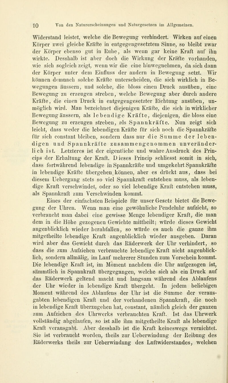 Widerstand leistet, welche die Bewegung verhindert. Wirken auf einen Körper zwei gleiche Kräfte in entgegengesetztem Sinne, so bleibt zwar der Körper ebenso gut in Ruhe, als wenn gar keine Kraft auf ihn wirkte. Desshalb ist aber doch die Wirkung der Kräfte vorhanden, wie sich sogleich zeigt, wenn wir die eine hinwegnehmen, da sich dann der Körper unter dem Einfluss der andern in Bewegung setzt. Wir können demnach solche Kräfte unterscheiden, die sich wirklich in Be- wegungen äussern, und solche, die bloss einen Druck ausüben, eine Bewegung zu erzeugen streben, welche Bewegung aber durch andere Kräfte, die einen Druck in entgegengesetzter Richtung ausüben, un- möglich wird. Man bezeichnet diejenigen Kräfte, die sich in wirklicher Bewegung äussern, als lebendige Kräfte, diejenigen, die bloss eine Bewegung zu erzeugen streben, als Spannkräfte. Nun zeigt sich leicht, dass weder die lebendigen Kräfte für sich noch die Spannkräfte für sich constant bleiben, sondern dass nur die Summe der leben- digen und Spannkräfte zusammengenommen unveränder- lich ist. Letzteres ist der eigentliche und wahre Ausdruck des Prin- cips der Erhaltung der Kraft. D ieses Princip schliesst somit in sich, dass fortwährend lebendige in Spannkräfte und umgekehrt Spannkräfte in lebendige Kräfte übergehen,können, aber es drückt aus, dass bei diesem Uebergang stets so viel Spannkraft entstehen muss, als leben- dige Kraft verschwindet, oder so viel lebendige Kraft entstehen muss, als Spannkraft zum Verschwinden kommt. Eines der einfachsten Beispiele für unser Gesetz bietet die Bewe- gung der Uhren. Wenn man eine gewöhnliche Pendeluhr aufzieht, so verbraucht man dabei eine gewisse Menge lebendiger Kraft, die man dem in die Höhe gezogenen Gewichte mittheilt; würde dieses Gewicht augenblicklich wieder herabfallen, so würde es auch die ganze ihm mitgetheilte lebendige Kraft augenblicklich wieder ausgeben. Daran wird aber das Gewicht durch das Räderwerk der Uhr verhindert, so dass die zum Aufziehen verbrauchte lebendige Kraft nicht augenblick- lich, sondern allmälig, im Lauf mehrerer Stunden zum Vorschein kommt. Die lebendige Kraft ist, im Moment nachdem die Uhr aufgezogen ist, sämmtlich in Spannkraft übergegangen, welche sich als ein Druck auf das Räderwerk geltend macht und langsam während des Ablaufens der Uhr wieder in lebendige Kraft übergeht. In jedem beliebigen Moment während des Ablaufens der Uhr ist die Summe der veraus- gabten lebendigen Kraft und der vorhandenen Spannkraft, die noch in lebendige Kraft überzugehen hat, constant, nämlich gleich der ganzen zum Aufziehen des Uhrwerks verbrauchten Kraft. Ist das Uhrwerk vollständig abgelaufen, so ist alle ihm mitgetheilte Kraft als lebendige Kraft verausgabt. Aber desshalb ist die Kraft keineswegs vernichtet. Sie ist verbraucht worden, theils zur Ueberwindung der Reibung des Räderwerks theils zur Ueberwindung des Luftwiderstandes, welchen